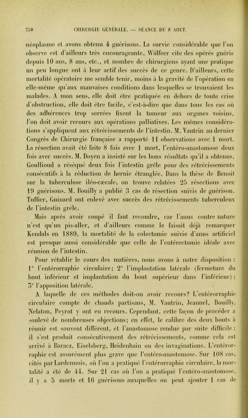 ncoplasiiic el avons obicnn 4 giiôi’isons. La snrvio considcTahlfi <|ue l’on observe est d’aillenrs très enconraffeantc, Woll'eer cite des opérés guéris depuis 10 ans, S ans, etc., et noinljre de cbirnrgiens ayant une prali(pie un peu longue ont à leur actil’des succès de ce genre. D’aillenrs, cette mortalité opératoire me semble tenir, moins à la gravité de l’opération en elle-même qu’aux mauvaises conditions dans lesquelles se trouvaient les malades. A mon sens, elle doit être pratitpiée en debois de tonte crise d’obstruction, elle doit être lacilc, c’est-à-dire (pie dans tons les cas où des adbérences trop serrées fixent la tumeur aux organes voisins, l’on doit avoir recours aux opérations palliatives. Les mêmes considéra- tions s’appliquent aux rétrécissements de l’intestin. M. Vautrin au dernier Congrès do Cbirurgie française a rapporté 11 observations avec 1 mort. La résection avait été faite 8 fois avec 1 mort, rcntéro-anastomose deux fois avec succès. M. Doyen a insisté sur les bons résultats ipi’il a obtenus, Goiillioud a réséqué deux fois l’intestin grêle pour des rétrécissements consécutifs à la réduction de bernie étranglée. Dans la tbèse de Benoit sur la tuberculose iléo-cæcale, on trouve relatées *25 résections avec 19 guérisons. M. Bouilly a publié 3 cas de résection suivis de guérison. Tnftier, Guinard ont enlevé avec succès des rétrécissements tuberculeux de l’intestin grêle. Mais après avoir coupé il faut recoudre, car l'anus contre nature n’est qu’un pis-aller, et d’ailleurs comme le faisait déjà remarquer Rendais en 1889, la mortalité de la colectomie suivie d’anus artificiel est presque aussi considérable que celle de l’entérectomie idéale avec réunion de l’intestin. Pour rétablir le cours des matières, nous avons à notre disposition : 1° l’entérorrapbie circulaire; 2 l’implantation latérale (fermeture dn bout inférieur et implantation du bout supérieur dans l’inférieur) ; 5“ l’apposition latérale. A laquelle de ces métbodes doit-on avoir recours? L’entérorrapbie circulaire conqite de cbauds partisans, M. Vautrin, .leannel, Bouilly. Nelaton, Peyrot y ont eu recours. Cependant, cette là(;on de procéder a soulevé de nondueuses objections; en elVet, le calibre des deux bonis à réunir est souvent différent, et l’anastomose rendue ]iar suite difficile: il s’est produit consécutivement des rétrécissements, comme cela est arrivé à Baraez, Eiselsbcrg, lleidenbain ou des invaginations. L’enléror- rapbic est assurément plus grave (pie l’entéro-anaslomos('. Sur 108 cas. cilés par Lardennois, où l’on a |)iati(pié l’entérorra|diie circulaire, la mor- talité a été de 44. Sur 21 cas où l’on a pratiipié l’entéro-anastomose.