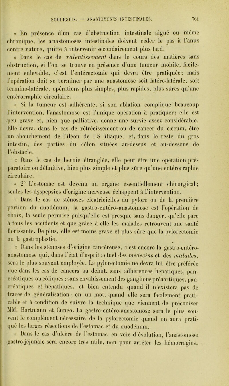 « En présence «Eun cas d’obslniclion intestinale aiguë ou même chronique, les anastomoses intestinales doivent céder le pas à l’anus contre nature, quitte à intervenir secondairement plus tard. « Dans le cas de ralentissement dans le cours des matières sans obstruction, si l’on se trouve en présence d’une tumeur mobile, lacile- ment enlevable, c’est l’entérectomie qui devra être pratiquée; mais l’opération doit se terminer par une anastomose soit latéro-latérale, soit termino-latérale, opérations plus simples, plus rapides, plus sûres qu’une entérorrapbie circulaire. « Si la tumeur est adhérente, si son ablation complique beaucoup l’intervention, l’anastomose est l’unique opération à pratiquer; elle est pou grave et, bien que palliative, donne une survie assez considérable. Elle devra, dans le cas de rétrécissement ou de cancer du cæcum, être I un abouchement de l’iléon de ES iliaque, et, dans le reste du gros I intestin, des parties du côlon situées au-dessus et au-dessous de l’obstacle. I i « Dans le cas de hernie étranglée, elle peut être une opération pré- I paratoire ou définitive, bien plus simple et plus sûre qu’une entérorrapbie circulaire. 1 « 2 L’estomac est devenu un organe essentiellement chirurgical ; I seules les dyspepsies d’origine nerveuse échappent à l’intervention. « Dans le cas de sténoses cicatricielles du pylore ou de la première I portion du duodénum, la gastro-entéro-anastomose est l’opération de l choix, la seule permise puisqu’elle est presque sans danger, qu’elle pare . à tous les accidents et que grâce à elle les malades retrouvent une santé I florissante. De plus, elle est moins grave et plus sûre que la pylorectomie I ou la gastroplastie. « Dans les sténoses d’origine cancéreuse, c’est encore la gastro-entéro- anastomose qui, dans l’état d’esprit actuel des médecins et des malades, sera le plus souvent employée. La pylorectomie ne devra lui étie préférée que dans les cas de cancers au début, sans adhérences hépati(pies, pan- créatiques ou coliques; sans envahissement des ganglions préaortiques, pan- créati(jues et hépatiques, et bien entendu (juand il n’existera pas de traces de généralisation ; en un mot, ({uand elle sera facilement prati- cable et à condition de suivre la technique (jue viennent de préconiser MM. Hartmann et Cunéo. La gastro-entéro-anastomose sera le plus sou- vent le complément nécessaire de la pylorectomie ([uand on aura prati- qué les larges résections de l’estomac et du duodénum. « Dans le cas d'ulcère de l’estomac en voie d évolution, Eanastoinose gastro-jéjunale sera encore très utile, non ])our arrêter les hémorragies.