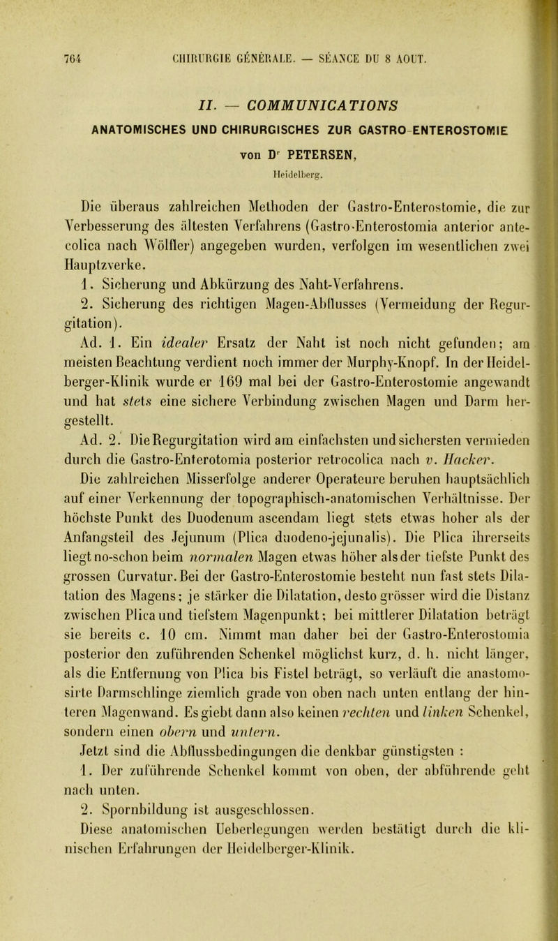 II. — COMMUNICATIONS ANATOMISCHES UND CHIRURGISCHES ZUR GASTRO-ENTEROSTOMIE von D'^ PETERSEN, Heidellierg. Die überaus zahlreichen Melhoden der Gastro-Enterostomie, die zur Yerbesserung des altesten Verfahrens (Gastro-Enterostomia anlerior ante- colica nach WôKler) angegeben wurden, verfolgen im wesenllicben zwei Haiiptzveike. 1. Siclierung und Abkürzung des Naht-Verfahrens. 2. Sicherung des ricbtigen Magen-Abtlusses (Vermeidung der Régur- gitation). Ad. 1. Ein idealer Ersatz der Naht ist nocli nicht gefundeii; ara meisten Beachtung verdient noch immer der Murphy-Knopf. In derlleidel- berger-Klinik wurde er 169 mal bei der Gastro-Enterostomie angewandt und bat steU eine sichere Verbindung zwischen Magen und Darm her- gestellt. Ad. 2. Die Régurgitation wird ara einfachsten undsichersten vermieden durch die Gastro-Enterotomia posterior retrocolica nach v. Hacker. Die zahlreichen Misserfolge anderer Operatcure beruhen bauptsachlich auf einer Verkennung der topographisch-anatomischen Yerhaltnisse. Der hôchste Punkt des Duodénum ascendam liegt stets etwas hoher als der Anfangsteil des Jéjunum (Plica duodeno-jejunalis). Die Plica ihrerseits liegt no-schon beim normalen Magen etwas hoher als der tiefste Punkt des grossen Curvatur. Bei der Gastro-Enterostomie besteht nun fast stets Dila- tation des Magens; je stiirker die Dilatation, desto grosser wird die Distanz zwischen Plica und tiefstem Magenpunkt; bei mittlerer Dilatation betnigt sie bereits c. 10 cm. Nimmt rnan daher bei der Gastro-Enterostomia posterior den zulïïhrendcn Schenkel môglichst kurz, d. h. nicht langer, aïs die Entfernimg von Plica bis Fistel betriigt, so verlauft die anastomo- sirte Darmscblinge ziemlich grade von oben nach unten entlang der hin- teren Magenwand. Esgiehtdann also keinen rechlen und linken Schenkel, sondern einen obern und nntern. Jetzt sind die Abllussbedingungen die denkbar günstigstcn : 1. Der zuführcnde Schenkel konimt von oben, der abführende gcht nach unten. 2. Spornhildung ist ausgcschlossen. Diese anatomischen Uebcrlegungen weialen bestaligt durch die kli- nischen Erfahrungen der Ileidclbcrger-Klinik.