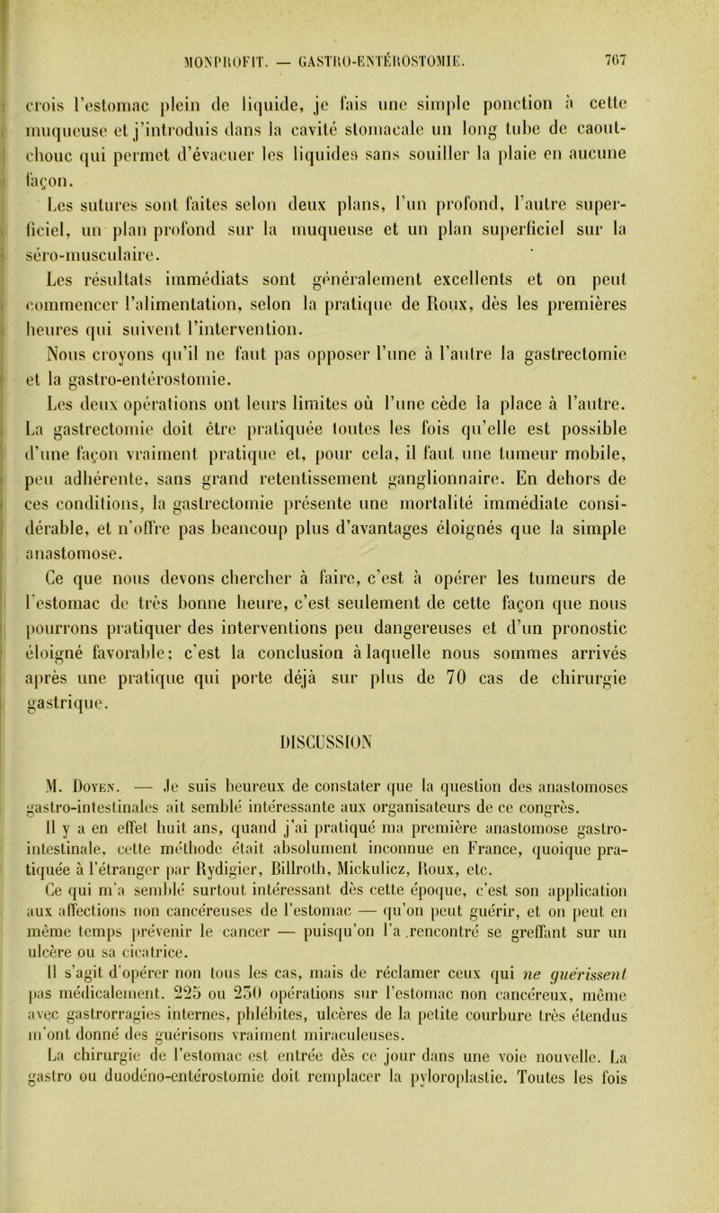 AIOM'IUJFIT. — GASTIiü-KMÉHOSTOMIF. 7C.7 1 crois l’esloniac plein de liquide, je fais une simple ponction a celte i innqneuse et j’introdnis dans la cavité stomacale un long tube de caout- I chouc qui permet d’évacuer les liquides sans souiller la plaie en aucune j façon. Les sutures sont faites selon deux plans, l'im profond, l’autre super- t ficiel, un plan profond sur la muqueuse et un plan superficiel sur la \ séro-musculaire. Les résultats immédiats sont généralement excellents et on peut commencer l’alimentation, selon la pratique de Roux, dès les premières heures qui suivent l’inlervenlion. Nous croyons qu’il ne faut pas opposer l’nnc à l’autre la gastrectomie ï et la gastro-entérostomie. Les deux opérations ont leurs limites où l’une cède la place à l’autre. I La gastrectomie doit être pratiquée tontes les fois qu’elle est possible d’une façon vraiment pratique et, pour cela, il faut une tumeur mobile, I peu adhérente, sans grand retentissement ganglionnaire. En dehors de I ces conditions, la gastrectomie présente une mortalité immédiate consi- dérable, et n’olfre pas beaucoup plus d’avantages éloignés que la simple ^ anastomose. Ce que nous devons chercher à faire, c’est à opérer les tumeurs de l'estomac de très bonne heure, c’est seulement de cette façon que nous I [)Ourrons pratiquer des interventions peu dangereuses et d’un pronostic éloigné favorable: c’est la conclusion à laquelle nous sommes arrivés après une pratique qui porte déjà sur plus de 70 cas de chirurgie j gastrique. ! mSGUSSlUN M. Doyen. ■—■ .le suis heureux de constater que la question des anastomoses gastro-intestinales ait semblé intéressante aux organisateurs de ce congrès. U y a en effet huit ans, quand j’ai pratiqué ma première anastomose gastro- intestinale. cette méthode était absolument inconnue en France, quoique pra- tiquée à l’étranger par Rydigier, Billroth, Mickulicz, Houx, etc. Ce qui m'a semblé surtout intéressant dès cette époque, c’est son application aux affections non cancéreuses de l’estomac — qu’on peut guérir, et on peut en même temps prévenir le cancer — puisqu’on l’a .rencontré se greffant sur un ulcère ou sa cicatrice. 11 s’agit d'opérer non tous les cas, mais de réclamer ceux qui ne guérissent pas médicalement. 225 ou 230 opérations sur l’estomac non cancéreux, môme avec gastrorragies internes, phlébites, ulcères de la petite courbure très étendus m’ont donné des guérisons vraiment miraculeuses. La chirurgie de l’estomac est entrée dès ce jour dans une voie nouvelle. La gastro ou duodéno-entérostomie doit renq)laccr la pyloroplastie. Toutes les fois