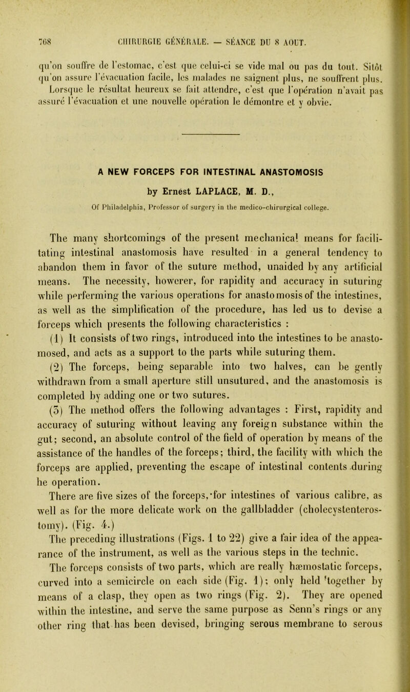 fpi’on soniïrc tle restomac, c’est (lue celui-ci se vide mal ou pas du tout. Sitôt (|u'on assure l'évacuation facile, les malades ne saignent plus, ne soulfrent plus. Lors(pie le résultat heureux se fait attendre, c’est que l’opération n’avait pas assuré l’évacuation et une nouvelle opération le démontre et y obvie. A NEW FORCEPS FOR INTESTINAL ANASTOMOSIS by Ernest LAPLACE, M. D., or Philaflelphia, Professer of surgery in tlie medico-cliirurgical college. The many shortcomings of the présent mechanical mcans for facili- tating intestinal anastomosis hâve résultée! in a general tendency to abandon them in favor of the suture method, unaided hy any artihcial means. The necessity, howerer, for rapidity and accuracy in suturing while ppi'ferming the various operations for anastomosis of the intestines, as well as the simplification of the procedure, lias led us to devise a forceps which présents the following characteristics : (1) It consists of two rings, introduced into the intestines to be anasto- mosed, and acts as a support to the parts while suturing them. (2) The forceps, being separable into two halves, can he gently withdrawn from a small aperture still unsutured, and the anastomosis is completed by adding one or two sutures. (5) The method offers the following advantages : First, rapidity and accuracy of suturing without leaving any foreign substance within the gut; second, an absolutc control of the field of operation by means of the assistance of the handles of the forceps; third, the facility with which the forceps are applied, preventing the escape of intestinal contents during he operation. There are five sizes of the forceps,'for intestines of various calibre, as well as for the more délicate work on the gallbladder (cholecystenteros- tomy). (Fig. 4.) The preceding illustrations (Figs. 1 to 22) givc a fair idea of the appea- rance of the instrument, as well as the various steps in the technic. The forcejis consists of two parts, which are really hæmostatic forceps, curved into a semicircle on each side (Fig. 1); only held Together hy means of a clasp, they open as two rings (Fig. 2). They are opened within the intestine, and serve the saine purpose as Senn’s rings or any other ring that lias been devised, hringing serons membrane to serons