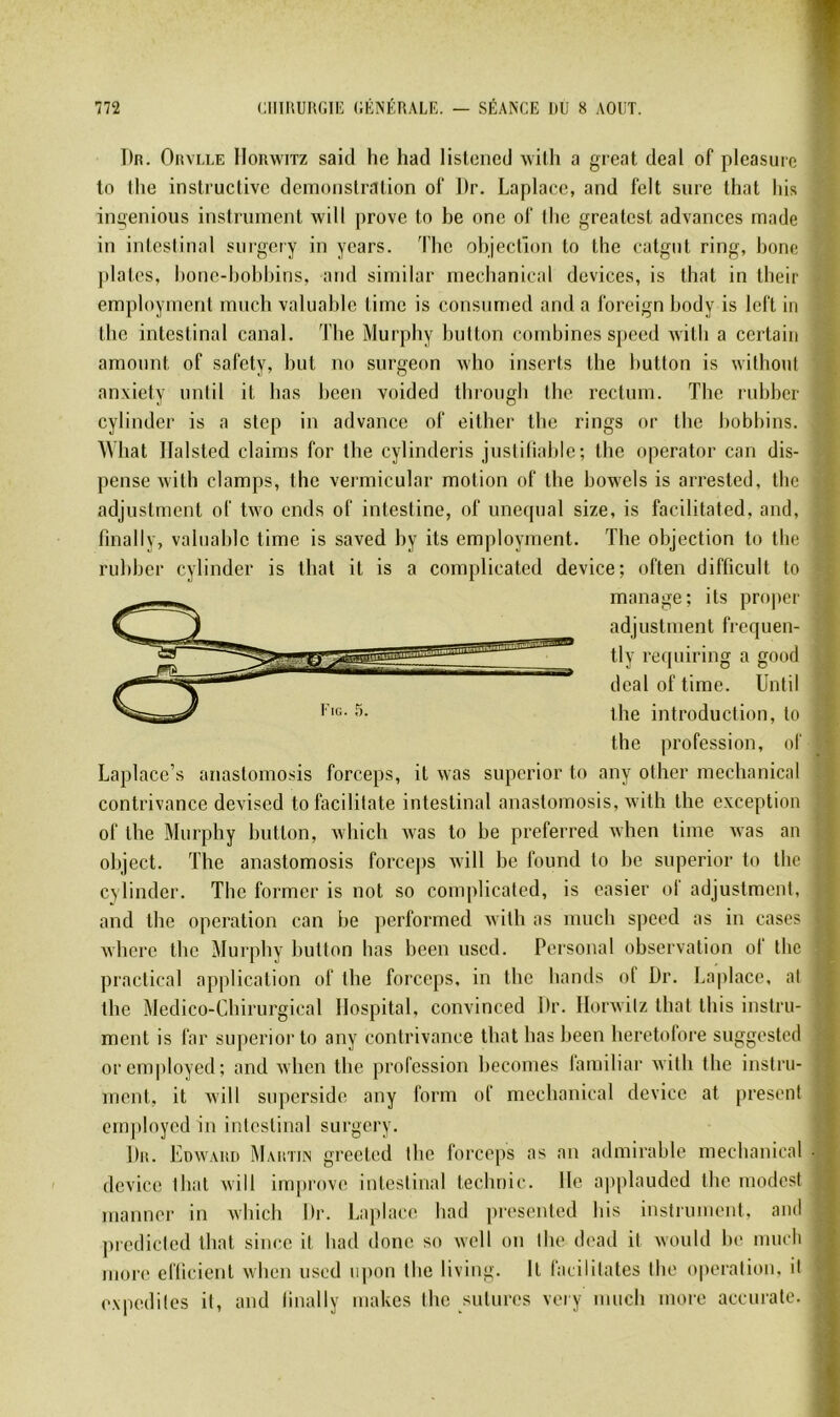 T)n. OiiVLLE lloRwiTz saicl he hacl listeiied Avith a great deal of pleasuro lo llie instructive démonstration of Dr. Laplaee, and felt sure that liis ingénions instrument will prove to be one of (lie greatest advances rnade f in inteslinal surgery in years. 'fhe objection to the catgut ring, bonc | j)latos, bonc-bobbins, and similar mechanical devices, is tbat in tbeir employment mnch valuable time is consnnied and a foreign body is left in the intestinal canal. The Murphy button combines speed witli a certain amount of safety, but no surgeon who inserts the button is without •' anxiety nntil it bas been voided throngb tbe rectum. The rubbcr I cylinder is a stcp in advance of either tbe rings or the bobbins. ? AVliat Ilalsted daims for the cylinderis justiliable; the operator can dis- î pense with clamps, the vermicular motion of the bowels is arrested, the ( adjustment of two ends of intestine, of unequal size, is facilitated, and, i finally, valuable time is saved by its employment. The objection to tlic | rubber cylinder is that it is a complicated device; often difficult to ï manage; its proper j adjustment frequen- t tly recpiiring a good i deal of time. Until » the introduction, lo the profession, of n Laplace’s anastomosis forceps, it was supcrior to any other mechanical W contrivance devised tofacililate inteslinal anastomosis, with the exception » of tbe Murphy button, whicli xvas lo be preferred Avhen time was an n object. The anastomosis force|)S will be found to be superior to the 9 cylinder. The former is not so complicated, is casier ol adjustment, 9 and the operation can be performed willi as mnch speed as in cases || wberc tlic Murphy button bas been used. Personal observation of the B praclical application of the forceps, in the bands of Dr. Laplaee, al H tbe Médico-Chirurgical Hospital, convinced Dr. llorwilz that Ibis inslru- B ment is far superior to any contrivance tbat bas been heretolore suggested B oremployed; and Avlicn the profession becomes lamiliar willi the instru- B ment, it will superside any form of mechanical device at présent B employed in intestinal surgery. B Du. Edward Maiitin greeled tbe forceps as an admirable mechanical B device tbat will improve intestinal teclmic. Ile applauded tbe modest B nianner in Avbicb Dr. Laplaee bad presented bis instrument, and B ])rcdiclcd tbat sinc.c il bad donc so well on tbe dead it would be mueb B mor(‘ efticienl wben used npon tbe living. It l'aciiilates tbe operation, il B expedilcs il, and linally makes tbe sutures vory nmcb more accurale. B