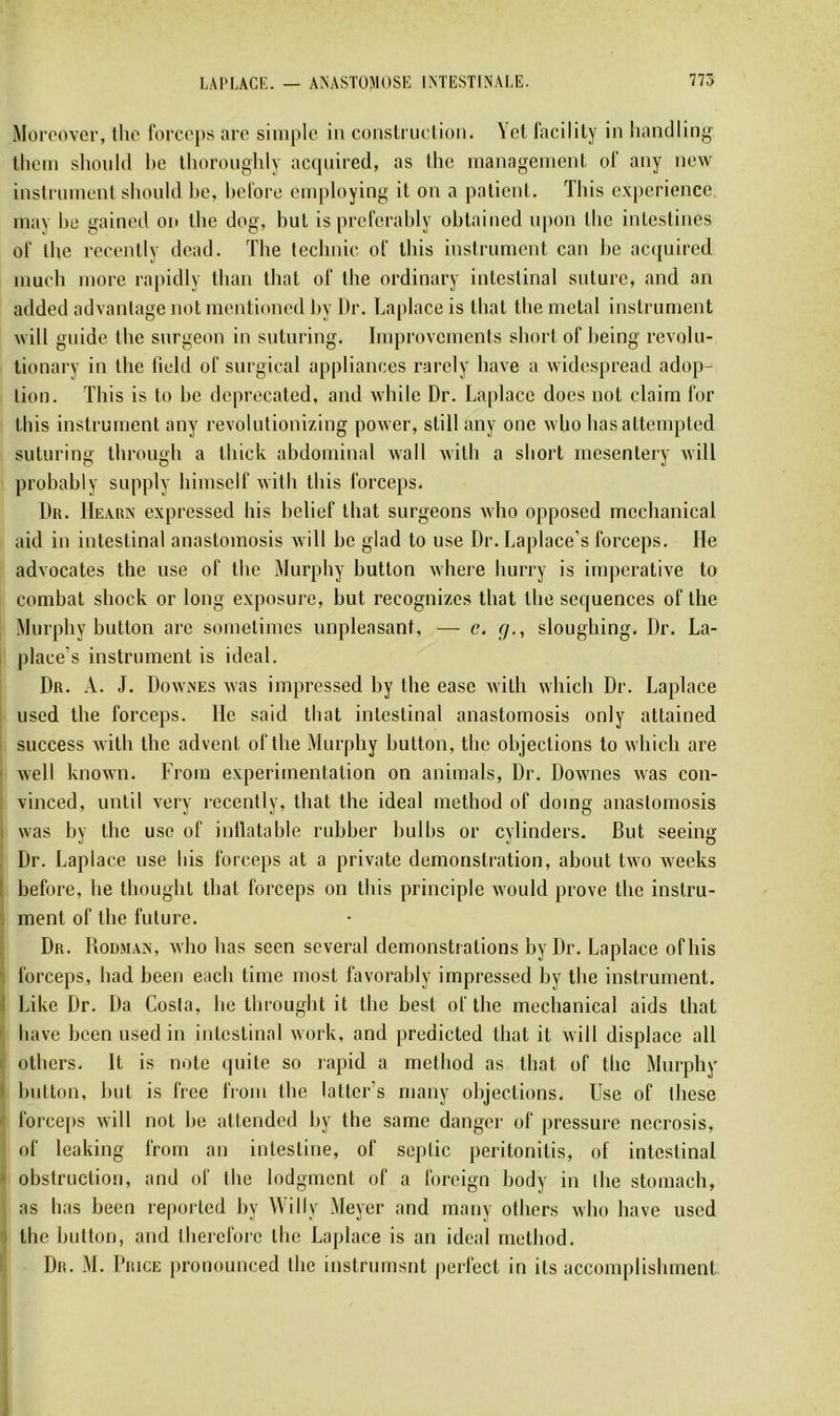 iMoroover, tlio l'orcops are simple in conslriietion. Yel facilily in liandlin^^ lliein shonid l)e tlioronghly acqnired, as llie nianagemenl. ol‘ any new instrument shonid hc, hel'ore employing it on a patient. Tins expérience may he gained on tlie dog, but is prelerably obtained npon tbe intestines ol' tbe reeently dead. Tbe tecbnic ol‘ tbis instrument can be ac({uired mucb more rapidly tban ibat ol' tbe ordinary intestinal suture, and an added advantage not mentioned Ijy Dr. Laplace is Ibat tbe métal instrument will guide tbe surgeon in suturing. Improvements short of being revobi- tionary in tbe lield ol‘ surgirai applianees rarely bave a widespread adop- tion. Tbis is to be deprecated, and wbilc Dr. La[)lace does not daim l'or tbis instrument any revolutionizing power, still any one wbo basattempted suturing tbrougb a tbick abdominal wall xvitb a short mesentery xvill probably supply bimself xvitb tbis l'orceps. Dk. IIeaux expressed bis bebef tbat surgeons xvbo opposed meehanical aid in intestinal anastomosis will be glad to use Dr.Laplace’s forceps. He advocates tbe use of tbe Murphy button wbere burry is impérative to combat sbock or long exposure, but recognizes tbat tbe scquences of tbe Murphy button arc sometimes unpleasant, — e. g., slougbing. Dr. La- place’s instrument is idéal. Dr. a. J. Dowines was impressed by tbe easc with wbicb Dr. Laplace used tbe forceps. Ile said tbat intestinal anastomosis only attained success witb tbe advent of tbe Murphy button, tbe objections to wbicb are ' well known. From expérimentation on animais, Dr. Downes was con- vinced, until very reeently, tbat tbe idéal method of domg anastomosis i was by tbe use of inllatable rubber bulbs or cylinders. But seeing Dr. Laplace use liis forceps at a private démonstration, about two weeks 1 before, be tbougbt tbat forceps on tbis principle would prove tbe instru- : ment of tbe future. Dr. Bodman, wbo bas seen several démonstrations by Dr. Laplace ofbis •. forceps, bad been eacb time most favorably impressed by tbe instrument. 1 Like Dr. Da Costa, be tbrougbt it tbe best of tbe meehanical aids tbat ' bave been used in intestinal work, and predicted tbat it will displace ail i otbcrs. It is note <|uite so rapid a method as tbat of tbe Murphy I button, but is frce from tbe latter’s many objections. Use of tbese ■ forceps will not be attended by tbe same danger of pressure necrosis, of leaking from an intestine, of septic peritonitis, of intestinal > obstruction, and of tbe lodgmcnt of a foreign body in llie stomach, as bas been reported by Willy Meyer and many otbcrs wbo bave used ■> tbe button, and tbercfore tbe Laplace is an idéal method.