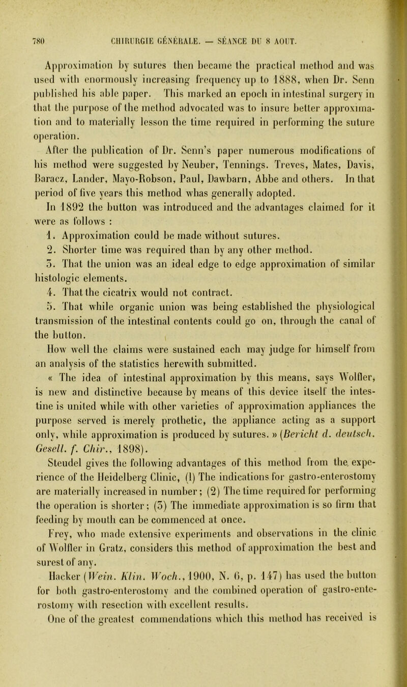 Approxiinnlion by sutures lhen became llie practical rnethod and was used wilb cnonnously iticreasing frc(piency up to 1888, when Dr. Senn publislied bis able papcr. Tbis marked an epocli in intestinal surgcry in ibat Ibc ])urpose of tlie inethod advocalcd was to insure betler ap|)roxiina- lion and to niaterialiy lesson tlie tirne required in perl'orming tlie suture operation. After tlie publication of Dr. Scnn’s paper numerous modifications of bis inethod were suggestcd by Neuber, Tennings. Treves, Mates, Davis, Baracz, Lânder, Mayo-Robson, Paul, Dawbarn, Abbe and others. In lhat period of five years tbis rnethod whas gencrally adopted. In 1892 the button was introduced and the advantages claimed for it were as follows : 1. Approximation could be made without sutures. 2. Shorter time was required than by any other rnethod. 5. That the union was an idéal cdge to edge approximation of similar histologie éléments. 4. That the cicatrix would not contract. 5. That while organic union was being established the physiological transmission of the intestinal contents could go on, through the canal of the button. , IIow well the daims were sustained eacli may judge for himself from an analysis of the statistics herewith submitted. « The idea of intestinal approximation by tins means, says Wolfier, is new and distinctive because by means of tbis device ilself the intes- tine is United while with other varieties of approximation appliances the purpose served is merely prothetic, the appliance acting as a support only, while approximation is produced by sutures. » [Bericht d. dentsch. GeselL f. Cliir., 1898). Steudel gives the following advantages of tbis inethod from the, expé- rience of the Heidelberg Glinic, (1) The indications for gastro-enterostomy are materially increasedin number; (2) The time required for performing the operation is shorter; (5) The immédiate approximation is so lirni that feeding by moulh can be comrnenced at once. Frey, wbo made extensive experiments and observations in the clinic of Wolller in Gratz, considers tbis inethod of a|)proximation the best and surest of any. Hacker (ÏKeiîi. Klin. H'oc//., 1900, N. 0, p. 147) bas used tlic button for both gastro-enterostomy and the combincd operation of gastro-ento- rostomy wilb resection with excellent rcsults. Une of tlie i>reatcst commendations wliicli tins metliod bas reccived is