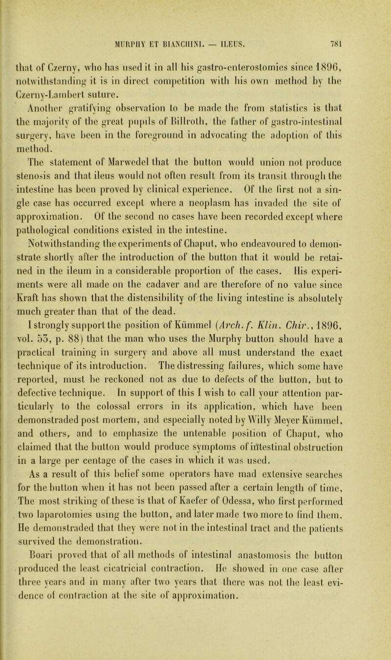 MIIRI'IIY KT BFANCIIINI. ILEUS. 7S1 thaï of Czerny, who lias nscd it in ail liis gastm-onlerostomics since i(S9G, nolwilhstamliniî it is in direct compétition witli liis own melhod hy tlie Czerny-Lamhert suture. Another gratilying observation to he inade the froni stalistics is that the niajority of the yreat jiupils of Billroth, the father of gastro-intestinal surgery, hâve heen in the foreground in advocating the adoption of tins melhod. The statement of Marwedel that the button would union not produce stenosis and that iléus would not often resnlt froni its transit through the intestine lias been proved by clinical expérience. Of the lirst not a sin- gle case lias occurred except where a neoplasm lias invaded the site of approximation. Of the second no cases hâve been recorded except where pathological conditions existed in the intestine. Notwithstanding the experiments of Chaput, who endeavoured to demon- strate shoiTly after the introduction of the button that it would be retai- ned in the ileum in a considérable proportion of the cases, liis experi- ments were ail made on the cadaver and are therefore of no value since Kraft lias shown that the distensihility of the living intestine is absolutely much greater than that of the dead. I strongly support the position of Kümniel [Arch.f. Klin. C/«V., 1896, vol. 55, p. 88) that the man who uses the Murphy button sliould hâve a praclical training in surgery and above ail must understand the exact technique of its introduction. The distressing failures, which some hâve reported, must be reckoned not as duo to defects of the button, but to defective technique. In support of tliis I wish to call your attention par- ticularly to the colossal errors in its application, which hâve been demonstraded post niortem, and especially iioted by Willy Meyer Kümniel, and otliers, and to emphasize the untenable position of Chaput, who claimed that the button would produce symptoms of intestinal obstruction in a large per centage of the cases in which it was uscd. As a resuit of tins belief sonie operators hâve mad extensive searches for the button when it bas not been passed after a certain length of tiine, The most striking of these is that of Kaefer of Odessa, who first performed two laparotomies using the button, and later made two more to lind tlieni. Ile demonstraded that they were not in the intestinal tract and the patients survived the démonstration. Boari proved that of ail methods of intestinal anastomosis the button jiroduced the least cicatricial contraction, lie showed in onc case after three years and in many after two years that tiiere was not the least évi- dence of contraction at the site of approximation.