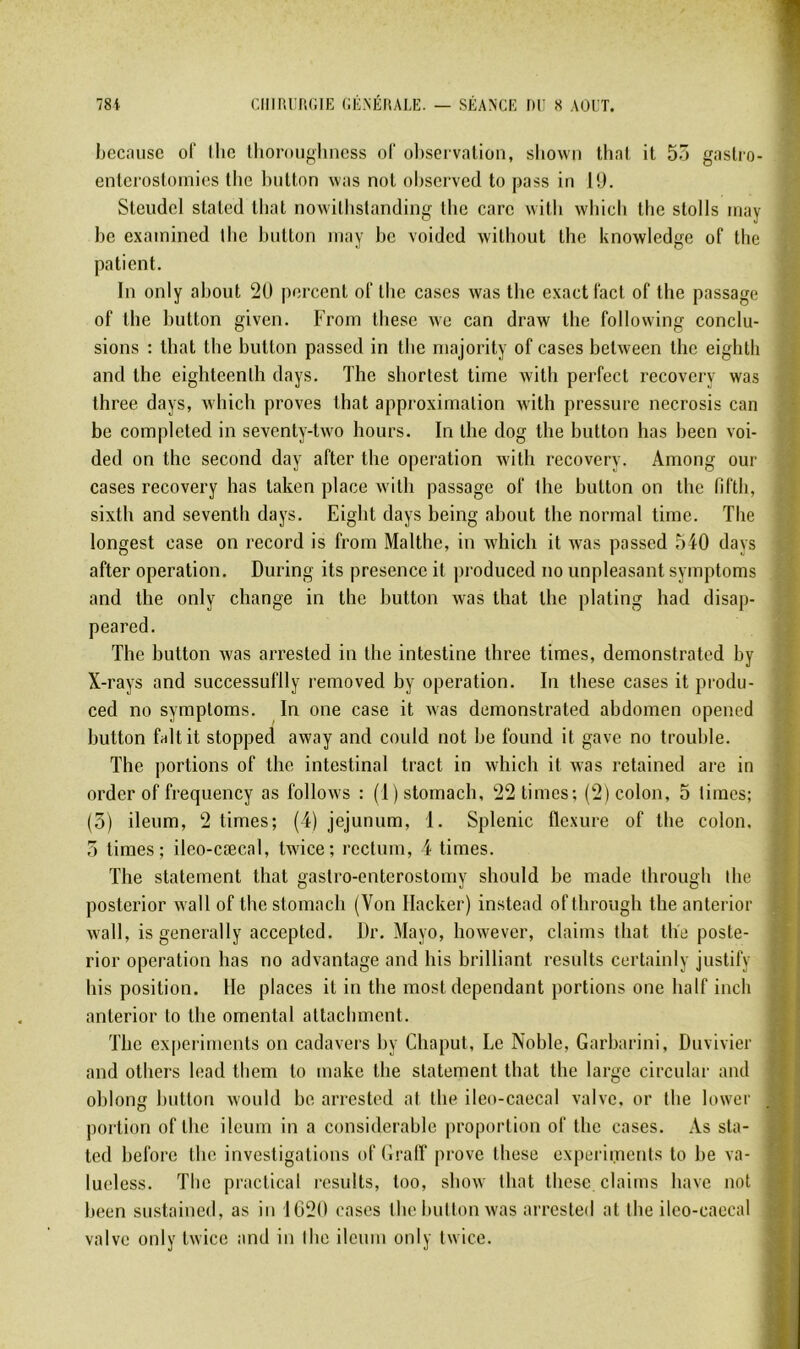 bccnuse ol' llic Ihoroiighncss oF observation, sliown that it 5ô gaslio- entcrostoinics Ibe biittnn was not observed to pass in lü. Steudcl slaled lliat nowilbslanding llie carc witli whicli Ibe stolls inay be exainined Ibe bntton inay bc voided without the knowledge of tlie patient. In only about 20 percent ol‘ the cases was the exact Tact of the passage of the button given. From these we can draw the following conclu- sions : that the button passed in the niajority of cases between the eighth and the eighteenlh days. The shortest time Avith perfect recovery was three days, which proves that approximation Avith pressure necrosis can bc completed in seventy-tAvo hours. In the dog the button has been voi- ded on the second day after the operation with recovery. Among oui- cases recovery has taken place Avith passage of lhe button on the fifth, sixth and seventh days. Eight days being about the normal time. The longest case on record is from Malthe, in which it Avas passed 540 days after operation. During its presence it produced no unpleasant symptoms and the only change in the button Avas that the plating had disap- peared. The button Avas arrested in the intestine three times, demonstrated by X-rays and successuflly removed by operation. In these cases it produ- ced no symptoms. In one case it Avas demonstrated abdomen opened button faltit stopped away and could not be found it gave no trouble. The portions of the intestinal tract in Avhich it was retained are in order of frequency as folloAvs : (l)stomach, 22 times; (2) colon, 5 times; (5) ileum, 2 times; (4) jéjunum, 1. Splenic flexure of the colon. 5 times; ileo-cæcal, tAvice; rectum, 4 times. The statement that gastro-enterostomy should be made through lhe posterior Avall of the stomach (Von Hacker) instead of through the anterior Avall, is generally accepted. Dr. Mayo, liOAvever, daims that tlie poste- rior operation has no adAantage and his brilliant results certainly justify bis position. He places it in the most dépendant portions one half inch anterior to the omental attachmcnt. The experiments on cadavers by Chaput, Le Noble, Garbarini, Duvivier and others lead them to make the statement that the large circulai- and ohlong button Avould be arrested at the ileo-caecal valve, or the lowcr portion of the ileum in a considérable proportion of the cases. As sta- ted before the investigations of Graff prove these experiments to be va- lueless. The practical results, too, shoAV that these claims bave not been sustaineil, as in 1020 cases the button Avas arrested at the ileo-caecal valve only tAvice and in lhe ileum only tAvice.