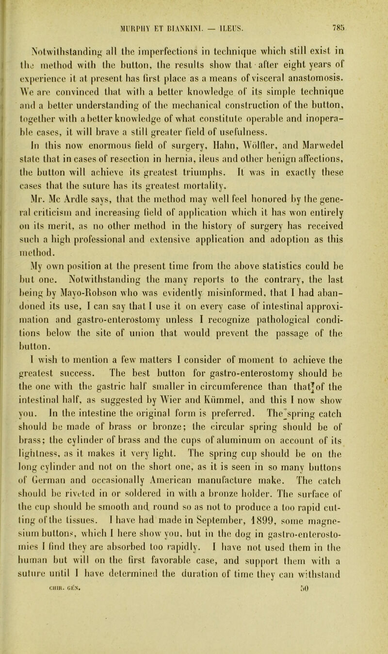 Nolwilhstandinj; ail Ihc imi)crfections in technique wliich still exist in the inelhod willi tlie biitton, lhe resulls show thaï aller eight years of expérience it at présent lias lirst place as a means of viscéral anastomosis. AVe are convineed that wilh a better knowledge of its simple technique and a better understanding of the mechanical construction of the button, togelber wilh a better knowledge of wbat constitule opérable and inopéra- ble cases, it will brave a still greater field of usefulness. In Ibis now enormous field of surgery, llahn, Wolfler, and Marwedel siale Ibat in cases of resection in bernia, iléus and otber benign affections, tbe button xvill achieve its greatest triuinpbs. It was in exactiy lhese cases tbat tbe suture bas its greatest niortality. Mr. Mc Ardle says, tbat tbe metbod rnay well feel bonored by lhe gene- ral criticisin and increasing field of application wbicb it bas xvon entirely on its nierit, as no otber metbod in tbe bistory of surgery bas received sucb a liigli professional and extensive application and adoption as this metbod. My own position at tbe présent time from tbe above statistics could be but one. Notwithstanding tbe many reports to tbe contrary, the last being by Mayo-Robson wbo was evidently misinformed, that I had aban- doned its use, I can say Ibatl use it on every case of intestinal approxi- mation and gastro-enterostomy unless I recognize patbological condi- tions below tbe site of union tbat would prevent tbe passage of tbe button. 1 wisb to mention a few matters I consider of moment to achieve tbe greatest success. Tbe best button for gastro-enterostomy sbould be tbe one witli tbe gastric balf smaller in circumference than that]of the intestinal balf, as suggested by Wier and Kürnmel, and this I now show you. In tbe intestine tbe original form is preferred. The’^spring catch sbould be made of brass or bronze; the circulai- spring sbould be of brass; tbe cylinder of brass and the cups ofaluminum on account of its ligbtness, as it makes it very ligbt. The spring cup sbould be on tbe long cylinder and not on tbe short one, as it is seen in so many buttons of German and occasionally American manuracture make. Tbe catch sbould be rivtted in or soldered in witb a bronze bolder. Tbe surface of tbe cup sbould be smooth and. round so as not to producc a tno rapid cul- ling oftbe tissues. I bave bad made in Septernber, 1899, some magné- sium buttons, wbicb I bere show you, but in tbe dog in gastro-enterosto- mics I lind tliey are absorbée! too rapidiy. I bave not used tbem in tbe burnan but will on tbe first favorable case, and support tbem witb a suture until I bave determined tbe duration of time tbey can witbsland Citllt. GÉN. r,()