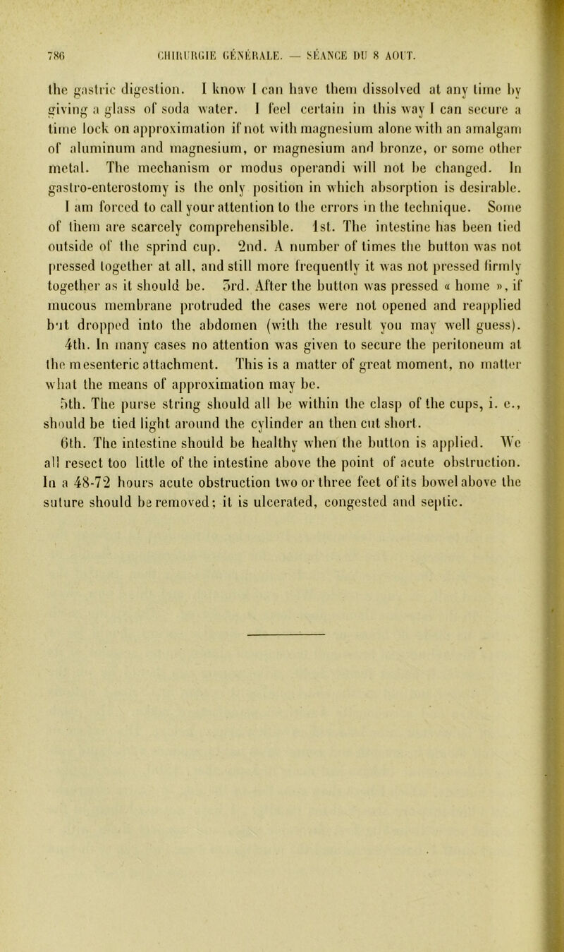 7«(> ClllliriUilE (lÉNÉlULE. — SÉANCE ItU 8 AGIT. lhe giistfic digestion. I know l can liavc lheni dissolved at any lime hy giving a glass of soda Avaler. I l'eel certain in tliis Avay I can secure a tinte lock on approximation i(‘not ^vith magnésium aloneAvilh an amalgani of aluminum and magnésium, or magnésium and bronze, or sorne otiier métal. The mechanism or modus operandi will nol be changed. In gaslro-enterostomy is ibe only position in aaIucIi absorption is désirable. 1 am forced to call your attention lo llie errors m tbe technique. Soute of lhem are scarcely compréhensible. Ist. Tbe intestine bas been tied outside of tbe sprind cup. 2tid. A number of limes tbe button Avas not pressed logelber al ail, and still more frequently it Avas not pressed lirmiy together as it should be. 5rd. After tbe button Avas pressed a home », if mucous membrane protruded tbe cases were nol opened and reapplied but dropped into tbe abdomen (wilh tlie resuit you may Avell guess). 4tb. lu many cases no attention Avas given lo secure tbe peritoneum al tbe mesenteric attachment. This is a matter of great moment, no mattor Avhat lhe means of approximation may be. 5tb. The purse string should ail be Avithin lhe clasp of tbe cups, i. e., should be lied light around the cylinder an then eut short. 6th. The intestine shoüld be healthy Avlien tbe button is applied. We ail resect too liltle of lhe intestine above lhe point of acute obstruction. In a 48-7'2 hours acute obstruction tAvoortliree feet ofits boAvel above the suture should beremoved; it is ulcerated, congested and se[)tic.