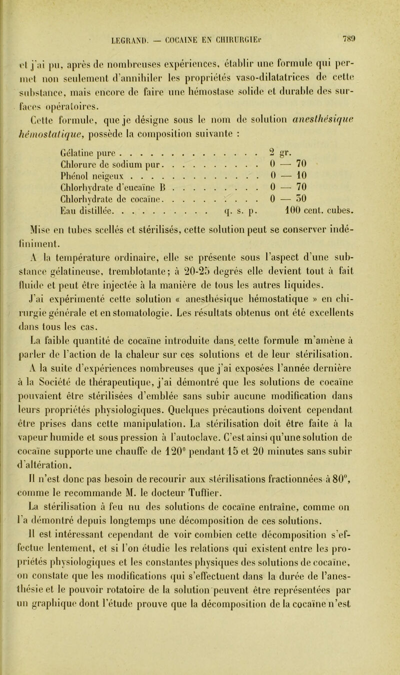 l'I j'ai pu, après do noinhrouses expériences, établir une formule qui [)cr- inol non senlement d’anniliilor les propriétés vaso-dilatatrices de cett(^ : S(d>stanco, mais encore de faire une hémostase solide et durable des sur- faces opératoires. Cette formule, que je désigne sons le nom de solution aneslhésique hémostatique, possède la composition suivante : Gélatine pure 2 gr. Chlorure de sodium pur 0 — 70 Phénol neigeux 0 — 10 Chlorhydrate d’eucaïne b 0 — 70 Chlorhydrate de cocaïne 0 ^— 50 Eau distillée (j. s. p. 100 cent, cubes. Mise en Inhcs scellés et stérilisés, cette solution peut se conserver indé- ' liniinent. .V la température ordinaire, elle se présente sous l’aspect d’une sub- stance gélatineuse, tremblotante; ‘iO-25 degrés elle devient tout à fait lluide et peut être injectée à la manière de tous les autres liquides. J’ai expérimenté cette solution « anesthésique hémostatique » en chi- rurgie générale et en stomatologie. Les résultats obtenus ont été excellents dans tous les cas. La faible quantité de cocaïne introduite dans, cette formule m’amène à parler de l’action de la chaleur sur ces solutions et de leur stérilisation. A la suite d’expériences nombreuses que j’ai exposées l’année dernière 1 à la Société de thérapeutique, j’ai démontré que les solutions de cocaïne I pouvaient être stérilisées d’emblée sans subir aucune modification dans I leurs propriétés physiologiques. Quelques précautions doivent cependant I être prises dans cette manipulation. La stérilisation doit être faite à la I vapeur humide et sous pression à l’autoclave. C’est ainsi qu’une solution de I cocaïne supporte une chauffe de 120“ pendant 15 et 20 minutes sans subir ' d'altération. Il n’est donc pas besoin de recourir aux stérilisations fractionnées à 80, I comme le recommande M. le docteur Tuflier. La stérilisation à feu nu des solutions de cocaïne entraîne, comme on I l’a démontré depuis longtemps une décomposition de ces solutions. 11 est intéressant cependant de voir combien cette décomposition s’ef- ! fectue lentement, et si l’on étudie les relations (jui existent entre les jiro- priétés physiologiques et les constantes physiques des solutions de cocaïne, ' on constate que les modifications qui s’effectuent dans la durée de l’anes- thésie et le pouvoir rotatoire de la solution peuvent être représentées par un graphique dont l’étude prouve que la décomposition de la cocaïne n’est