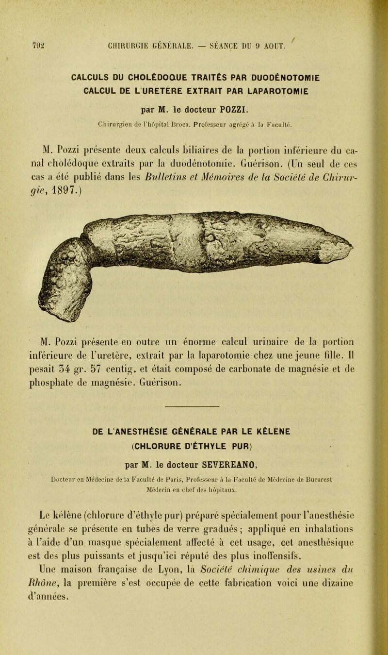 7112 cinuüiuiiE (;ÉMiiui,E. — séance nu o août. / CALCULS DU CHOLÉDOQUE TRAITÉS PAR DUODÉNOTOMIE CALCUL DE L URETERE EXTRAIT PAR LAPAROTOMIE par M. le docteur POZZI. Cliiriu'g-ien ilc riiôpital Broca. Professeur agrégé à la Faculté. M. Pozzi présente deux calculs biliaires de la portion inférieure du ca- nal cholédoque extraits par la duodénotomie, (luérison. (Un seul de ces cas a été publié dans les Bulletins et Mémoires de la Société de Chirur- gie, 1897.) M. Pozzi présente en outre un énorme calcul urinaire de la portion inférieure de l’uretère, extrait par la laparotomie chez une jeune fdle. Il pesait 54 gr. 57 centig. et était composé de carbonate de magnésie et de phosphate de magnésie. Guérison. DE L'ANESTHÉSIE GÉNÉRALE PAR LE KÉLÉNE (CHLORURE D’ÉTHYLE PUR) par M. le docteur SEVEREANO, Docteur en Médecine de ta Faculté de Paris, Professeur .i la Faculté de Médecine de Bucarest Médecin en chef des hôpitaux. Le kétène (chlorure d’éthyle pur) préparé spécialement pour l’anesthésie générale se présente en tubes de verre gradués; appliqué en inhalations à l’aide d’un masque spécialement affecté à cet usage, cet anesthésique est des plus puissants et jusqu’ici réputé des plus inolfensifs. Une maison française de Lyon, la Société chimique des usines du Rhône, la première s’est occupée de cette fabrication voici une dizaine d’années.