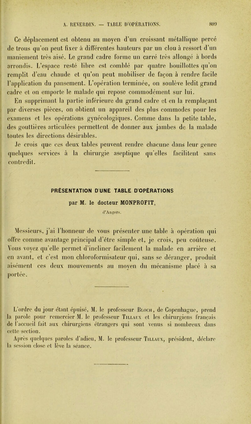 A. UEVEliDIN. — TAfiEE D’OPERATIONS. 80!) Ce déplacement est obtenu au moyen d’un croissant métallique percé de trous qn'on peut fi.ver à dill'érentes hauteurs par un clou à ressort d’un maniement très aisé. Le grand cadre fornie un carré très allongé à bords arrondis. L’espace resté lil)re est comblé par quatre bouillottes ([u’on remplit d’eau cbaude et qu’on peut mobiliser de façon à rendre facile l’application du pansement. L’opération terminée, on soulève ledit grand cadre et on emporte le malade qui repose commodément sur lui. En supprimant la partie inférieure du grand cadre et en la remplaçant par diverses pièces, on obtient un appareil des plus commodes pour les examens et les opérations gynécologiques. Comme dans la petite table, des gouttières articulées permettent de donner aux jambes de la malade toutes les directions désirables. .le crois que ces deux tables peuvent rendre cbacunc dans leur genre quelques services à la ebirurgie aseptique qu’elles facilitent sans contredit. PRÉSENTATION D UNE TABLE D’OPÉRATIONS par M. le docteur MONPROFIT, fl’Angers. Messieurs, j’ai l’honneur de vous présenter une table à opération qui olï're comme avantage principal d’être simple et, je crois, peu coûteuse. Vous voyez qu’elle permet d’incliner facilement la malade en arrière et en avant, et c’est mon chloroformisateur qui, sans se déranger, produit aisément ces deux mouvements au moyen dn mécanisme placé à sa portée. L’ordre du jour e'tant épuisé, M. le professeur Bi.ocii, de Copenhague, prend la parole pour remercier M. le professeur Tillaux et les chirurgiens français de l’accucil fait aux chirurgiens étrangers qui sont venus si nombreux dans cette section. Apres (pielques paroles d’adieu, M. le ])rofesseur Tiu.aux, président, déclare la session close (>t lève la .séance.