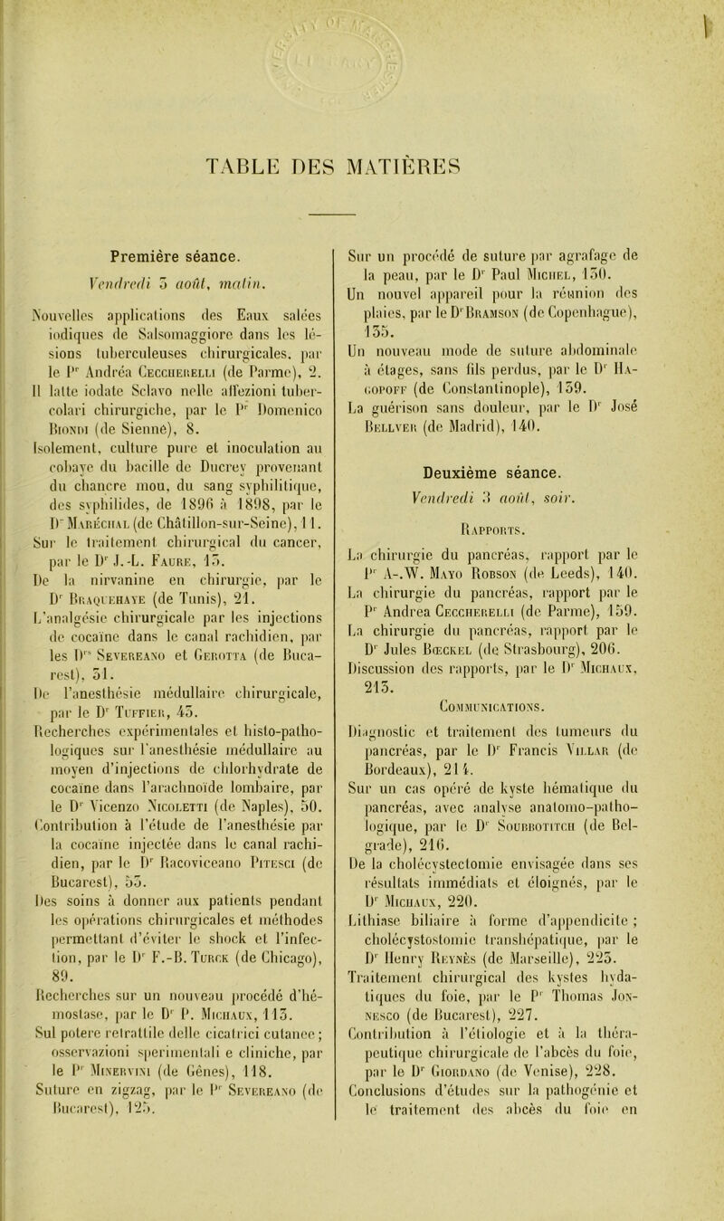 TABLE DES MATIERES Première séance. Vendredi 5 août, malin. Nouvelles applicalions des Eaux salées indiques de Salsouiaggiorc dans les lé- sions luberculeuses chirurgicales, par le l”' Andréa Ceccuei\elu (de Parme), ‘2. Il laite indate Sclavo nellc ailezioni luher- colari cliirurgiche, par le P' Domenico BioNni (de Sienne), 8. Isolement, culture pure et inoculation au cobaye du bacille de Ducrey provenant du chancre mou, du sang syphilitique, des svphilides, de 1890 à 1898, par le D M vr.ÉcuAL (de Châtillon-sur-Seine), 11. Sui' le traitement chirurgical du cancer, par le U'’ J.-L. F.vure, lô. De la nirvanine eu chirurgie, par le D Br.AQiEHAYE (de Tunis), 21. h’analgésie chirurgicale par les injections de cocaïne dans le canal rachidien, par les 1)''“ Severeaxo et Gerott.a (de Buca- rest), 51. De l’anesthésie médullaire chirurgicale, par le D'' Tcffier, 45. Recherches expérimentales et histo-patho- logiques sur l'anesthésie médullaire au moyen d’injections de chlorhydrate de cocaïne dans l’arachnoïde lombaire, par le D'' Vicenzo Nicoeetti (de Naples), 50. (lontrihuliou à l’étude de l’anesthésie par la cocaïne injectée dans le canal rachi- dien, par le rf Bacoviceano Piïesci (de Bucarest), 55. Des soins à donner aux patients pendant les o|)érations chirurgicales et méthodes permettant d’éviter le shock et l’infec- tion, par le If P’.-B. Turck (de Chicago), 89. Recherches sur un nouveau procédé d’hé- mostase, par le D' P. Michaux, 113. Sul poterc retrattile delle cicati ici cutance ; osservazioni sperimentali e cliniche, par le P' MiNERviNi (de Cènes), 118. Suture en zigzag, par le P' Severeaxo (de Bucarest), 125. Sur un procédé de suture par agrafage de la peau, par le D'' Paul Michel, 150. Un nouvel ajipareil pour la réunion des plaies, par le D' Bramso.n (de Copenhague), 135. Un nouveau mode de suture abdominale à étages, sans lils perdus, par le D' 11\- coPOFF (de Constantinople), 159. La guérison sans douleur, par le D'' José Bellver (de Madrid), 140. Deuxième séance. Vendredi B aoïd, soir. Rapports. La chirurgie du pancréas, rapport par le l”' A-.W. Mayo Robson (de Leeds), 140. La chirurgie du pancréas, rapport par le P'' Andrea Ceccherelli (de Parme), 159. La chirurgie du pancréas, rapport par le D'' Jules Bœckel (de Strasbourg), 206. Discussion des rapports, par le If Michaux, 215. Communications. Diaenostic et traitement des tumeurs du r> pancréas, par le If Francis Yillar (de Bordeaux), 2li. Sur un cas opéré de kyste hématique du pancréas, avec analyse anatomo-patho- logique, par le D' Soubbotitcu (de Bel- grade), 216. De la cholécystectomie envisagée dans ses résultats immédiats et éloignés, par le D'’ Michaux, 220. Litliiasc biliaire à forme d’appendicite ; cholécystostomie transhépatique, par le If Henry Reynès (de Marseille), 225. Traitement chirurgical des kystes hyda- tiques du foie, par le P'' Thomas Jox- NEsco (de Bucarest), 227. Contribution à Pétiologie et à la théra- peutique chirurgicale de l’abcès du foie, par le D'' Giordano (de Venise), 228. Conclusions d’études sur la patbogénic et le traitement des abcès du foii' en