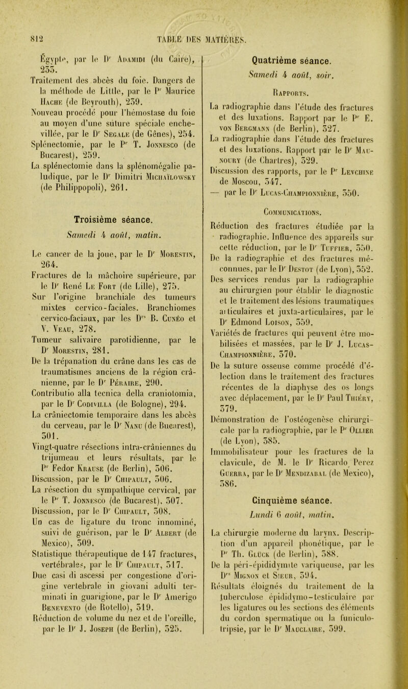 Kgypli', par h', I)'' Amamidi (du Caire), '255. Traileincnl des abcès du foie. Dangers de la inclliode de Lillle, par le I*' Maurice IIachk (de Iteyroiitli), 259. Nouveau procédé jiour l’Iiéiuoslase du foie au moyeu d’uuc suture spéciale cuclie- villée, par le I)'' Segalu (de Gênes), 254. Splénectomie, par le P'' T. Jonnesco (de Bucarest), 259. La splénectomie dans la splénomégalie pa- ludique, par le ü' Diuiitri Miciiaïlowsky (de Philippopoli), 261. Troisième séance. Samedi A aovl, malin. Le cancer de la joue, par le D'^ Mohestin, 264. Fractures de la mâchoire supérieure, par le !)'■ Kcué Le Fort (do Lille), 275. Sur l’origine brancliiale des tumeurs mixtes cervico-faciales. Branchiomes cervico-faciaux, par les D'* B. Cunéo et V. Ye.au, 278. Tumeur salivaire parotidienne, par le D' Morestis, 281. De la tré|)anation du crâne dans les cas de traumatismes anciens de la région crâ- nienne, par le D' Péraire, 290. Coniribulio alla tecnica délia craniolomia, par le D''Codivilla (de Bologne), 294. La crânicctomie temporaire dans les abcès du cerveau, par le D'' Nanü (de Bucarest), 501. Vingt-quatre résections intra-crâniennes du trijumeau et leurs résultats, par le P' Fedor Krause (de Berlin), 506. Discussion, par le D' Ciiu’ault, 506. La résection du sympathique cervical, par le P' T. Jonnesco (de Bucarest). 507. Discussion, par le D'' CinrAULT, 508. Un cas de ligature du tronc innominé, suivi de guérison, par le D'' .Albert (de Mexico], 509. Statistique thérapculi(|ue de 147 fractures, vertébrales, par le IF Ciiipault, 517. Due casi di ascessi per congestione d’ori- gine vertébrale in giovani adulli ter- minati in guarigione, par le D' Amerigo Benevento (de BotclIo), 519. Bédnetion de volume du ne/, et de l’oreille, par le D' J. Joseph (de Berlin), 525. Quatrième séance. Samedi 4 aoât, soir. Rapports. La radiographie dans l'étude des fractures et des luxations. Rapport par le P'' K. VON Bergmann (de Berlin), 527. La radiographie dans l’étude des fractures et des luxations. Rapport pai' le D Mau- NOURY (de Chartres), 529. Discussion des rapports, par le P'^ Levcuine de Moscou, 547. — par le IF Lucas-Championnière, 550. CoM.MUNICATIONS. Réduction des fractures étudiée par la ■ radiographie. Influence des appareils sur celte réduction, par le TF ïlffier, 550. De la radiographie et des fractures mé- connues, par le IF Destot (de Lyon), 552. Des services rendus par la radiographie au chirurgien pour établir le diagnostic et le traitement des lésions traumatiques ai ticulaires et juxta-articulaires, par le D'' Edmond Loison, 559. Variétés de fractures qui peuvent être mo- bilisées et massées, [rar le D’' J. Lucas- Championnière, 570. De la suture osseuse comme procédé d’é- lection dans le traitement des fractures récentes de la diaphyse des os longs avec déplacement, par le D'' Paul ïhikry, 579. Démonstralion de l’ostéogenèse chirurgi- cale par la radiographie, par le P' Ollier (de Lyon), 585. Immobilisateur pour les fractures de la clavicule, de M. le D' Ricardo Pere/ tîuERRA, par le D'' Mendizabai, (de Mexico), 586. Cinquième séance. Lundi 6 août, matin. La chirurgie modei ne du larynx. Descrip- tion d’un appart'il phonétique, par le P' Th. Gi.ück (de Berlin), 588. De la péri-é])ididymito variqueuse, }iar les IF’ Mignon et Sieur, 59i. Résultats éloignés du Irailement de la Jnbercidose épididymo-tesliculaire par les ligatures ou les sections des éléments du cordon spermatique on la funicnlo- tripsie, |iar le IF Mauclaire, 599.