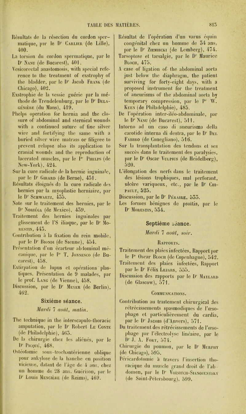 Rcsullals (le la réseclioii du cordon sper- inatiipie, par le D'' C.vuuK.n (de Lille), 400. La torsion du cordon sperinali(|ue, par le D Nanu (de Bucarest), 401. Vesicoreclal anastomosis, wilh spécial réfé- rencé to Ihe trealment of exstropliy of llie bladder, par le D' Jacob Frank (de Chicago), 40^2. Exstrophie de la vessie guérie par la mé- thode de Trendelenhurg, par le D Dela- GÉxiÈRE (du Mans), 419. l*hel[(s operation for hernia and the clo- sure of abdominal and sternical ■wouuds with a continued suture of fine silver wire and fortifying the saine with a buried silver wire malrass or filigree to preveut relapse aiso its ajiplicatiou to craiiial wounds and the reproduction id' larcrated muscles, par le I I’uelps (de New-York), 424. Sur la cure radicale de la hernie inguinale, par le D Cirard (de Berne), 451. Bésuitats éloignés de la cure radicale des hernies par la myoplastie herniaire, par le D Schwartz, 453. Note sur le traitement des hernies, par le If Noriéga (de Mexico), 459. traitement des hernies inguinales par glissement de l’S iliaque, par le D' Mo- uESTiiX, 445. Coiilnbution à la lixatiou du rein mobile, par le D Bio.vm (de Sienne), 454. Pia'sentation d’un écarteur abdominal mé- caiiifpie, par le P' T. Jonnesco (de Bu- carest), 458. Exliipatiou de lupus et opérations plas- tiques. Présentation de 9 malades, par le prof. Lang (de Vienne), 458. Discussion, par le ü'^ Mever (de Berlin), 4ü2. Sixième séance. Mardi 7 aoàl, malin. The technique in the interscapulo-thoracic amputation, par le D'' Robert Le Conte (de Philadelphie), i(î5. De la chirurgie chez les aliénés, par le D' PicQUÉ, 468. Ostéotomie sous-lrocliantérieime oblique pour ankylosé de la hanche en position vicieuse, datant de l'âge de 4 ans, chez un homme de 28 ans. Guérison, par le D' Louis Menciére (de Reims), 469. Résultat de l’opération d’un varus é(piiii congénital chez un homme de 34 ans, par le D /.iemricki (de Lemhcrg), 474. Tarsoplose et larsalgic, par le D'' Maurice Bloch, 475. A case of ligatiou of Ihe ahdominal aorta just below the dia])hragm, the patient surviving for forty-eight days, with a proposed instrument for the treatment of aneurisms of the abdominal aorta by temporary compression, par le 1”' \V. Keen (de Philadelphie), 485. De l’opération inter-iléo-abdominale, par le D Nanu (de Bucarest), 511. Inlorno ad un caso di aueurisma délia carolidc interna di desira, par le D' Del Faurro (de Conegliano), 516. Sur la transplantation des tendons et ses succès dans le traitement des paralysies, par le D' Oscar Vulpius (de Heidelberg), 520. L’élongation des nerfs dans le traitement des lésions trophiques, mal perforant, ulcère variqueux, etc., par le D' Cin- PAULT, 525. Discussion, par le D Péraire. 535. Les formes bénignes de psoïtis, par le D'' Morestin, 554. Septième séance. Mardi 7 auàl, suir. Rapports. Traitement des plaies infectées. Rapport jiar le P'' Oscar Bloch (de Copenhague), 542. Trailemenl des plaies infectées. Rapport par le D' Félix Lëjars, 555. Discussion des rapports par le D' Maïlaru (de Glascow), 571. Communications. Coniribulion au traitement chirurgical des rétrécissements spasmodiques de l’œso- phage et [larliculièrement du cardia, par le D' Jacors (d’Anvers), 571. Du traitement des rélrécissemenls de l’œso- phage par l’électrolyse linéaire, par le D' J. A. Fort, 574. Chirurgie du poumon, par le D'' Murphy (de Chicago), 595. Péricardolomie à travers rinsertioii Ibo- racique du muscle grand droil de l'ab domen, par le D‘ VoiNircii-SiANO.iENîsKY (de Saint-Pétersbourg), 599.