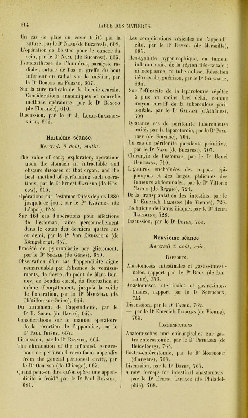Lu l'iis (le |)l;iio du cæur Irnilé par la suliirc, par le I)' Nanu (de liucarcst), CdDi. L’opcîialion de Ila.lsled pour le cancer du sein, par le l)'' Nvnu (de Bucarest), 005. l'seudarllirosc de riuuuérus, paralysie ra- diale ; sulure de l’os cl grell'c du bout iuft^rieur du radial sur le médian, jair le 1)'' Roques de Fursac, 007. Sur la cure radicale de la liernic crurale. Considérations anatomiques et nouvelle méthode opératoire, par le D' Bonomo (de Florence), 010. IJiscussion, par le D‘ ,1; Lucas-Ciiajipio.n- NiÈr.E, 015. Les complicalions vc'sicales de l'appendi- cite, par le I)' Reynès (de .Mar.seille), 08.5. Iléo-lypiditc liypertroplii(|ue, ou tumeur itillamnialoire de la ré;,non iléo-cæcale : ni néoplasme, ni tuberculose. Résection iléo-cæcale, guérison, par le D'’ Scuwartz, 005. Sur l’efticacilé de la la|iarotomie répétée à plus ou moins bref délai, comme moyen curatif de la tuberculose péri- lonéale, [lar le iF Galvani (d’Athènes), 099. Uaarantc cas de péritonite tuberculeuse traités par la laparotomie, j>ar le iF Psal- TOFF (de Smyrne), 70i. l’n cas de péritonite purulente ](rimitivc, par le IF Aanu (de Bucarest), 707. Chirurgie de l’estomac, par le D'' Henri IIakt.van'.n, 710. Ligatures enchaînées des nappes épi- ploïques et des larges pédicules des tumeurs abdominales, par le D'' Vittorio Mattéi (de Reggio), 7î24, Lie la transplantation des intestins, par le I)'' Emerich Lluiann (de Vienne), 7'20. Technique de l’anus iliaque, par le D' Henri Hartmann, 728. Discussion, par le D Doyen, 755. Neuvième séance Mercredi 8 août, soir. Rapports. -Anastomoses intestinales cl gastro-intesti- nales, rapport par le P' Roux (de Lau- sanne), 750. Anastomoses intestinales et gastrd-inles- tinales, rapport par le D' Souligoux, 744. Discussion, par le D' Faure, 702. — par le D Emerich Ullmann (de Vienne), 705. COM.MÜNICATIONS. Analomisches und chirurgisches zur gas- Iro-enlcrostomie, par le D'' Petersen (de Heidelberg), 704. Gaslro-enléroslomie, par le D' -Monprofit (d’Angers), 705. Discussion, par le |F Doyen, 707. A new forceps for iuteslin.d anaslomosis, par le D'' Ernest Lapi.ace (de Philadel- phie), 708. Huitième séance. .Mercredi 8 août, malin. The value of early exploratory operations upon the stomach in intractable and obscure diseases of that organ, and the best method of [lerforming such opera- lioiis, par le D' Ernest Maylard (de Glas- COAV), 015. Opérations sur l’estomac faites depuis 1880 jusqu’à ce jour, [lar le P' Rydygier (de Léopol), 022, Sur 161 cas d’opérations pour affections de l’estomac, faites personnellement dans le cours des derniers quatre ans et demi, par le P Von Eiselsberg (de Kônigsberg), 657. Procédé de pyloroplastie par glissement, par le D'' Segale (de Gênes), 640. Observation d’un cas d’appendicite aiguë rcmar([uable par l’absenco de vomisse- ments, de fievre, du point de Marc Bur- ney, de boudin cæcal, de fluctuation et même d’empâtement, jusqu’à la veille de l’opération, par le D' Marécual (de Châtillon-sur-Seine), 644. Du traitement de l’appendicite, jiar le D' R. SoREL (du Havre), 645. Considérations sur le manuel opératoire de la résection de Taiipendice, par le D Paul Tiuéry, 057. Discussion, par le D Reynier, 064. The élimination of the inllamed, gangre- nons or piu’forated vermiform appendix from the general peritoneal cavily, par le !)'■ OensNER (de Chicago), (i65. (Juand peut-on dire qu’on ojière une appen- dicite à froid? par le D'' Paul Beymer, 081.