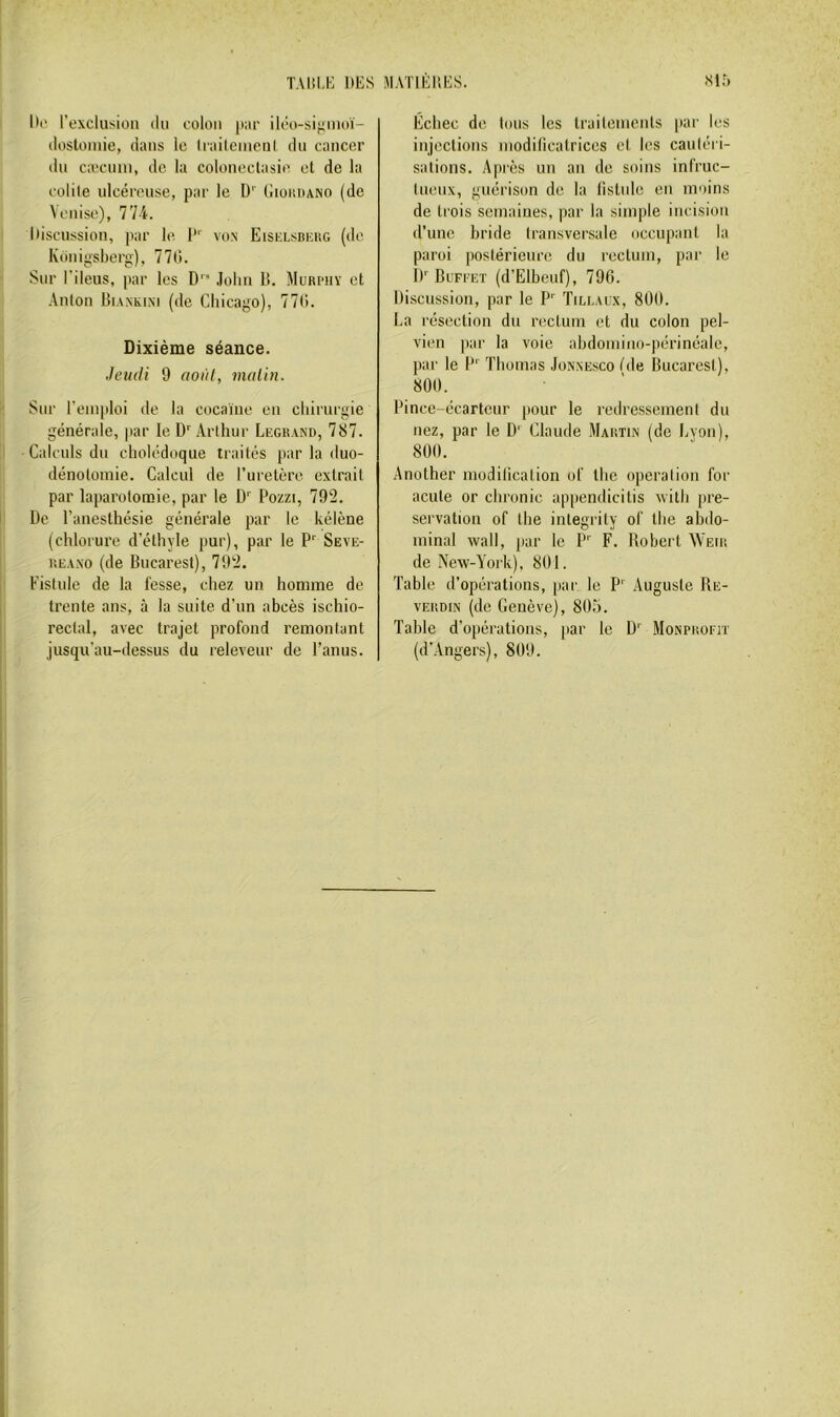 Di' l’exclusion du colon iiar ilco-sijiuuù- dosloniie, dans le liaileincul du cancer du caîcnm, de la coloneclasie et de la colile ulcéreuse, par le D’' Giokdano (de Venise), 774. Discussion, par le I von Eisklsbkug (de Kdnigsberg), 770. Sur l’ileus, par les D .lolni li. Murphy et Anton UiANKiNi (de Chicago), 770. Dixième séance. Jeudi 9 aoiil, malin. Sur l'emploi de la cocaïne en chirurgie générale, |>ar le D Arthur Legrand, 787. Calculs du cholédoque traités par la duo- dénotomie. Calcul de ruretère extrait par laparotomie, par le D' Pozzi, 792. De l’anesthésie générale par le kélène (chlorure d’éthyle pur), par le P' Seve- REAxo (de Bucarest), 792. Fistule de la fesse, chez un homme de trente ans, à la suite, d’un ahcès ischio- reclal, avec trajet profond remontant jusqu’au-dessus du releveur de l’anus. Échec de tous les trailemcnts par les injections modilicatrices et les cautéri- sations. Après un an de soins infruc- tnenx, guérison de la listnle en moins de trois semaines, par la simple incision d’une hride transversale occupant la paroi postérieure du rectum, par le !)'■ Buffet (d’Elbeuf), 796. Discussion, par le P' Tillaux, 8Ü(I. La résection dn nsetum et du colon pel- vien par la voie ahdomino-périnéale, par le P' Thomas Jonxesco tde Bucarest), 800. Pince-écarteur |iour le redressement du nez, par le D' Claude Martin (de Lyon), 800. Another modilication of the operalion for acule or chronic appendicitis with pré- servation of the integrity of the abdo- minal Wall, par le P' F. Bobert AYeir de New-York), 801. Table d’opérations, par le P' Auguste Re- vERDiN (de Genève), 805. Table d'opérations, par le ü' Monprofit (d’Angers), 809.