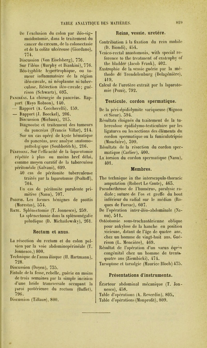 De rexclusion ilu colon par iléo-sig- moïdosloinic. dans le trailcinent du cancer du cæcum, de la coloneclasie et de la colite ulcéreuse (Giordano), 774. Discussion (Von Eisclsberg), 776. Sur l’iléus (Murphy et Diankini), 776. lléo-typhlile hypertrophique, ou tu- meur inllammatoire de la région iléo-cæcale, ni néoplasme ni tuber- culose.. Hésection iléo-cæcale; gué- rison (Schwartz), 695. Pancré.cs. La chirurgie du pancréas. Rap- port (Mayo Robson), 140. — Rapport (A. Ceccherelli), 159. — Rapport (J. Boeckel), 206. Discussion (Michaux), 215. Diagnostic et traitement des tumeurs du pancréas (Francis Villar), 214. Sur un cas opérp de kyste hématique du pancréas, avec analyse anatomo- pathologique (Soubbolitch), 216. Péritolvi;. Sur l’efficacité de la laparotomie répétée à plus ou moins bref délai, comme moyen curatif de la tuberculose péritonéale (Galvani), 699. 40 cas de péritonite tuberculeuse traités par la laparotomie (Psaltoff), 704. Un cas de péritonite purulente pri- mitive (Nanu), 707. Psoms. Les formes bénignes de psoïtis (Morestin), 554. Rate. Splénectomie (T. Jonnesco), 259. La splénectomie dans la splénomégalie paludique (D. Michaïlowsky), 261. Rectum et anus. La résection du rectum et du colon pel- vien par la voie abdominopérinéale (T. Jonnesco,) 800. Technique de l’anus iliaque (II. Hartmann), 728. Discussion (Doyen), 735. Fistule delà fesse, rebelle, guérie en moins de trois semaines par la simple incision d’une bride transversale occupant la paroi postérieure du rectum (Buffet), 796. Discussion (Tillaux), 800. Reins, vessie, uretère. Contribution à la fixation du rein mobile (I). Riondi), 454. Vcsico-rcctal anastomosis, with spécial ré- férence lo the treatmenl of exstrophy of Ihc bladder (Jacob Frank), 402. Exstrophie de la vessie guérie jtar la mé- thode de Trendelenburg (Delagénière), 419. Calcul de l’uretère extrait par la laparoto- mie (Pozzi), 792. Testicule, cordon spermatique. De la péri-épididvmite variqueuse (Mignon et Sieur). 594. Résultats éloignés du tiaitement do la tu- berculose épididymo-testiculaire par les ligatures ou les sections des éléments du cordon spermatique ou la funiculotripsie (Mauclaire), 599. Résultats de la résection du cordon sper- matique (Carlier), 400. La torsion du cordon spermatique (Nanu), 401. Membres. The technique in the interscapulo thoracic amputation (Robert Le (üonte), 463. Pseudarthrose de l’humérus, paralysie ra- diale ; suture de l’os et greffe du bout inférieur du radial sur le médian (Ro- ques de Fursac), 607. De l’opération inter-iléo-abdomihalo (N'a- nu), 511. Ostéotomie sous-trochantérienne oblique pour ankylosé de la hanche en position vicieuse, datant de l’âge de quatre ans, chez un homme de vingt-huit ans. Gué- rison (L. Mencière), 469. Résultat de fopéralion d’un varus équ'u congénital chez un homme de trentb- qualre ans (Ziembicki), 474. Tarsoptose et tarsalgie (Maurice Bloch) 475. Présentations d’instruments. Ecarteur abdominal mécanique (T. Jon- nesco), 458. Table d’opérations (4. Reverdin). 805. Table d’opérations (Monprofit), 809.