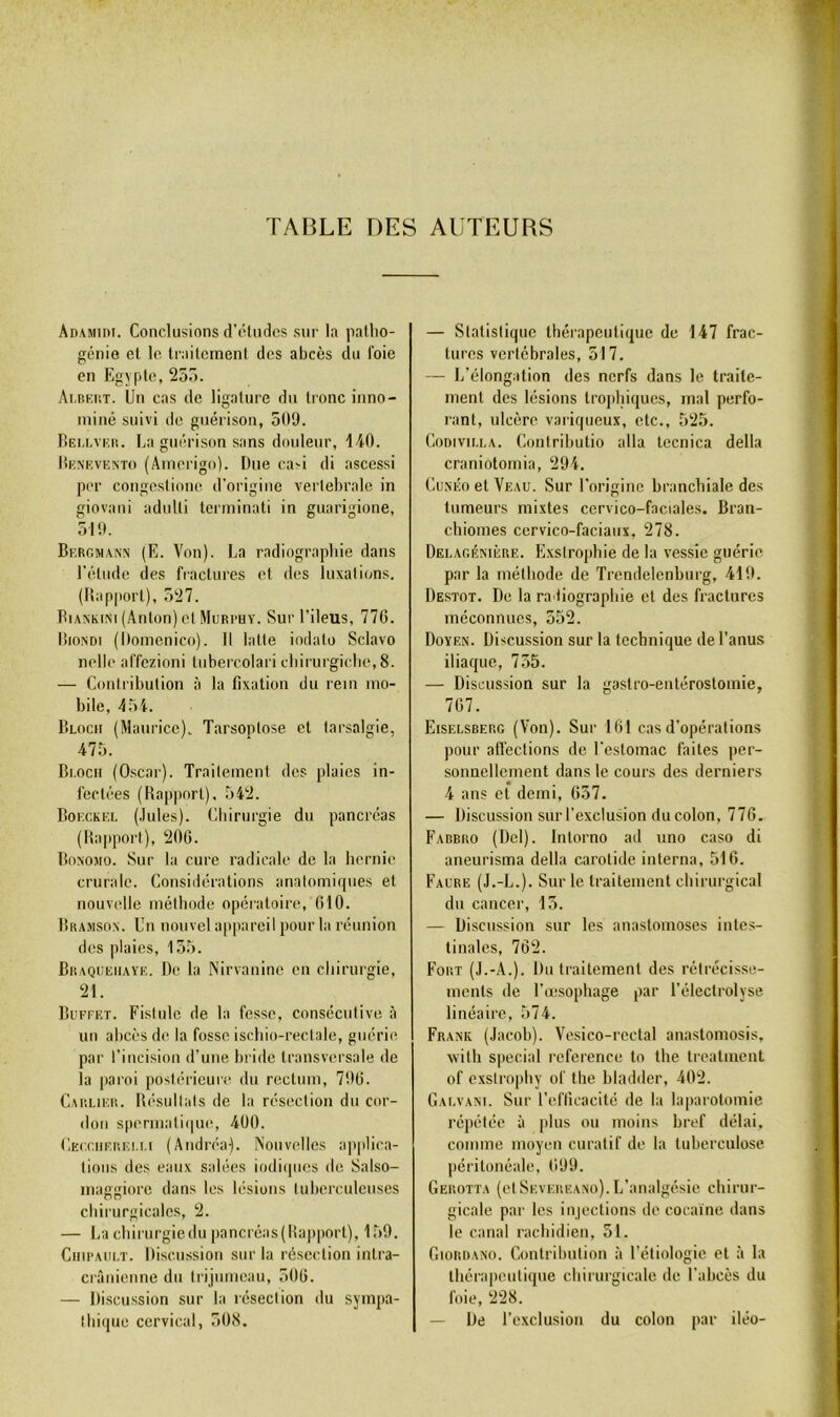 TABLE DES AUTEURS Adamidi. Conclusions d’études sur la patlio- génio et le li'ailoinent des abcès du foie en Egypte, 25o. Ai.BKiiT. Un cas de ligature du tronc inno- ininé suivi de guérison, 509. FÎEU.vtîii. La guérison sans douteur, liO. lÎENEVENTO (Atncrigo). Due ca-i di ascessi per congestione d'origine vertébrale in giovani adnlli terminati in guarigione, 519. Bergmann (E. Von), l^a radiographie dans l’élude des fractures et des luxai ii^ns. (Rapport), 527. BiAXKiNi (Anton) el Murphy. Sur l’ileus, 770. lîioNDi (Doinenico). H latte iodalo Sclavo nelle affezioni Inbercolari cbirurgiclie, 8. — Contribution à la fixation du rein mo- bile, 454. Bloch (Maurice). Tarsoplose et larsalgie, 475. Bi.ocn (Oscar). Traitement des plaies in- fectées (Rapport), 542. Boeckel (Jules). Cbirurgie du pancréas (Rapport), 200. Boxomo. Sur la cure radicale de la hernie crurale. Considérations anatomiques et nouvelle méthode opératoire, 010. Bra.msox. Un nouvel appareil pour la réunion des plaies, 155. Braqueiiaye. De la Nirvanine en chirurgie, 21. Buffet. Fistule de la fesse, consécutive à un abcès de la fosse ischio-rectale, guérie par l’incision d’une bride transversale de la paroi postérieure du rectum, 790. Cap,LIER. Résultats de la résection du cor- don spermali(|ue, 400. Ceccherelli (Andréa). Nouvelles applica- tions des eaux salées iodiipics de Salso- maggiore dans les lésions tuberculeuses chirurgicales, 2. — La chii iirgiedu pancréas(Rapporl), 159. Chipault. Discussion sur la résection intra- crânienne du trijumeau, 500. — Discussion sur la résection du sympa- thique cervical, 508. — Statistique thérapeutique de 147 frac- tures vertébrales, 517. — L’élongation des nerfs dans le traite- ment des lésions tropliiques, mal perfo- rant, ulcère variqueux, etc., 525. CoDiviLLA. Coniributio alla tecnica délia craniotomia, 294. Cu.m'o et Veau. Sur l’origine branchiale des tumeurs mixtes cervico-faciales. Bran- chiomes cervico-faciaux, 278. Delagénière. Exsirophie de la vessie guérie par la méthode de Trendelenburg, 419. Destot. De la radiographie et des fractures méconnues, 552. Doyen. Discussion sur la technique de l’anus iliaque, 755. — Discussion sur la gastro-entérostomie, 707. Eiselsberg (Von). Sur 161 cas d’opérations pour affections de l’estomac faites per- sonnellement dans le cours des derniers 4 ans et demi, 057. — Discussion sur l’exclusion du colon, 770. Fabbro (Del). Inlorno ad uno caso di aneurisma délia carotide interna, 516. Faure (J.-L.). Sur le traitement chirurgical du cancer, 15. — Discussion sur les anastomoses intes- tinales, 762. Fort (J.-A.). Du traitement des rétrécisse- ments de l’œsophage par l’éleclrolyse linéaire, 574. Frank (Jacoh). Vesico-rectal anastoinosis, Avith spécial référencé to lhe Irealment of exsirophy of the hiadder, 402. Galvani. Sur l’eflicacité de la laparotomie répétée à plus ou moins bref délai, comme moyen curatif de la tuberculose péritonéale, 099. Gerotta (el Severeano).L’analgésie chirur- gicale par les in|eclions de cocaïne dans le canal rachidien, 51. Giorrano. Gontribnlion à l’étiologie et à la ihérapenlique chirurgicale de l’abcès du foie, 228. — De l’exclusion du colon par iléo-