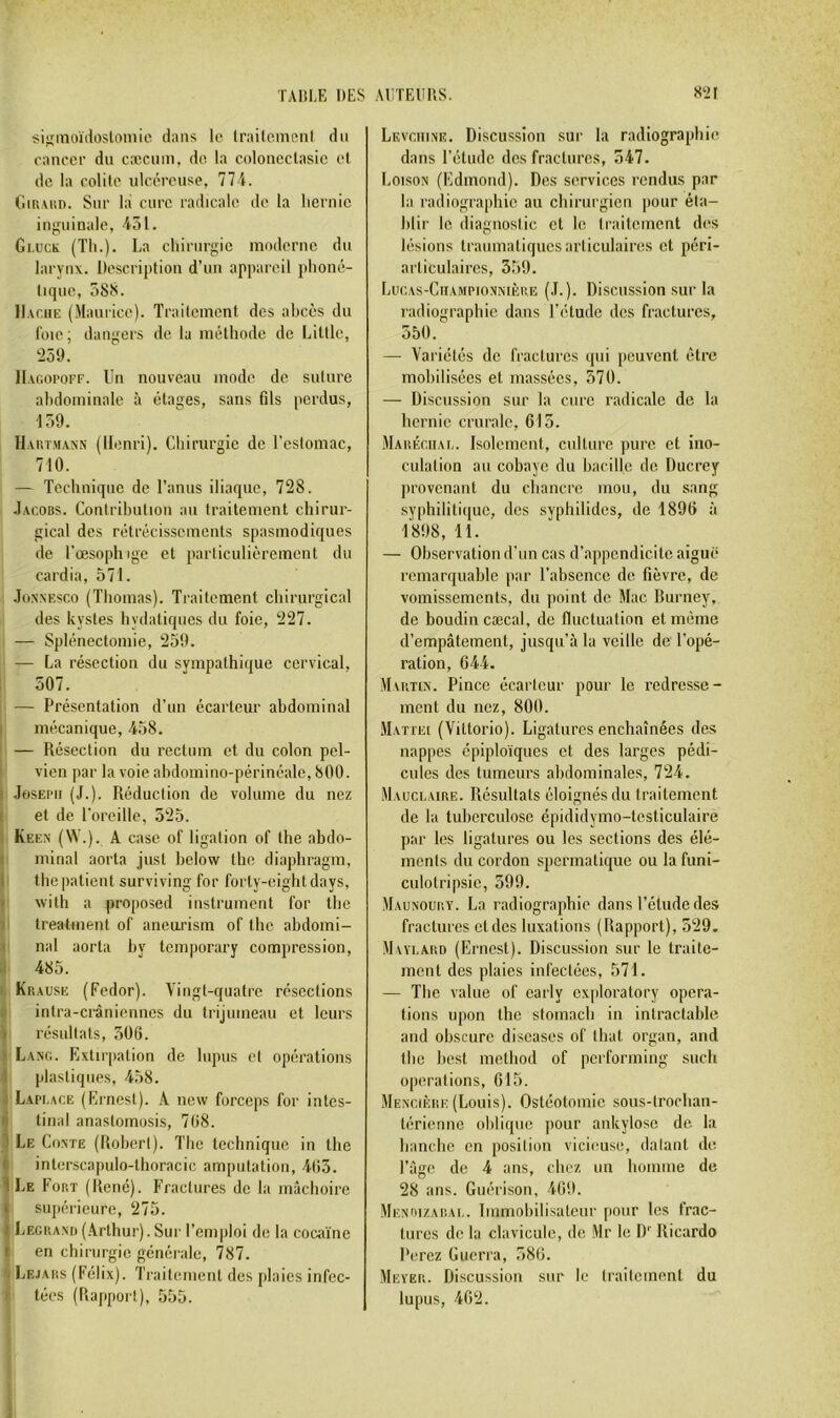 TAI!1,E DES AirrEims. sisinoïdosloniie dans le Iraite.nienl du eanccr du cæcum, do la colonectasic et do la colite ulcéreuse, 111. CiiuAUD. Sur la cure radicale de la lieruic inguinale, 451. Gi,uck (Th.). La chirurgie moderne du larynx. Description d’un appareil phoné- tique, 588. Hache (Maurice). Traitement des abcès du foie; dangers de la méthode de Littlc, 259. IIagopoef. Un nouveau mode de suture abdominale à étages, sans fils perdus, 159. Haut.mann (Henri). Chirurgie de l’estomac, 710. — Technique de l’anus iliaque, 728. .Iacobs. Contribution au traitement, chirur- gical des rétrécissements spasmodiques de l'œsophige et particulièrement du cardia, 571. JoNXESco (Thomas). Traitement chirurgical des kystes hydatiques du foie, 227. — Splénectomie, 259. — La résection du sympathique cervical, 507. — Présentation d’un écarteur abdominal I mécanique, 458. — Résection du rectum et du colon pel- ■ vien par la voie abdomino-périnéalc, 800. i Joseph (J.). Réduction de volume du nez I et de l'oreille, 525. ! Keen (VV.). a case of ligation of the abdo- 1 minai aorta just below the diaphragm, 1 the patient surviving for forty-eightdays, ï Avith a proposed instrument for the 1 treatment of aneurism of the abdomi- I nal aorta by temporary compression, II 485. t. Kn.AUSE (Fedor). Vingt-quatre résections fl intra-crâniennes du trijumeau et leurs il résultats, 306. 1 Lang. Extirpation de lupus et opérations I plastiques, 458. J Lapi.ace (Ernest). A new forceps for intes- f tinal anastomusis, 768. 5 Le Conte (Robert). The technique in the i interscapulo-tlioracic amputation, 465. 1 Le Fobt (René). Fractures de la mâchoire I supérieure, 275. i Legp.ami (.Arthur). Sur l’emploi de la cocaïne » en chirurgie générale, 787. 'j Lejars (Félix). Traitement des plaies infec- I tées (Rapport), 555. 82 r Levchine. Discussion sur la radiographie dans l’étude des fractures, 547. Loison (l'idmond). Des services rendus par la radiographie au chirurgien pour éta- blir le diagnostic et le traitement des lésions traumatiques articulaires et péri- articulaircs, 359. Lucas-Championnière (.L). Discussion sur la radiographie dans l’étude des fractures, 550. — Variétés de fractures qui peuvent être mobilisées et massées, 370. — Discussion sur la cure radicale de la hernie crurale, 613. Mahéciiai,. Isolement, culture jnire et ino- culation au cobaye du bacille de Ducrey provenant du chancre mou, du sang syphilitique, des syphilides, de 1896 à 1898, 11. — Observation d’un cas d’appendicite aiguë remarquable par l’absence de fièvre, de vomissements, du point de Mac Burney, de boudin cæcal, de fluctuation et même d’empâtement, jusqu’à la veille de l’opé- ration, 644. Map.tin. Pince écarteur pour le redresse- ment du nez, 800. Mattéi (Vittorio). Ligatures enchaînées des nappes épiploïques et des larges pédi- cules des tumeurs abdominales, 724. Mauclaire. Résnltats éloignés du traitement de la tuberculose épididymo-testiculaire par les ligatures ou les sections des élé- ments du cordon spermatique ou la funi- culotripsic, 399. Maunoury. La radiographie dans l’étude des fractures et des luxations (Bapport), 529. Maylard (Ernest). Discussion sur le traite- ment des plaies infectées, 571. — The value of carly cxploratory opera- tions upon the stomach in intractable and obscure discases of tbat organ, and the best method of performing sucli operations, 615. Mescière (Louis). Ostéotomie sous-trochan- lériennc oliliquc pour ankylosé de la hanche en position vicieuse, datant de. l’âge de 4 ans, chez un homme de 28 ans. Guérison, 469. MENnizARAi,. Immohilisateur pour les frac- tures de la clavicule, de .Mr le D Ricardo Perez Guerra, 386. Meyer. Discussion sur le traitement du lupus, 462.