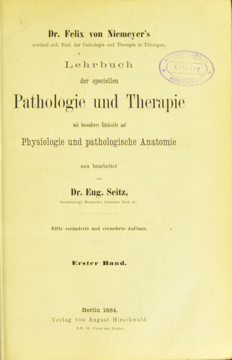 Dr. Felix von Nieineyer’s weiland ord. Prof, der Pathologie und Therapie in Tübingen, ■4 Lehrbuch der speciellen Pathologie und Therapie mit besonderer Iti'icksiclit auf Physiologie und pathologische Anatomie neu bearbeitet Di*. Fug. Seitz, Grossherzogl. Hessincher Geheimer Ruth o<<. Elfte veränderte und vermehrte Auflage. Erster Hand. Berlin 1884. Verlag von August Hirschvvald. N.W. 08. Unter den Linden.