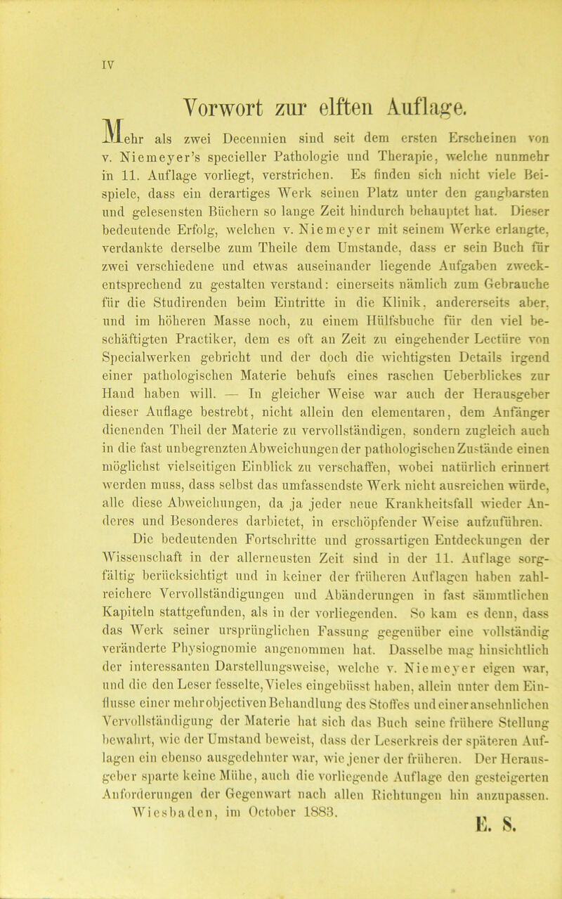 Vorwort zur elften Auflage. -\±ehr als zwei Decennien sind seit dem ersten Erscheinen von v. Niemeyer’s specieller Pathologie und Therapie, welche nunmehr in 11. Auflage vorliegt, verstrichen. Es finden sich nicht viele Bei- spiele, dass ein derartiges Werk seinen Platz unter den gangbarsten und gelesensten Büchern so lange Zeit hindurch behauptet hat. Dieser bedeutende Erfolg, welchen v. Niemeyer mit seinem Werke erlangte, verdankte derselbe zum Theile dem Umstande, dass er sein Buch für zwei verschiedene und etwas auseinander liegende Aufgaben zweck- entsprechend zu gestalten verstand: einerseits nämlich zum Gebrauche für die Studirenden beim Eintritte in die Klinik, andererseits aber, und im höheren Masse noch, zu einem Hülfsbuche für den viel be- schäftigten Practiker, dem es oft an Zeit zu eingehender Lectiire von Specialwerken gebricht und der doch die wichtigsten Details irgend einer pathologischen Materie behufs eines raschen Ueberblickes zur Hand haben will. — In gleicher Weise war auch der Herausgeber dieser Auflage bestrebt, nicht allein den elementaren, dem Anfänger dienenden Tlieil der Materie zu vervollständigen, sondern zugleich auch in die fast unbegrenzten Abweichungen der pathologischen Zustände einen möglichst vielseitigen Einblick zu verschaffen, wobei natürlich erinnert werden muss, dass selbst das umfassendste Werk nicht ausreichen würde, alle diese Abweichungen, da ja jeder neue Krankheitsfall wieder An- deres und Besonderes darbietet, in erschöpfender Weise aufzuführen. Die bedeutenden Fortschritte und grossartigen Entdeckungen der Wissenschaft in der allerneusten Zeit sind in der 11. Auflage sorg- fältig berücksichtigt und in keiner der früheren Auflagen haben zahl- reichere Vervollständigungen und Abänderungen in fast sämmtlicheu Kapiteln stattgefunden, als in der vorliegenden. So kam es denn, dass das Werk seiner ursprünglichen Fassung gegenüber eine vollständig veränderte Physiognomie angenommen hat. Dasselbe mag hinsichtlich der interessanten Darstellungsweise, welche v. Niemeyer eigen war, und die den Leser fesselte, Vieles eingebüsst haben, allein unter dem Ein- flüsse einer mehr objectiven Behandlung des Stoffes und einer ansehnlichen Vervollständigung der Materie hat sich das Buch seine frühere Stellung bewahrt, wie der Umstand beweist, dass der Leserkreis der späteren Auf- lagen ein ebenso ausgedehnter war, wie jener der früheren. Der Heraus- geber sparte keine Miihe, auch die vorliegende Auflage den gesteigerten Anforderungen der Gegenwart nach allen Richtungen hin anzupassen. Wiesbaden, im October 1883.