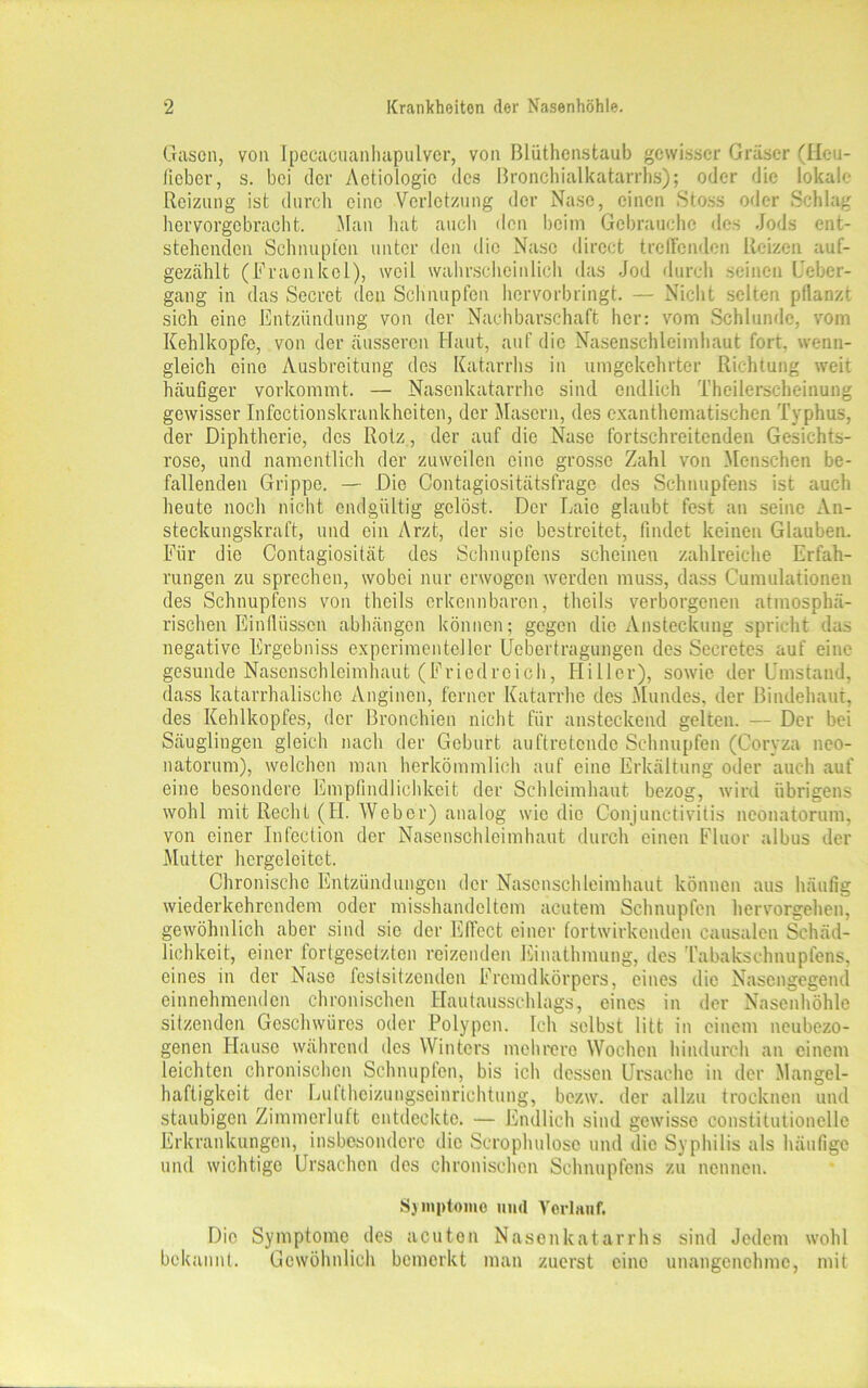 Gasen, von Ipecacuanhapulver, von ßlüthenstaub gewisser Gräser (Heu- fieber, s. bei der Aetiologie des Bronchialkatarrhs); oder die lokale Reizung ist durch eine Verletzung der Nase, einen Stoss oder Schlag hervorgebracht. Man hat auch den beim Gebrauche des Jods ent- stehenden Schnupfen unter den die Nase direct treffenden Reizen auf- gezählt (Fraenkel), weil wahrscheinlich das Jod durch seinen Ucber- gang in das Secret den Schnupfen hervorbringt. — Nicht selten pflanzt sich eine Entzündung von der Nachbarschaft her: vom Schlunde, vom Kehlkopfe, von der äusseren Haut, auf die Nasenschleimhaut fort, wenn- gleich eine Ausbreitung des Katarrhs in umgekehrter Richtung weit häufiger vorkommt. — Nasenkatarrhe sind endlich Theilerscheinung gewisser Infectionskrankheitcn, der Masern, des exanthcmatischen Typhus, der Diphtherie, des Rotz, der auf die Nase fortschreitenden Gesichts- rose, und namentlich der zuweilen eine grosse Zahl von Menschen be- fallenden Grippe. — Die Contagiositätsfrage des Schnupfens ist auch heute noch nicht endgültig gelöst. Der Laie glaubt fest an seine An- steckungskraft, und ein Arzt, der sic bestreitet, findet keinen Glauben. Für die Contagiosität des Schnupfens scheinen zahlreiche Erfah- rungen zu sprechen, wobei nur erwogen werden muss, dass Cumulationen des Schnupfens von theils erkennbaren, theils verborgenen atmosphä- rischen Einflüssen abhängon können; gegen die Ansteckung spricht das negative Ergebniss experimenteller Uebertragungen des Secretes auf eine gesunde Nasenschleimhaut (Friedreich, Hi 11 er), sowie der Umstand, dass katarrhalische Anginen, ferner Katarrhe des Mundes, der Bindehaut, des Kehlkopfes, der Bronchien nicht für ansteckend gelten. — Der bei Säuglingen gleich nach der Geburt auftretende Schnupfen (Coryza neo- natorum), welchen man herkömmlich auf eine Erkältung oder auch auf eine besondere Empfindlichkeit der Schleimhaut bezog, wird übrigens wohl mit Recht (H. Weber) analog wie die Conjunctivitis neonatorum, von einer Infcction der Nasenschleimhaut durch einen Fluor albus der Mutter hcrgeleitet. Chronische Entzündungen der Nascnsehleimhaut können aus häufig wiederkehrendem oder misshandeltem acutem Schnupfen hervorgehen, gewöhnlich aber sind sic der Effect einer fortwirkenden causalen Schäd- lichkeit, einer fortgesetzten reizenden Einathmung, des Tabakschnupfens, eines in der Nase feslsitzendcn Fremdkörpers, eines die Nasengegend einnehmenden chronischen Hautausschlags, eines in der Nasenhöhle sitzenden Geschwüres oder Polypen. Ich selbst litt in einem ncubezo- genen Hause während des Winters mehrere Wochen hindurch an einem leichten chronischen Schnupfen, bis ich dessen Ursache in der Mangel- haftigkeit der Luftheizungseinrichtung, bezw. der allzu trocknen und staubigen Zimmerluft entdeckte. — Endlich sind gewisse constitutioneile Erkrankungen, insbesondere die Scrophulosc und die Syphilis als häufige und wichtige Ursachen des chronischen Schnupfens zu nennen. Symptome und Verlauf. Die Symptome des acuten Nasenkatarrhs sind Jedem wohl bekannt. Gewöhnlich bemerkt man zuerst eine unangenehme, mit