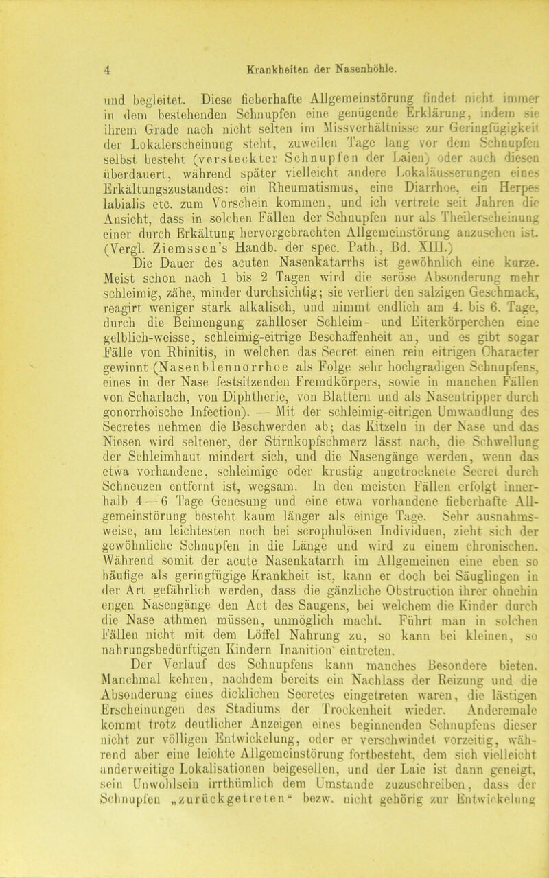 und begleitet. Diese fieberhafte Allgemeinstörung findet nicht immer in dem bestehenden Schnupfen eine genügende Erklärung, indem sie ihrem Grade nach nicht selten im Missverhältnisse zur Geringfügigkeit der Lokalerscheinuug stellt, zuweilen Tage lang vor dem Schnupfen selbst besteht (versteckter Schnupfen der Laien) oder auch diesen überdauert, während später vielleicht andere Lokaläusserungen eines Erkältungszustandes: ein Rheumatismus, eine Diarrhoe, ein Herpes labialis etc. zum Vorschein kommen, und ich vertrete seit Jahren die Ansicht, dass in solchen Fällen der Schnupfen nur als Theilerscheinung einer durch Erkältung hervorgebrachten Allgemeinstörung anzusehen ist. (Vergl. Ziemssems Handb. der spec. Path., Bd. XIII.) Die Dauer des acuten Nasenkatarrhs ist gewöhnlich eine kurze. Meist schon nach 1 bis 2 Tagen wird die seröse Absonderung mehr schleimig, zähe, minder durchsichtig; sie verliert den salzigen Geschmack, reagirt weniger stark alkalisch, und nimmt endlich am 4. bis 6. Tage, durch die Beimengung zahlloser Schleim- und Eiterkörperchen eine gelblich-weisse, schleimig-eitrige Beschaffenheit an, und es gibt sogar Fälle von Rhinitis, in welchen das Secret einen rein eitrigen Character gewinnt (Nasenblennorrhoe als Folge sehr hochgradigen Schnupfens, eines in der Nase festsitzenden Fremdkörpers, sowie in manchen Fällen von Scharlach, von Diphtherie, von Blattern und als Nasentripper durch gonorrhoische Infection). — Mit der schleimig-eitrigen Umwandlung des Secretes nehmen die Beschwerden ab; das Kitzeln in der Nase und das Niesen wird seltener, der Stirnkopfschmerz lässt nach, die Schwellung der Schleimhaut mindert sich, und die Nasengänge werden, wenn das etwa vorhandene, schleimige oder krustig angetrocknete Secret durch Schneuzen entfernt ist, wegsam. ln den meisten Fällen erfolgt inner- halb 4 — 6 Tage Genesung und eine etwa vorhandene fieberhafte All- gemeinstörung besteht kaum länger als einige Tage. Sehr ausnahms- weise, am leichtesten noch bei scrophulösen Individuen, zieht sich der gewöhnliche Schnupfen in die Länge und wird zu einem chronischen. Während somit der acute Nasenkatarrh im Allgemeinen eine eben so häufige als geringfügige Krankheit ist, kann er doch bei Säuglingen in der Art gefährlich werden, dass die gänzliche Obstruction ihrer ohnehin engen Nasengänge den Act des Saugens, bei welchem die Kinder durch die Nase athmen müssen, unmöglich macht. Führt man in solchen Fällen nicht mit dem Löffel Nahrung zu, so kann bei kleinen, so nahrungsbedürftigen Kindern Inanition eintreten. Der Verlauf des Schnupfeus kann manches Besondere bieten. Manchmal kehren, nachdem bereits ein Nachlass der Reizung und die Absonderung eines dicklichen Secretes eingetreten waren, die lästigen Erscheinungen des Stadiums der Trockenheit wieder. Anderemale kommt trotz deutlicher Anzeigen eines beginnenden Schnupfens dieser nicht zur völligen Entwickelung, oder er verschwindet vorzeitig, wäh- rend aber eine leichte Allgemeinstörung fortbesteht, dem sich vielleicht anderweitige Lokalisationen beigesellen, und der Laie ist dann geneigt, sein Unwohlsein irrthümlich dem Umstande zuzuschreiben, dass der Schnupfen „zurückgetreten“ bezw. nicht gehörig zur Entwickelung