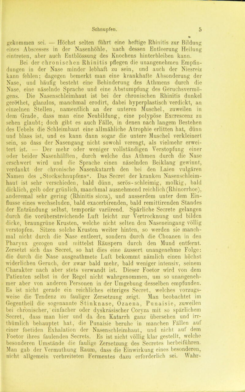 gekommen sei. — Höchst selten führt eine heftige Rhinitis zur Bildung eines Abseesses in der Nasenhöhle, nach dessen Entleerung Heilung eintreten, aber auch Entblössung des Knochens hinterbleiben kann. Bei der chronischen Rhinitis pflegen die unangenehmen Empfin- dungen in der Nase minder lebhaft zu sein, und auch der Niesreiz kann fehlen; dagegen bemerkt man eine krankhafte Absonderung der Nase, und häufig besteht eine Behinderung des Athmens durch die Nase, eine näselnde Sprache und eine Abstumpfung des Geruchsvermö- gens. Die Nasenschleimhaut ist bei der chronischen Rhinitis dunkel geröthet, glanzlos, manchmal erodirt, dabei hyperplastisch verdickt, an einzelnen Stellen, namentlich an der unteren Muschel, zuweilen in dem Grade, dass man eine Neubildung, eine polypöse Excrescenz zu sehen glaubt; doch gibt es auch Fälle, in denen nach langem Bestehen des Uebels die Schleimhaut eine allmähliche Atrophie erlitten hat, dünn und blass ist, und es kann dann sogar die untere Muschel verkleinert sein, so dass der Nasengang nicht sowohl verengt, als vielmehr erwei- tert ist. — Der mehr oder weniger vollständigen Verstopfung einer oder beider Nasenhälften, durch welche das Athraen durch die Nase erschwert wird und die Sprache einen näselnden Beiklang gewinnt, verdankt der chronische Nasenkatarrh den bei den Laien vulgären Namen des „Stockschnupfens“. Das Secrel der kranken Nasenschleim- haut ist sehr verschieden, bald dünn, serös-schleimig, molkig, bald dicklich, gelb oder grünlich, manchmal ausnehmend reichlich (Rhinorrhoe), anderemal sehr gering (Rhinitis sicca), und ausserdem unter dem Ein- flüsse eines wechselnden, bald exacerbirenden, bald remittirenden Standes der Entzündung selbst, temporär variirend. Spärliche Secrete gelangen durch die vorüberstreichende Luft leicht zur Vertrocknung und bilden dicke, braungrüne Krusten, welche nicht selten den Naseneingang völlig verstopfen. Sitzen solche Krusten weiter hinten, so werden sie manch- mal nicht durch die Nase entleert, sondern durch die Choanen in den Pharynx gezogen und mittelst Räuspern durch den Mund entfernt. Zersetzt sich das Secret, so hat dies eine äussert unangenehme Folge: die durch die Nase ausgeathmete Luft bekommt nämlich einen höchst widerlichen Geruch, der zwar bald mehr, bald weniger intensiv, seinem Charakter nach aber stets verwandt ist. Dieser Foetor wird von dem Patienten selbst in der Regel nicht wahrgenommen, um so unangeneh- mer aber von anderen Personen in der Umgebung desselben empfunden. Es ist nicht gerade ein reichliches eiteriges Secret, welches vorzugs- weise die Tendenz zu fauliger Zersetzung zeigt. Man beobachtet im Gegentheil die sogenannte Stinknase, Ozaena, Punaisie, zuweilen bei chronischer, einfacher oder dyskrasischer Coryza mit so spärlichem Secret, dass man hier und da den Katarrh ganz übersehen und irr- thiimlich behauptet hat, die Punaisie beruhe in manchen Fällen auf einer foetiden Exhalation der Nasenschleimhaut, und nichl auf dem Foetor ihres faulenden Secrets. Es ist nicht völlig klar gestellt, welche besonderen Umstände die faulige Zersetzung des Secretes herbeiführen. Man gab der Vermuthung Raum, dass die Einwirkung eines besonderen, nicht allgemein verbreiteten Fermentes dazu erforderlich sei. Wahr-