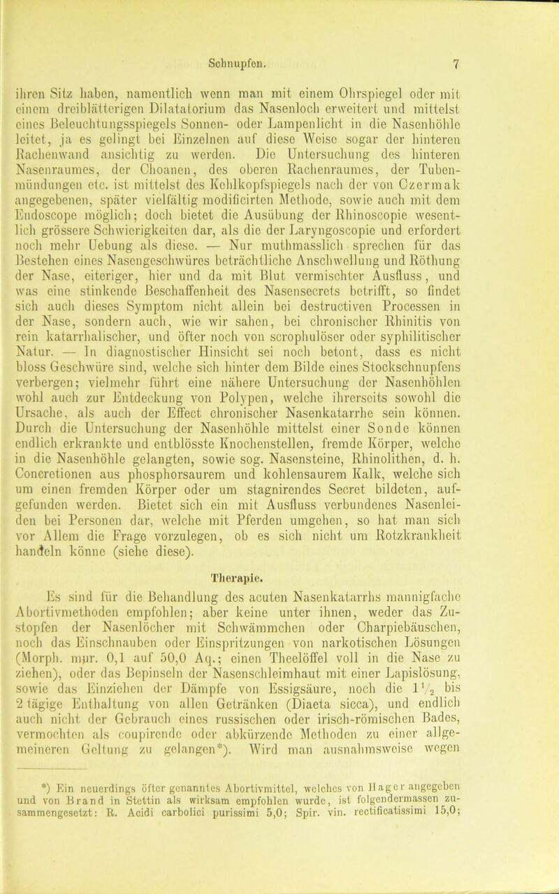 ihren Sitz haben, namentlich wenn man mit einem Olirspiegel oder mit einem drei blätterigen Dilatatorium das Nasenloch erweitert und mittelst eines Beleuchtungsspiegels Sonnen- oder Lampenlicht in die Nasenhöhle leitet, ja es gelingt bei Einzelnen auf diese Weise sogar der hinteren Rachenwand ansichtig zu werden. Die Untersuchung des hinteren Nasenraumes, der Ohoanen, des oberen Rachenraumes, der Tuben- miindungen etc. ist mittelst des Kehlkopfspiegels nach der von Czermalc angegebenen, spcäter vielfältig modificirten Methode, sowie auch mit dem Endoscope möglich; doch bietet die Ausübung der Rbinoscopic wesent- lich grössere Schwierigkeiten dar, als die der Laryngoscopie und erfordert noch mehr Uebung als diese. — Nur muthraasslich sprechen für das Bestehen eines Nasengeschwüres beträchtliche Anschwellung und Röthung der Nase, eiteriger, hier und da mit Blut vermischter Ausfluss, und was eine stinkende Beschaffenheit des Nasensecrets betrifft, so findet sich auch dieses Symptom nicht allein bei destructiven Processen in der Nase, sondern auch, wie wir sahen, bei chronischer Rhinitis von rein katarrhalischer, und öfter noch von scrophulöser oder syphilitischer Natur. — In diagnostischer Hinsicht sei noch betont, dass es nicht bloss Geschwüre sind, welche sich hinter dem Bilde eines Stockschnupfens verbergen; vielmehr führt eine nähere Untersuchung der Nasenhöhlen wohl auch zur Entdeckung von Polypen, welche ihrerseits sowohl die Ursache, als auch der Effect chronischer Nasenkatarrhe sein können. Durch die Untersuchung der Nasenhöhle mittelst einer Sonde können endlich erkrankte und entblösste Knochenstellen, fremde Körper, welche in die Nasenhöhle gelangten, sowie sog. Nasensteine, Rhinolithen, d. h. Concretionen aus phosphorsaurem und kohlensaurem Kalk, welche sich um einen fremden Körper oder um stagnirendes Secret bildeten, auf- gefunden werden. Bietet sich ein mit Ausfluss verbundenes Nasenlei- den bei Personen dar, welche mit Pferden umgehen, so hat man sich vor Allem die Frage vorzulegen, ob es sich nicht um Rotzkrankheit handeln könne (siehe diese). Therapie. Es sind für die Behandlung des acuten Nasenkatarrhs mannigfache Abortivmethoden empfohlen; aber keine unter ihnen, weder das Zu- stopfen der Nasenlöcher mit Schwämmchen oder Charpiebäuschen, noch das Einschnauben oder Einspritzungen von narkotischen Lösungen (Morph, mpr. 0,1 auf 50,0 Aq.; einen Theelöffel voll in die Nase zu ziehen), oder das Bepinseln der Nasenschleimhaut mit einer Lapislösung, sowie das Einziehen der Dämpfe von Essigsäure, noch die 1V2 bis 2 tägige Enthaltung von allen Getränken (Diaeta sicca), und endlich auch nicht der Gebrauch eines russischen oder irisch-römischen Bades, vermochten als coupirendc oder abkürzende Methoden zu einer allge- meineren Geltung zu gelangen*). Wird man ausnahmsweise wegen *) Ein neuerdings öfter genanntes Abortrvmittel, welches von Hager angegeben und von Brand in Stettin als wirksam empfohlen wurde, ist folgendermassen zu- sammengesetzt: R. Acidi carbolici purissimi 5,0; Spir. vin. rectificatissimi 15,0;