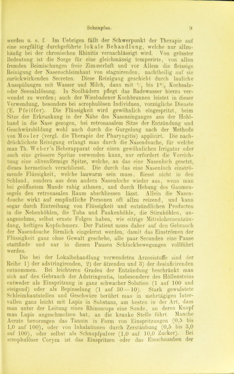 werden u. s. f. Im Uebrigen fällt der Schwerpunkt der Therapie auf eine sorgfältig durchgeführte lokale Behandlung, welche nur allzu- häufig bei der chronischen Rhinitis vernachlässigt wird. Von grösster Bedeutung ist die Sorge für eine gleichmässig temperirte, von allen fremden Beimischungen freie Zimmerluft und vor Allem die fleissige Reinigung der Nasenschleimhaut von stagnirenden, nachtheilig auf sie zurückwirkenden Secreten. Diese Reinigung geschieht durch lauliche Ausspülungen mit Wasser und Milch, dann mit V2 bis 1% Kochsalz- odcr Seesalzlösung. In Soolbädern pflegt das Badewasser hierzu ver- wendet zu werden; auch der Wiesbadener Kochbrunnen leistet in dieser Verwendung, besonders bei scrophulösen Individuen, vorzügliche Dienste (E. Pfeiffer). Die Flüssigkeit wird gewöhnlich eingespritzt, beim Sitze der Erkrankung in der Nähe des Naseneinganges aus der Hohl- hand in die Nase gezogen, bei retronasalem Sitze der Entzündung und Geschwürsbildung wohl auch durch die Gurgelung nach der Methode von Mosler (vergl. die Therapie der Pharyngitis) applicirt. Die nach- drücklichste Reinigung erlangt man durch die Nasendouche, für welche man Th. Weber’s Heberapparat oder einen gewöhnlichen Irrigator oder auch eine grössere Spritze verwenden kann, nur erfordert die Vorrich- tung eine olivenförmige Spitze, welche, an das eine Nasenloch gesetzt, dieses hermetisch verschlicsst. Die durch das eine Nasenloch einströ- mende Flüssigkeit, welche lauwarm sein muss, fliesst nicht in den Schlund, sondern aus dem andern Nasenloche wieder aus, wenn man bei geöffnetem Munde ruhig athmen, und durch Hebung des Gaumen- segels den retronasalen Raum abschliessen lässt. Allein die Nasen- douche wirkt auf empfindliche Personen oft allzu reizend, und kann sogar durch Eintreibung von Flüssigkeit und entzündlichen Producten in die Nebenhöhlen, die Tuba und Paukenhöhle, die Stirnhöhlen, un- angenehme, selbst ernste Folgen haben, wie eitrige Mittelohrenentzün- dung, heftigen Kopfschmerz. Der Patient muss daher auf den Gebrauch der Nasendouche förmlich eingelernt werden, damit das Einströmen der Flüssigkeit ganz ohne Gewalt geschehe, alle paar Secunden eine Pause stattfinde und nur in diesen Pausen Schluckbewegungen vollführt werden. Die bei der Lokalbehandlung verwendeten Arzneistoffe sind der Reihe 1) der adstringirenden, 2) der ätzenden und 3) der desinficirenden entnommen. Bei leichteren Graden der Entzündung beschränkt man sich auf den Gebrauch der Adstringentia, insbesondere des Höllensteins entweder als Einspritzung in ganz schwacher Solution (1 auf 100 und steigend) oder als Bepinselung (1 auf 30—10). Stark gewulstete Schleimhautstellen und Geschwüre berührt man in mehrtägigen Inter- vallen ganz leicht mit Lapis in Substanz, am besten in der Art, dass man unter der Leitung eines Rhinoscops eine Sonde, an deren Knopf man Lapis angeschraolzen hat, an die kranke Stelle führt. Manche Aerzte bevorzugen das Tannin in Form von Einspritzungen (0,5 bis 1,0 auf 100), oder von Inhalationen durch Zerstäubung (0,5 bis 3,0 auf 100), oder selbst als Schnupfpulver (1,0 auf 10,0 Zucker). Bei scrophulöser Coryza ist das Einspritzen oder das Einschnauben der