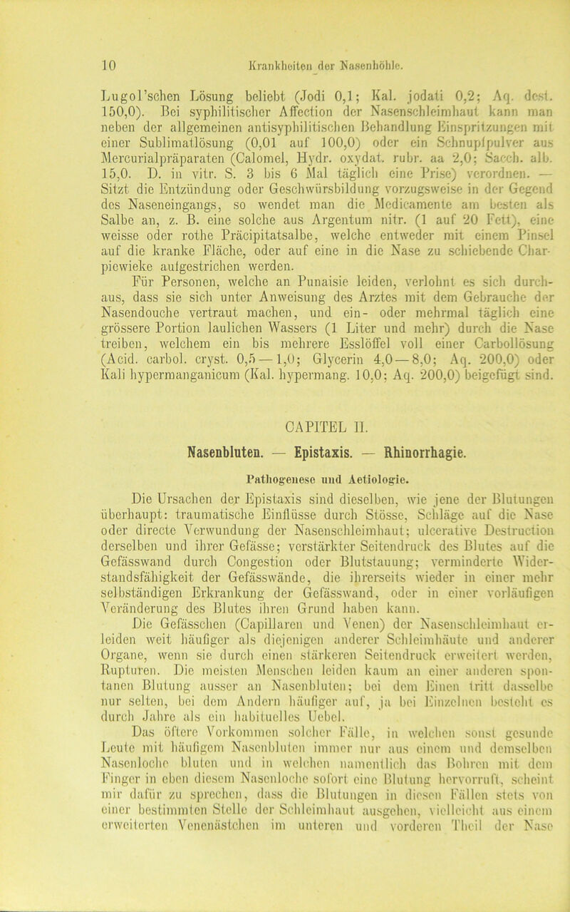 Lugol’schen Lösung beliebt (Jodi 0,1; Kal. jodali 0,2; Aq. dest. 150,0). Bei syphilitischer Affection der Nasenschleimhallt kann man neben der allgemeinen antisyphilitischen Behandlung Einspritzungen mit einer Sublimatlösung (0,01 auf 100,0) oder ein Schnupfpulver aus Mercurialpräparaten (Calomel, Hydr. oxydat. rubr. aa 2,0; Sacch. alb. 15,0. D. in vitr. S. 3 bis 6 Mal täglich eine Prise) verordnen. — Sitzt die Entzündung oder Geschwürsbildung vorzugsweise in der Gegend des Naseneingangs, so wendet man die Medieamente am besten als Salbe an, z. B. eine solche aus Argentum nitr. (1 auf 20 Fett), eine weisse oder rothe Präcipitatsalbe, welche entweder mit einem Pinsel auf die kranke Fläche, oder auf eine in die Nase zu schiebende Char- piewieke aulgestrichen werden. Für Personen, welche an Punaisie leiden, verlohnt es sich durch- aus, dass sie sich unter Anweisung des Arztes mit dem Gebrauche der Nasendouche vertraut machen, und ein- oder mehrmal täglich eine grössere Portion laulichen Wassers (1 Liter und mehr) durch die Nase treiben, welchem ein bis mehrere Esslöffel voll einer Carbollösung (Acid. carbol. cryst. 0,5 —1,0; Glycerin 4,0 — 8,0; Aq. 200,0) oder Kali hypermanganicum (Kal. hypermang. 10.0; Aq. 200,0) beigefugt sind. CAPITEL II. Nasenbluten. — Epistaxis. — Rhinorrhagie. Pathogenese und Aetiologie. Die Ursachen der Epistaxis sind dieselben, wie jene der Blutungen überhaupt: traumatische Einflüsse durch Stösse, Schläge auf die Nase oder directe Verwundung der Nasenschleimhaut; ulcerative Destruction derselben und ihrer Gefässe; verstärkter Seitendruck des Blutes auf die Gefässwand durch Congestion oder Blutstauung; verminderte Wider- standsfähigkeit der Gefässwände, die ihrerseits wieder in einer mehr selbständigen Erkrankung der Gefässwand, oder in einer vorläufigen Veränderung des Blutes ihren Grund haben kann. Die Gefässchen (Capillaren und Venen) der Nasenschleimhaut er- leiden weit häufiger als diejenigen anderer Schleimhäute und anderer Organe, wenn sie durch einen stärkeren Seitendruck erweitert werden, Rupturen. Die meisten Menschen leiden kaum an einer anderen spon- tanen Blutung ausser an Nasenbluten; bei dem Einen tritt dasselbe nur selten, bei dem Andern häufiger auf, ja bei Einzelnen bestellt cs durch Jahre als ein habituelles Uebel. Das öftere Vorkommen solcher Fälle, in welchen sonst gesunde Leute mit häufigem Nasenbluten immer nur aus einem und demselben Nasenloche bluten und in welchen namentlich das Bohren mit dem Finger in eben diesem Nasenloche sofort eine Blutung hervorruft, scheint mir dafür zu sprechen, dass die Blutungen in diesen Fällen stets von einer bestimmten Stelle der Schleimhaut ausgehen, vielleicht aus einem erweiterten Vencmistchen im unteren und vorderen Thcil der Nase