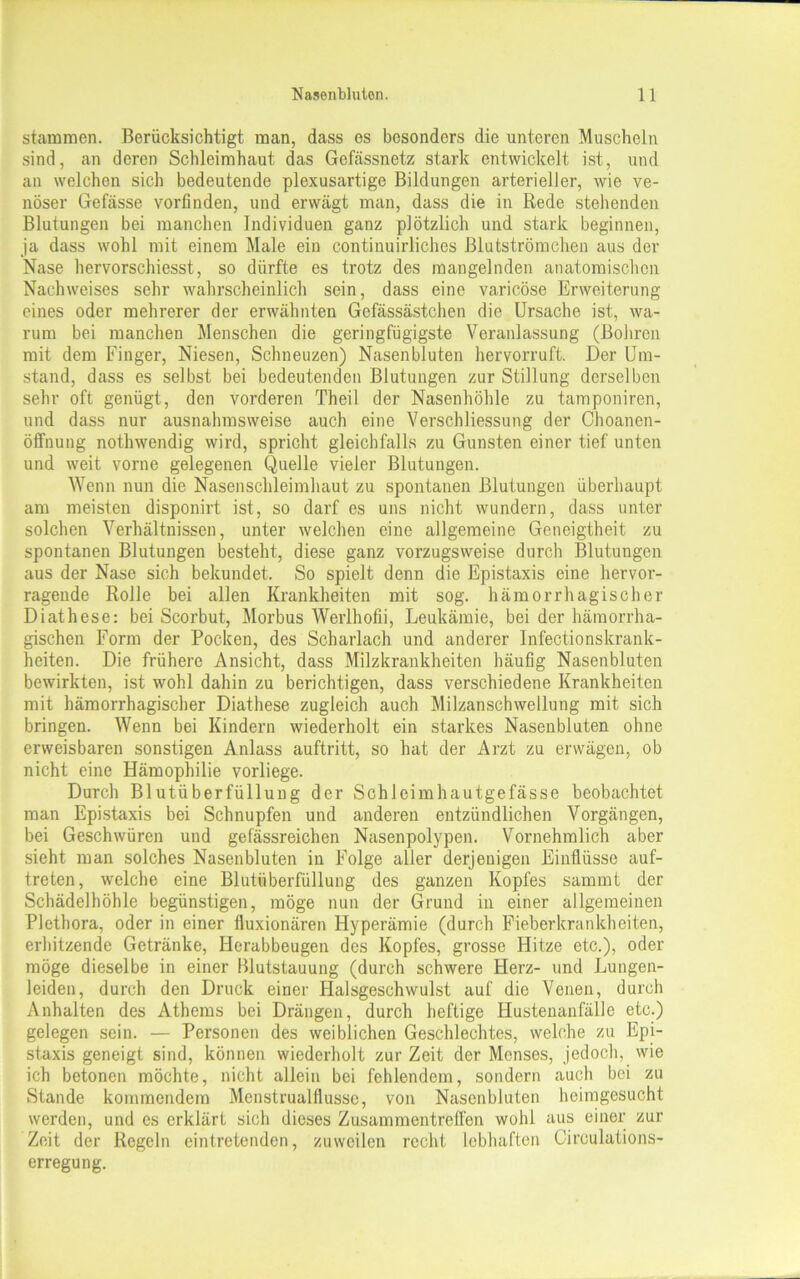 stammen. Berücksichtigt man, dass es besonders die unteren Muscheln sind, an deren Schleimhaut das Gcfässnetz stark entwickelt ist, und an welchen sich bedeutende plexusartige Bildungen arterieller, wie ve- nöser Gefässe vorfinden, und erwägt man, dass die in Rede stehenden Blutungen bei manchen Individuen ganz plötzlich und stark beginnen, ja dass wohl mit einem Male ein continuirliches Blutströmchen aus der Nase hervorschiesst, so dürfte es trotz des mangelnden anatomischen Nachweises sehr wahrscheinlich sein, dass eine varicöse Erweiterung eines oder mehrerer der erwähnten Gefässästchen die Ursache ist, wa- rum bei manchen Menschen die geringfügigste Veranlassung (Bohren mit dem Finger, Niesen, Schneuzen) Nasenbluten hervorruft. Der Um- stand, dass es selbst bei bedeutenden Blutungen zur Stillung derselben sehr oft genügt, den vorderen Theil der Nasenhöhle zu tamponiren, und dass nur ausnahmsweise auch eine Verschliessung der Choanen- öffnung nothwendig wird, spricht gleichfalls zu Gunsten einer tief unten und weit vorne gelegenen Quelle vieler Blutungen. Wenn nun die Nasenschleimhaut zu spontanen Blutungen überhaupt am meisten disponirt ist, so darf es uns nicht wundern, dass unter solchen Verhältnissen, unter welchen eine allgemeine Geneigtheit zu spontanen Blutungen besteht, diese ganz vorzugsweise durch Blutungen aus der Nase sich bekundet. So spielt denn die Epistaxis eine hervor- ragende Rolle bei allen Krankheiten mit sog. hämorrhagischer Diathese: bei Scorbut, Morbus Werlhofii, Leukämie, bei der hämorrha- gischen Form der Pocken, des Scharlach und anderer Infectionskrank- heiten. Die frühere Ansicht, dass Milzkrankheiten häufig Nasenbluten bewirkten, ist wohl dahin zu berichtigen, dass verschiedene Krankheiten mit hämorrhagischer Diathese zugleich auch Milzanschwellung mit sich bringen. Wenn bei Kindern wiederholt ein starkes Nasenbluten ohne erweisbaren sonstigen Anlass auftritt, so hat der Arzt zu erwägen, ob nicht eine Hämophilie vorliege. Durch Blutüberfüllung der Schleimhautgefässe beobachtet man Epistaxis bei Schnupfen und anderen entzündlichen Vorgängen, bei Geschwüren und gefässreichen Nasenpolypen. Vornehmlich aber sieht man solches Nasenbluten in Folge aller derjenigen Einflüsse auf- treten, welche eine Blutüberfüllung des ganzen Kopfes sammt der Schädel höhle begünstigen, möge nun der Grund in einer allgemeinen Plethora, oder in einer fluxionären Hyperämie (durch Fieberkrankheiten, erhitzende Getränke, Herabbeugen des Kopfes, grosse Hitze etc.), oder möge dieselbe in einer Blutstauung (durch schwere Herz- und Lungen- leiden, durch den Druck einer Halsgeschwulst auf die Venen, durch Anhalten des Athems bei Drängen, durch heftige Hustenanfälle etc.) gelegen sein. — Personen des weiblichen Geschlechtes, welche zu Epi- staxis geneigt sind, können wiederholt zurZeit der Menses, jedoch, wie ich betonen möchte, nicht allein bei fehlendem, sondern auch bei zu Stande kommendem Menstrualflusse, von Nasenbluten heimgesucht werden, und es erklärt sich dieses Zusammentreffen wohl aus einer zur Zeit der Regeln eintretenden, zuweilen recht lebhaften Cireulations- erregung.