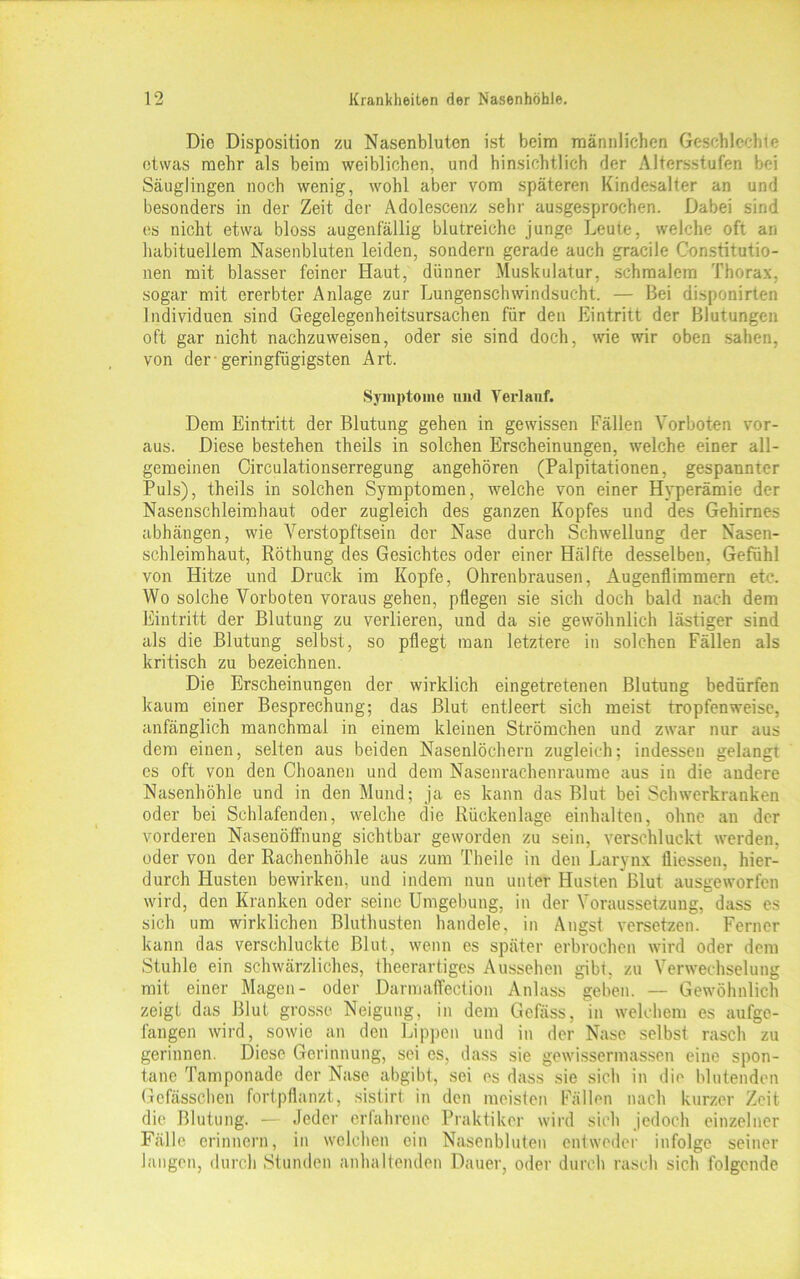 Die Disposition zu Nasenbluten ist beim männlichen Geschlcchte etwas mehr als beim weiblichen, und hinsichtlich der Altersstufen bei Säuglingen noch wenig, wohl aber vom späteren Kindesalter an und besonders in der Zeit der Adolescenz sehr ausgesprochen. Dabei sind es nicht etwa bloss augenfällig blutreiche junge Leute, welche oft an habituellem Nasenbluten leiden, sondern gerade auch gracile Constitutio- nen mit blasser feiner Haut, dünner Muskulatur, schmalem Thorax, sogar mit ererbter Anlage zur Lungenschwindsucht. — Bei disponirten Individuen sind Gegelegenheitsursachen für den Eintritt der Blutungen oft gar nicht nachzuweisen, oder sie sind doch, wie wir oben sahen, von der-geringfügigsten Art. Symptome und Yerlanf. Dem Eintritt der Blutung gehen in gewissen Fällen Vorboten vor- aus. Diese bestehen theils in solchen Erscheinungen, welche einer all- gemeinen Circulationserregung angehören (Palpitationen, gespannter Puls), theils in solchen Symptomen, welche von einer Hyperämie der Nasenschleimhaut oder zugleich des ganzen Kopfes und des Gehirnes abhängen, wie Verstopftsein der Nase durch Schwellung der Nasen- schleimhaut, Röthung des Gesichtes oder einer Hälfte desselben, Gefühl von Hitze und Druck im Kopfe, Ohrenbrausen, Augenflimmern etc. Wo solche Vorboten voraus gehen, pflegen sie sich doch bald nach dem Eintritt der Blutung zu verlieren, und da sie gewöhnlich lästiger sind als die Blutung selbst, so pflegt man letztere in solchen Fällen als kritisch zu bezeichnen. Die Erscheinungen der wirklich eingetretenen Blutung bedürfen kaum einer Besprechung; das Blut entleert sich meist tropfenweise, anfänglich manchmal in einem kleinen Strömchen und zwar nur aus dem einen, selten aus beiden Nasenlöchern zugleich; indessen gelangt es oft von den Choanen und dem Nasenrachenraume aus in die andere Nasenhöhle und in den Mund; ja es kann das Blut bei Schwerkranken oder bei Schlafenden, welche die Rückenlage einhalten, ohne an der vorderen Nasenöffnung sichtbar geworden zu sein, verschluckt werden, oder von der Rachenhöhle aus zum Theile in den Larynx Üiessen, hier- durch Husten bewirken, und indem nun unter Husten Blut ausgeworfen wird, den Kranken oder seine Umgebung, in der Voraussetzung, dass es sich um wirklichen Bluthusten handele, in Angst versetzen. Ferner kann das verschluckte Blut, wenn es später erbrochen wird oder dem Stuhle ein schwärzliches, theerartiges Aussehen gibi, zu Verwechselung mit einer Magen- oder Darmaffection Anlass geben. — Gewöhnlich zeigt das Blut grosse Neigung, in dem Gefäss, in welchem es aufge- fangen wird, sowie an den Lippen und in der Nase selbst rasch zu gerinnen. Diese Gerinnung, sei es, dass sie gewissermassen eine spon- tane Tamponade der Nase abgibt, sei es dass sie sich in die blutenden Gefässchen fortpflanzt, sistirt in den meisten Fällen nach kurzer Zeit die Blutung. — Jeder erfahrene Praktiker wird sieh jedoch einzelner Fälle erinnern, in welchen ein Nasenbluten entweder infolge seiner langen, durch Stunden anhaltenden Dauer, oder durch rasch sich folgende