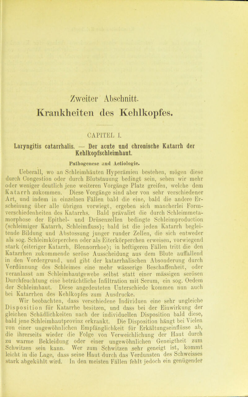 Zweiter Abschnitt. Krankheiten des Kehlkopfes. CAP1TEL I. Laryngitis catarrhalis. — Der acute und chronische Katarrh der Kehlkopfschleimhaut. Pathogenese .in<l Aetiologie. Ueberall, wo an Schleimhäuten Hyperämien bestehen, mögen diese durch Congestion oder durch Blutstauung bedingt sein, sehen wir mehr oder weniger deutlich jene weiteren Vorgänge Platz greifen, welche dem Katarrhzukommen. Diese Vorgänge sind aber von sehr verschiedener Art, und indem in einzelnen Fällen bald die eine, bald die andere Er- scheinung über alle übrigen vorwiegt, ergeben sich mancherlei Form- verschiedenheiten des Katarrhs. Bald prävalirt die durch Schleimmeta- morphose der Epithel- und Drüsenzellen bedingte Schleimproduction (schleimiger Katarrh, Schleimfluss); bald ist die jeden Katarrh beglei- tende Bildung und Abstossung junger runder Zellen, die sich entweder als sog. Schleimkörperchen oder als Eiterkörperchen erweisen, vorwiegend stark (eiteriger Katarrh, Blennorrhoe); in heftigeren Fällen tritt die den Katarrhen zukommende seröse Ausscheidung aus dem Blute auffallend in den Vordergrund, und gibt der katarrhalischen Absonderung durch Verdünnung des Schleimes eine mehr wässerige Beschaffenheit, oder veranlasst am Schleimhautgewebe selbst statt einer mässigen serösen Durchfeuchtung eine beträchtliche Infiltration mit Serum, ein sog. Oedem der Schleimhaut. Diese angedeuteten Unterschiede kommen nun auch bei Katarrhen des Kehlkopfes zum Ausdrucke. Wir beobachten, dass verschiedene Individuen eine sehr ungleiche Disposition für Katarrhe besitzen, und dass bei der Einwirkung der- gleichen Schädlichkeiten nach der individuellen Disposition bald diese, bald jene Schleimhautprovinz erkrankt. Die Disposition hängt bei Vielen von einer ungewöhnlichen Empfänglichkeit für Erkältungseinflüsse ab, die ihrerseits wieder die Folge von Verweichlichung der Haut durch zu warme Bekleidung oder einer ungewöhnlichen Geneigtheit zum Schwitzen sein kann. Wer zum Schwitzen sehr geneigt ist, kommt leicht in die Lage, dass seine Haut durch das Verdunsten des Schweisses stark abgokühlt wird. In den meisten Fällen fehlt jedoch ein genügender