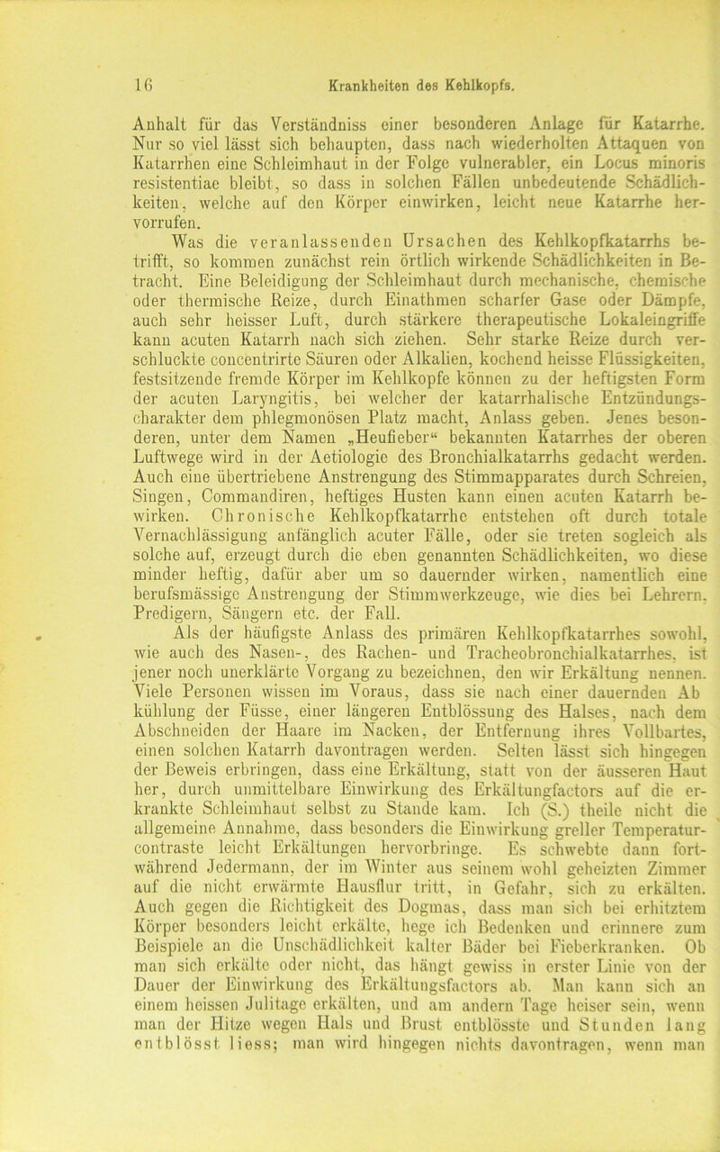 Anhalt für das Verständniss einer besonderen Anlage für Katarrhe. Nur so viel lässt sich behaupten, dass nach wiederholten Attaquen von Katarrhen eine Schleimhaut in der Folge vulnerabler, ein Locus minoris resistentiae bleibt, so dass in solchen Fällen unbedeutende Schädlich- keiten. welche auf den Körper einwirken, leicht neue Katarrhe her- vorrufen. Was die veranlassenden Ursachen des Kehlkopfkatarrhs be- trifft, so kommen zunächst rein örtlich wirkende Schädlichkeiten in Be- tracht. Eine Beleidigung der Schleimhaut durch mechanische, chemische oder thermische Reize, durch Einathmen scharfer Gase oder Dämpfe, auch sehr heisser Luft, durch stärkere therapeutische Lokaleingriffe kann acuten Katarrh nach sich ziehen. Sehr starke Reize durch ver- schluckte concentrirte Säuren oder Alkalien, kochend heisse Flüssigkeiten, festsitzende fremde Körper im Kehlkopfe können zu der heftigsten Form der acuten Laryngitis, bei welcher der katarrhalische Entzündungs- charakter dem phlegmonösen Platz macht, x\nlass geben. Jenes beson- deren, unter dem Namen „Heufieber“ bekannten Katarrhes der oberen Luftwege wird in der Aetiologie des Bronchialkatarrhs gedacht werden. Auch eine übertriebene Anstrengung des Stimmapparates durch Schreien, Singen, Commandiren, heftiges Husten kann einen acuten Katarrh be- wirken. Chronische Kehlkopfkatarrhe entstehen oft durch totale Vernachlässigung anfänglich acuter Fälle, oder sie treten sogleich als solche auf, erzeugt durch die eben genannten Schädlichkeiten, wo diese minder heftig, dafür aber um so dauernder wirken, namentlich eine berufsmässige Anstrengung der Stimm Werkzeuge, wie dies bei Lehrern. Predigern, Sängern etc. der Fall. Als der häufigste Anlass des primären Kehlkopfkatarrhes sowohl, wie auch des Nasen-, des Rachen- und Tracheobronchialkatarrhes, ist jener noch unerklärte Vorgang zu bezeichnen, den wir Erkältung nennen. Viele Personen wissen im Voraus, dass sie nach einer dauernden Ab kühlung der Füsse, einer längeren Entblössung des Halses, nach dem Abschneiden der Haare im Nacken, der Entfernung ihres Vollbartes, einen solchen Katarrh davontragen werden. Selten lässt sich hingegen der Beweis erbringen, dass eine Erkältung, statt von der äusseren Haut her, durch unmittelbare Einwirkung des Erkältungfactors auf die er- krankte Schleimhaut selbst zu Stande kam. Ich (S.) theile nicht die allgemeine Annahme, dass besonders die Einwirkung greller Temperatur- contraste leicht Erkältungen hervorbringe. Es schwebte dann fort- während Jedermann, der im Winter aus seinem wohl geheizten Zimmer auf die nicht erwärmte Hausflur tritt, in Gefahr, sich zu erkälten. Auch gegen die Richtigkeit des Dogmas, dass man sich bei erhitztem Körper besonders leicht erkälte, liege ich Bedenken und erinnere zum Beispiele an die Unschädlichkeit kalter Bäder bei Fieberkranken. Ob man sich erkälte oder nicht, das hängt gewiss in erster Linie von der Dauer der Einwirkung des Erkältungsfactors ab. Man kann sich an einem heissen Julitage erkälten, und am andern Tage heiser sein, wenn man der Hitze wegen Hals und Brust entblösstc und Stunden lang entblösst liess; man wird hingegen nichts davontragen, wenn man