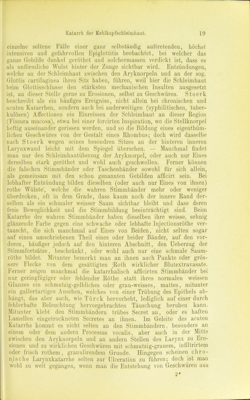 einzelne seltene Fälle einer ganz selbständig auftretenden, höchst intensiven und gefahrvollen Epiglottitis beobachtet, bei welcher das ganze Gebilde dunkel geröthet und solchermassen verdickt ist, dass es als unförmliche Wulst hinter der Zunge sichtbar wird. Entzündungen, welche an der Schleimhaut zwischen den Aryknorpeln und an der sog. Glottis cartilaginea ihren Sitz haben, führen, weil hier die Schleimhaut beim Glottisschlusse den stärksten mechanischen Insulten ausgesetzt ist, au dieser Stelle gerne zu Erosionen, selbst zu Geschwüren. Stoerlc beschreibt als ein häufiges Ereigniss, nicht allein bei chronischen und acuten Katarrhen, sondern auch bei anderweitigen (syphilitischen, tuber- kulösen) Affectionen ein Einreissen der Schleimhaut an dieser Region (Fissura mucosa), etwa bei einer forcirten Inspiration, wo die Stellknorpel heftig auseinander gerissen werden, und so die Bildung eines eigentüm- lichen Geschwüres von der Gestalt eines Rhombus; doch wird dasselbe nach Stoerk wegen seines besondren Sitzes an der hinteren inneren Larynxwand leicht mit dem Spiegel übersehen. — Manchmal findet man nur den Schleimhautüberzug der Aryknorpel, oder auch nur Eines derselben stark geröthet und wohl auch geschwollen. Ferner können die falschen Stimmbänder oder Taschenbänder sowohl für sich allein, als gemeinsam mit den schon genannten Gebilden afficirt sein. Bei lebhafter Entzündung bilden dieselben (oder auch nur Eines von ihnen) rothe Wülste, welche die wahren Stimmbänder mehr oder weniger überdecken, oft in dem Grade, dass kaum noch der innere Rand der- selben als ein schmaler weisser Saum sichtbar bleibt und dass deren freie Beweglichkeit und die Stimmbildung beeinträchtigt sind. Beim Katarrhe der wahren Stimmbänder haben dieselben ihre weisse, sehnig glänzende Farbe gegen eine schwache oder lebhafte Injectionsröthe ver- tauscht, die sich manchmal auf Eines von Beiden, nicht selten sogar auf einen umschriebenen Theil eines oder beider Bänder, auf den vor- deren, häufiger jedoch auf den hinteren Abschnitt, den Ueberzug der Stimmfortsätze, beschränkt, oder wohl auch nur eine schmale Saura- röthe bildet. Mitunter bemerkt man an ihnen auch Punkte oder grös- sere Flecke von dem gesättigten Roth wirklicher Blutextravasate. Ferner zeigen manchmal die katarrhalisch afficirten Stimmbänder bei nur geringfügiger oder fehlender Röthe statt ihres normalen weissen Glanzes ein schmutzig-gelbliches oder grau-weisses, mattes, mitunter ein gallertartiges Ansehen, welches von einer Trübung des Epithels ab- hängt, das aber auch, wie Türck hervorhebt, lediglich auf einer durch fehlerhafte Beleuchtung hervorgebrachten Täuschung beruhen kann. Mitunter klebt den Stimmbändern trübes Secret an, oder es haften Lamellen eingetrockneten Secretes an ihnen. Im Geleite des acuten Katarrhs kommt es nicht selten an den Stimmbändern, besonders an einem oder dem andern Processus vocalis, aber auch in der Mitte zwischen den Aryknorpeln und an andern Stellen des Larynx zu Ero- sionen und zu wirklichen Geschwüren mit schmutzig-grauem, infiltrirtem oder frisch rothem, granulirendem Grunde. Hingegen scheinen chro- nische Larynxkatarrhe selten zur Ulceration zu führen; doch ist man wohl zu weit gegangen, wenn man die Entstehung von Geschwüren aus