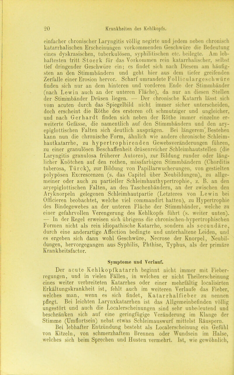 einfacher chronischer Laryngitis völlig negirte und jedem neben chronisch katarrhalischen Erscheinungen vo'rkoraraenden Geschwüre die Bedeutung eines dyskrasischen, tuberkulösen, syphilitischen etc. beilegte. Am leb- haftesten tritt Stoerk für das Vorkommen rein katarrhalischer, selbst tief dringender Geschwüre ein; cs findet sich nach Diesem am häufig- sten an den Stimmbändern und geht hier aus dem tiefer greifenden Zerfalle einer Erosion hervor. Scharf umrandete Folliculargeschwüre finden sich nur an dem hinteren und vorderen Ende der Stimmbänder (nach Lewin auch an der unteren Fläche), da nur an diesen Stellen der Stimmbänder Drüsen liegen. — Der chronische Katarrh lässt sich vom acuten durch das Spiegelbild nicht immer sicher unterscheiden, doch erscheint die Röthe des ersteren oft schmutziger und ungleicher, und nach Gerhardt finden sich neben der Röthe immer einzelne er- weiterte Gefässe, die namentlich auf den Stimmbändern und den ary- epiglottischen Falten sich deutlich ausprägen. Bei längerem) Bestehen kann nun die chronische Form, ähnlich wie andere chronische Schleim- hautkatarrhe, zu hypertrophirenden Gewebsveränderungen führen, zu einer granulösen Beschaffenheit drüsenreicher Schleimhautstellen (die Laryngitis granulosa früherer Autoren), zur Bildung runder oder läng- licher Knötchen auf den rothen, missfarbigen Stimmbändern (Chorditis tuberosa, Türck), zur Bildung von Papillarwucherungen, von gestielten polypösen Excrescenzen (s. das Capitel über Neubildungen), zu allge- meiner oder auch zu partieller Schleimhauthypertrophie, z. B. an den aryepiglottischen Falten, an den Taschenbändern, an der zwischen den Aryknorpeln gelegenen Schleimhautpartie (Letzteres von Lewin bei Officieren beobachtet, welche viel commandirt hatten), zu Hypertrophie des Bindegewebes an der unteren Fläche der Stimmbänder, welche zu einer gefahrvollen Verengerung des Kehlkopfs führt (s. weiter unten). — In der Regel erweisen sich übrigens die chronischen-hypertrophischen Formen nicht als rein idiopathische Katarrhe, sondern als secundäre, durch eine anderartige Affection bedingte und unterhaltene Leiden, und es ergeben sich dann wohl Geschwüre, Necrose der Knorpel, Neubil- dungen, hervorgegangen aus Syphilis, Phthise, Typhus, als der primäre Krankheitsfactor. Symptome und Verlauf. Der acute Kehlkopfkatarrh beginnt nicht immer mit Fieber- regungen, und in vielen Fällen, in welchen er nicht Theilerseheinung eines weiter verbreiteten Katarrhes oder einer mehrfältig localisirten Erkältungskrankheit ist, fehlt auch im weiteren Verlaufe das Fieber, welches man, wenn es sich findet, Katarrhalfieber zu nennen pflegt. Bei leichten Larynxkatarrhen ist das Allgemeinbefinden völlig ungestört und auch die Localerscheinungen sind sehr unbedeutend und beschränken sich auf eine geringfügige Veränderung im Klange der Stimme (Umflortsein) nebst etwas Schleimauswurf mittelst Räuspern. Bei lebhafter Entzündung besteht als Localerscheinung ein Gefühl von Kitzeln, von schmerzhaftem Brennen oder Wundsein im Halse, welches sich beim Sprechen und Husten vermehrt. Ist, wie gewöhnlich,