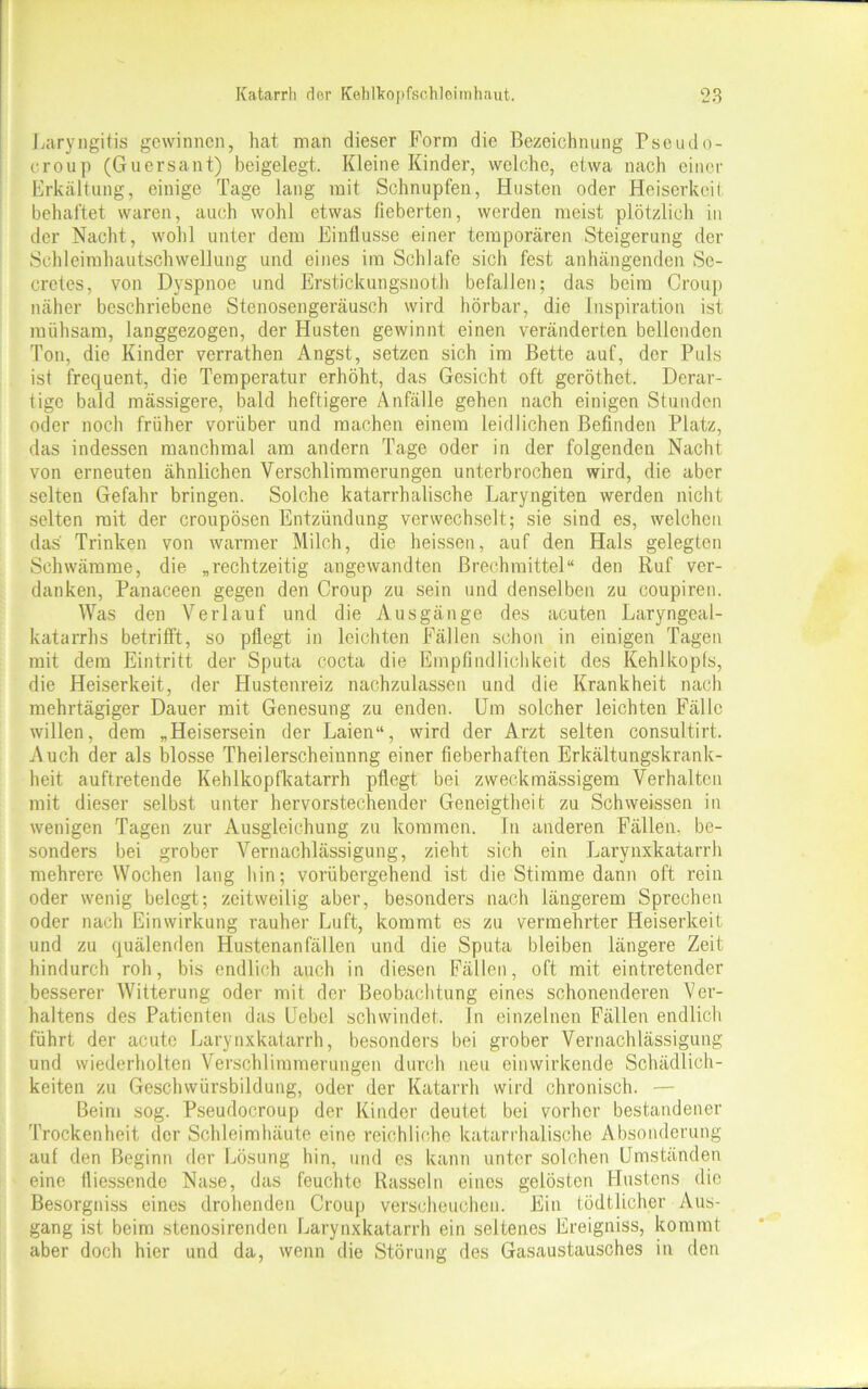 Laryngitis gewinnen, hat man dieser Form die Bezeichnung Pseudo- croup (Guersant) beigelegt. Kleine Kinder, welche, etwa nach einer Erkältung, einige Tage lang mit Schnupfen, Husten oder Heiserkeit behaftet waren, auch wohl etwas fieberten, werden meist plötzlich in der Nacht, wohl unter dem Einflüsse einer temporären Steigerung der Schleimhautschwellung und eines im Schlafe sich fest anhängenden Sc- cretes, von Dyspnoe und Erstickungsnoth befallen; das beim Croup näher beschriebene Stenosengeräusch wird hörbar, die Inspiration ist mühsam, langgezogen, der Husten gewinnt einen veränderten bellenden Ton, die Kinder verrathen Angst, setzen sich im Bette auf, der Puls ist frequent, die Temperatur erhöht, das Gesicht oft geröthet. Derar- tige bald mässigere, bald heftigere Anfälle gehen nach einigen Stunden oder noch früher vorüber und machen einem leidlichen Befinden Platz, das indessen manchmal am andern Tage oder in der folgenden Nacht von erneuten ähnlichen Verschlimmerungen unterbrochen wird, die aber selten Gefahr bringen. Solche katarrhalische Laryngiten werden nicht selten mit der croupösen Entzündung verwechselt; sie sind es, welchen das Trinken von warmer Milch, die heissen, auf den Hals gelegten Schwämme, die „rechtzeitig angewandten Brechmittel“ den Ruf ver- danken, Panaceen gegen den Croup zu sein und denselben zu coupiren. Was den Verlauf und die Ausgänge des acuten Laryngeal- katarrhs betrifft, so pflegt in leichten Fällen schon in einigen Tagen mit dem Eintritt der Sputa cocta die Empfindlichkeit des Kehlkopfs, die Heiserkeit, der Hustenreiz nachzulassen und die Krankheit nach mehrtägiger Dauer mit Genesung zu enden. Um solcher leichten Fälle willen, dem „Heisersein der Laien“, wird der Arzt selten consultirt. Auch der als blosse Theilerscheinnng einer fieberhaften Erkältungskrank- heit auftretende Kehlkopfkatarrh pflegt bei zweckmässigem Verhalten mit dieser selbst unter hervorstechender Geneigtheit zu Schweissen in wenigen Tagen zur Ausgleichung zu kommen. In anderen Fällen, be- sonders bei grober Vernachlässigung, zieht sich ein Larynxkatarrh mehrere Wochen lang hin; vorübergehend ist die Stimme dann oft rein oder wenig belegt; zeitweilig aber, besonders nach längerem Sprechen oder nach Einwirkung rauher Luft, kommt es zu vermehrter Heiserkeit und zu quälenden Hustenanfällen und die Sputa bleiben längere Zeit hindurch roh, bis endlich auch in diesen Fällen, oft mit eintretender besserer Witterung oder mit der Beobachtung eines schonenderen Ver- haltens des Patienten das Uebel schwindet, ln einzelnen Fällen endlich führt der acute Larynxkatarrh, besonders bei grober Vernachlässigung und wiederholten Verschlimmerungen durch neu einwirkende Schädlich- keiten zu Geschwürsbildung, oder der Katarrh wird chronisch. — Beim sog. Pseudocroup der Kinder deutet bei vorher bestandener Trockenheit der Schleimhäute eine reichliche katarrhalische Absonderung auf den Beginn der Lösung hin, und es kann unter solchen Umständen eine ttiessendc Nase, das feuchte Rasseln eines gelösten Hustens die Besorgniss eines drohenden Croup verscheuchen. Ein tödtlicher Aus- gang ist beim stenosirenden Larynxkatarrh ein seltenes Ereigniss, kommt aber doch hier und da, wenn die Störung des Gasaustausches in den