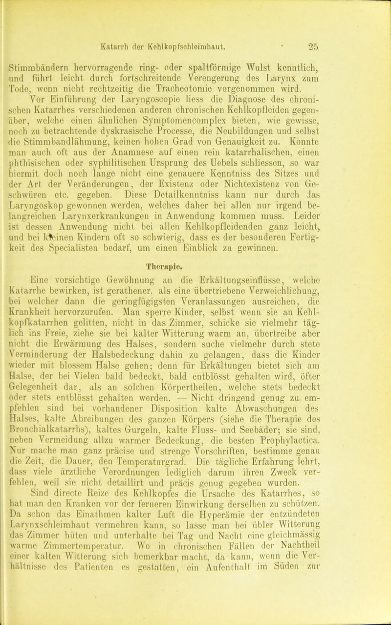 Stimmbändern hervorragende ring- oder spaltförmige Wulst kenntlich, und führt leicht durch fortschreitende Verengerung des Larynx zum Tode, wenn nicht rechtzeitig die Tracheotomie vorgenommen wird. Vor Einführung der Laryngoseopie liess die Diagnose des chroni- schen Katarrhes verschiedenen anderen chronischen Kehlkopfleiden gegen- über, welche einen ähnlichen Symptomencomplex bieten, wie gewisse, noch zu betrachtende dyskrasische Processe, die Neubildungen und selbst die Stimmbandlähmung, keinen hohen Grad von Genauigkeit zu. Konnte man auch oft aus der Anamnese auf einen rein katarrhalischen, einen phthisischen oder syphilitischen Ursprung des Uebels schliessen, so war hiermit doch noch lange nicht eine genauere Kenntniss des Sitzes und der Art der Veränderungen, der Existenz oder Nichtexistenz von Ge- schwüren etc. gegeben. Diese Detailkenntniss kann nur durch das Laryngoskop gewonnen werden, welches daher bei allen nur irgend be- langreichen Larynxerkrankungen in Anwendung kommen muss. Leider ist dessen Anwendung nicht bei allen Kehlkopfleidenden ganz leicht, und bei kleinen Kindern oft so schwierig, dass es der besonderen Fertig- keit des Specialisten bedarf, um einen Einblick zu gewinnen. Therapie. Eine vorsichtige Gewöhnung an die Erkältungseinflüsse, welche Katarrhe bewirken, ist gerathener, als eine übertriebene Verweichlichung, bei welcher dann die geringfügigsten Veranlassungen ausreichen, die Krankheit hervorzurufen. Man sperre Kinder, selbst wenn sie an Kehl- kopfkatarrhen gelitten, nicht in das Zimmer, schicke sie vielmehr täg- lich ins Freie, ziehe sie bei kalter Witterung warm an, übertreibe aber nicht die Erwärmung des Halses, sondern suche vielmehr durch stete Verminderung der Halsbedeckung dahin zu gelangen, dass die Kinder wieder mit blossem Halse gehen; denn für Erkältungen bietet sich am Halse, der bei Vielen bald bedeckt, bald entblösst gehalten wird, öfter Gelegenheit dar, als an solchen Körpertheilen, welche stets bedeckt oder stets entblösst gehalten werden. — Nicht dringend genug zu em- pfehlen sind bei vorhandener Disposition kalte Abwaschungen des Halses, kalte Abreibungen des ganzen Körpers (siehe die Therapie des Bronchialkatarrhs), kaltes Gurgeln, kalte Fluss- und Seebäder; sie sind, neben Vermeidung allzu warmer Bedeckung, die besten Prophylactica. Nur mache man ganz präcise und strenge Vorschriften, bestimme genau die Zeit, die Dauer, den Temperaturgrad. Die tägliche Erfahrung lehrt, dass viele ärztliche Verordnungen lediglich darum ihren Zweck ver- fehlen, weil sie nicht detaillirt und präcis genug gegeben wurden. Sind directc Reize des Kehlkopfes die Ursache des Katarrhes, so hat man den Kranken vor der ferneren Einwirkung derselben zu schützen. Da schon das Einathmen kalter Luft die Hyperämie der entzündeten Larynxschlcimhaut vermehren kann, so lasse man bei übler Witterung das Zimmer hüten und unterhalte bei Tag und Nacht eine gleichmässig warme Zimmertemperatur. Wo in chronischen Fällen der Nachtheil einer kalten Witterung sich bemerkbar macht, da kann, wenn die Ver- hältnisse des Patienten es gestatten, ein Aufenthalt im Süden zur