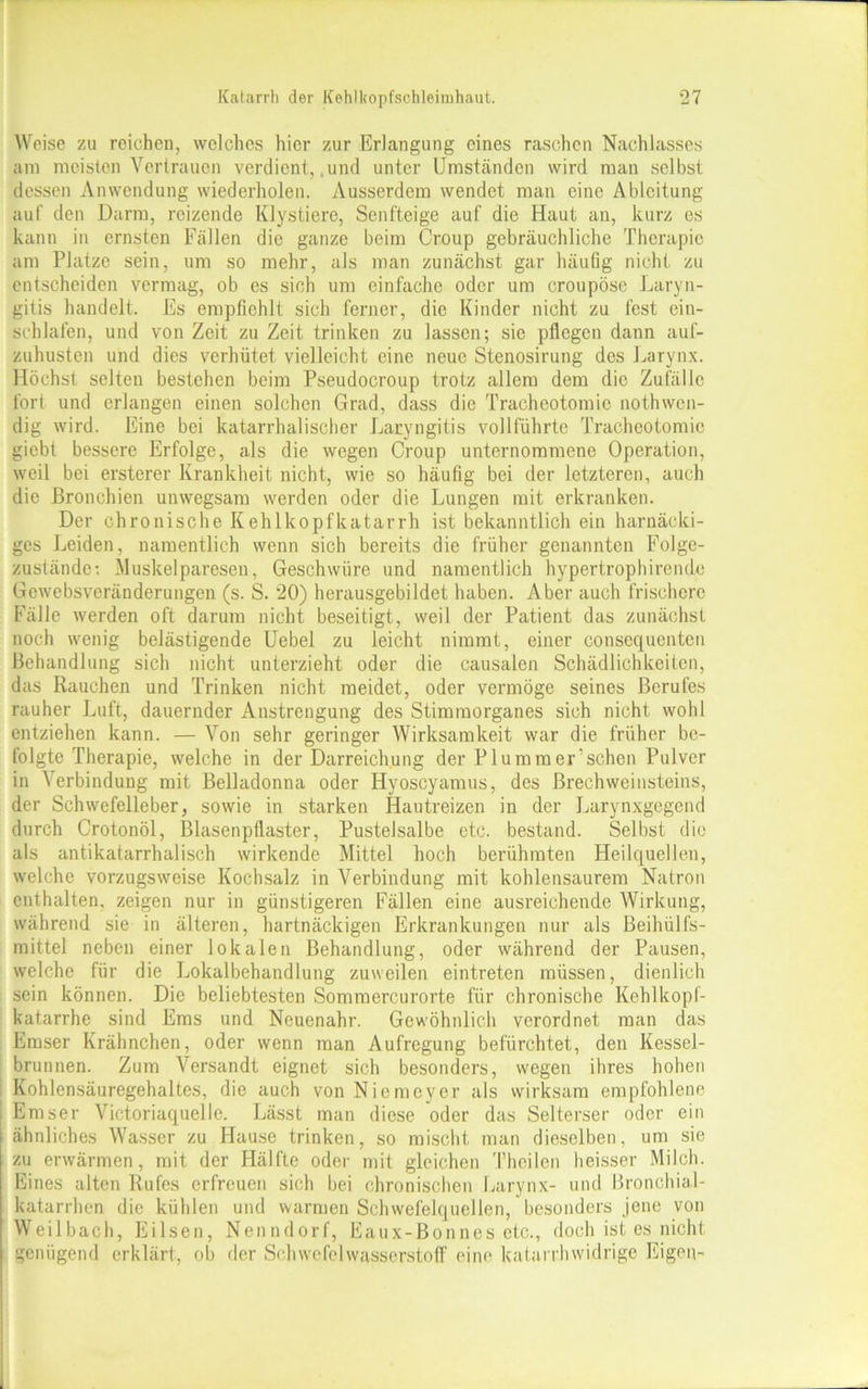 AVoise zu reichen, welches hier zur Erlangung eines raschen Nachlasses am meisten Vertrauen verdient,,und unter Umständen wird man selbst dessen Anwendung wiederholen. Ausserdem wendet man eine Ableitung auf den Darm, reizende Klystiere, Senfteige auf die Haut an, kurz es kann in ernsten Fällen die ganze beim Croup gebräuchliche Therapie am Platze sein, um so mehr, als man zunächst gar häufig nicht zu entscheiden vermag, ob es sich um einfache oder um croupösc Laryn- gitis handelt. Es empfiehlt sich ferner, die Kinder nicht zu fest ein- schlafen, und von Zeit zu Zeit trinken zu lassen; sie pflegen dann auf- zuhusten und dies verhütet vielleicht eine neue Stenosirung des Larynx. Höchst selten bestehen beim Pseudocroup trotz allem dem die Zufälle fort und erlangen einen solchen Grad, dass die Tracheotomie nothwen- dig wird. Eine bei katarrhalischer Laryngitis vollführte Tracheotomie giebt bessere Erfolge, als die wegen Croup unternommene Operation, weil bei ersterer Krankheit nicht, wie so häufig bei der letzteren, auch die Bronchien unwegsam werden oder die Lungen mit erkranken. Der chronische Kehlkopfkatarrh ist bekanntlich ein harnäcki- ges Leiden, namentlich wenn sich bereits die früher genannten Folge- zustände: Muskelparesen, Geschwüre und namentlich hypertrophirendo Gewebsveränderungen (s. S. 20) herausgebildet haben. Aber auch frischere Fälle werden oft darum nicht beseitigt, weil der Patient das zunächst noch wenig belästigende Uebel zu leicht nimmt, einer consequenten Behandlung sich nicht unterzieht oder die causalen Schädlichkeiten, das Rauchen und Trinken nicht meidet, oder vermöge seines Berufes rauher Luft, dauernder Anstrengung des Stimmorganes sich nicht wohl entziehen kann. — Von sehr geringer Wirksamkeit war die früher be- folgte Therapie, welche in der Darreichung der Plummer’schen Pulver in A7erbindung mit Belladonna oder Hyoscyamus, des BrechWeinsteins, der Schwefelleber, sowie in starken Hautreizen in der Larynxgegend durch Crotonöl, Blasenpflaster, Pustelsalbe etc. bestand. Selbst die als antikatarrhalisch wirkende Mittel hoch berühmten Heilquellen, welche vorzugsweise Kochsalz in Verbindung mit kohlensaurem Natron enthalten, zeigen nur in günstigeren Fällen eine ausreichende Wirkung, während sie in älteren, hartnäckigen Erkrankungen nur als Beihülfs- mittel neben einer lokalen Behandlung, oder während der Pausen, welche für die Lokalbehandlung zuweilen eintreten müssen, dienlich sein können. Die beliebtesten Sommercurorte für chronische Kehlkopf- katarrhe sind Ems und Neuenahr. Gewöhnlich verordnet man das Emser Krähnchen, oder wenn man Aufregung befürchtet, den Kessel- brunnen. Zum Versandt eignet sich besonders, wegen ihres hohen Kohlensäuregehaltes, die auch von Niemeyer als wirksam empfohlene Emser Victoriaquelle. Lässt man diese oder das Selterser oder ein ähnliches Wasser zu Hause trinken, so mischt man dieselben, um sie zu erwärmen, mit der Hälfte oder mit gleichen Thcilen heisser Milch. Eines alten Rufes erfreuen sich bei chronischen Larynx- und Bronchial- katarrhen die kühlen und warmen Schwefelquellen, besonders jene von Weilbach, Eilsen, Nenndorf, Eaux-ßonnes etc., doch ist es nicht genügend erklärt, ob der Schwefelwasserstoff eine katarrhwidrige Eigen-