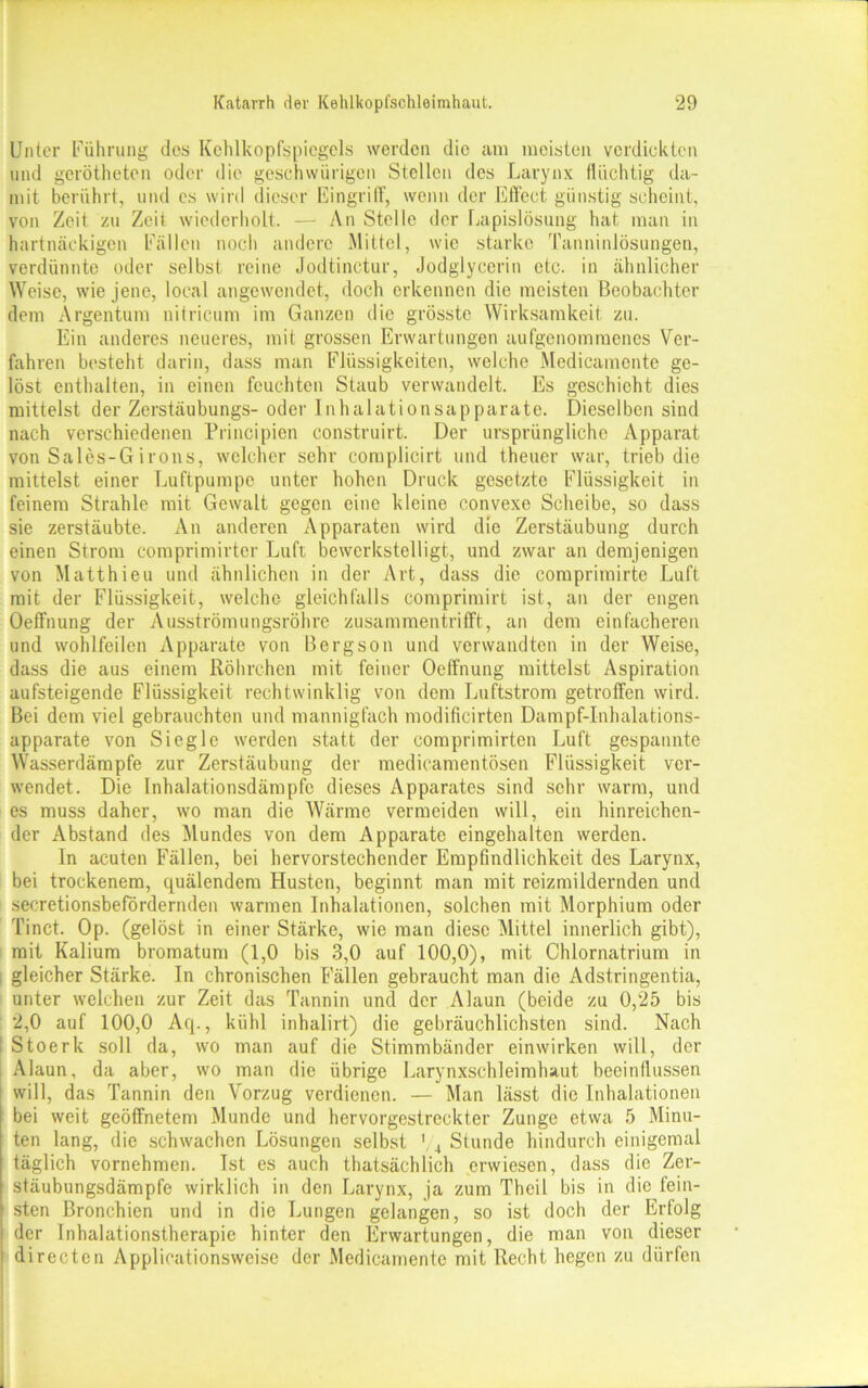 Unter Führung dos Kehlkopfspiegels werden die am meisten verdickten und gerötheten oder die geschwürigcn Stellen des Larynx flüchtig da- mit berührt, und cs wird dieser Eingriff, wenn der Effect günstig scheint, von Zeit zu Zeit wiederholt. — An Stelle der Lapislösung hat man in hartnäckigen Fällen noch andere Mittel, wie starke Tanninlösungen, verdünnte oder selbst reine Jodtinctur, Jodglycerin etc. in ähnlicher Weise, wie jene, local angewendet, doch erkennen die meisten Beobachter dem Argentum nitricum im Ganzen die grösste Wirksamkeit zu. Ein anderes neueres, mit grossen Erwartungen aufgenomraenes Ver- fahren besteht darin, dass man Flüssigkeiten, welche Medicamcnte ge- löst enthalten, in einen feuchten Staub verwandelt. Es geschieht dies mittelst der Zerstäubungs- oder Inhalationsapparate. Dieselben sind nach verschiedenen Principien construirt. Der ursprüngliche Apparat von Salcs-G irons, welcher sehr complicirt und theucr war, trieb die mittelst einer Luftpumpe unter hohen Druck gesetzte Flüssigkeit in feinem Strahle mit Gewalt gegen eine kleine convexe Scheibe, so dass sie zerstäubte. An anderen Apparaten wird die Zerstäubung durch einen Strom comprimirter Luft bewerkstelligt., und zwar an demjenigen von Matthieu und ähnlichen in der Art, dass die comprimirte Luft mit der Flüssigkeit, welche gleichfalls comprimirt ist, an der engen Oeffnung der Ausströmungsröhre zusammentrifft, an dem einfacheren und wohlfeilen Apparate von Bergson und verwandten in der Weise, dass die aus einem Röhrchen mit feiner Oeffnung mittelst Aspiration aufsteigende Flüssigkeit rechtwinklig von dem Luftstrom getroffen wird. Bei dem viel gebrauchten und mannigfach modificirten Dampf-Inhalations- apparate von Siegle werden statt der comprimirten Luft gespannte Wasserdämpfe zur Zerstäubung der medicamentösen Flüssigkeit ver- wendet. Die Inhalationsdämpfe dieses Apparates sind sehr warm, und es muss daher, wo man die Wärme vermeiden will, ein hinreichen- der Abstand des Mundes von dem Apparate eingehalten werden. In acuten Fällen, bei hervorstechender Empfindlichkeit des Larynx, bei trockenem, quälendem Husten, beginnt man mit reizmildernden und secretionsbefördernden warmen Inhalationen, solchen mit Morphium oder Tinct. Op. (gelöst in einer Stärke, wie man diese Mittel innerlich gibt), mit Kalium bromatum (1,0 bis 3,0 auf 100,0), mit Chlornatrium in gleicher Stärke. In chronischen Fällen gebraucht man die Adstringentia, unter welchen zur Zeit das Tannin und der Alaun (beide zu 0,25 bis 2,0 auf 100,0 Aq., kühl inhalirt) die gebräuchlichsten sind. Nach 1 Stoerk soll da, wo man auf die Stimmbänder einwirken will, der Alaun, da aber, wo man die übrige Larynxschleimluut beeinflussen will, das Tannin den Vorzug verdienen. — Man lässt die Inhalationen bei weit geöffnetem Munde und hervorgestreckter Zunge etwa 5 Minu- ten lang, die schwachen Lösungen selbst 1 4 Stunde hindurch einigemal täglich vornehmen. Tst es auch thatsächlich erwiesen, dass die Zer- stäubungsdämpfe wirklich in den Larynx, ja zum Thcil bis in die fein- sten Bronchien und in die Lungen gelangen, so ist doch der Erfolg der Inhalationstherapie hinter den Erwartungen, die man von dieser directen Applioationsweise der Medicamente mit Recht liegen zu dürfen