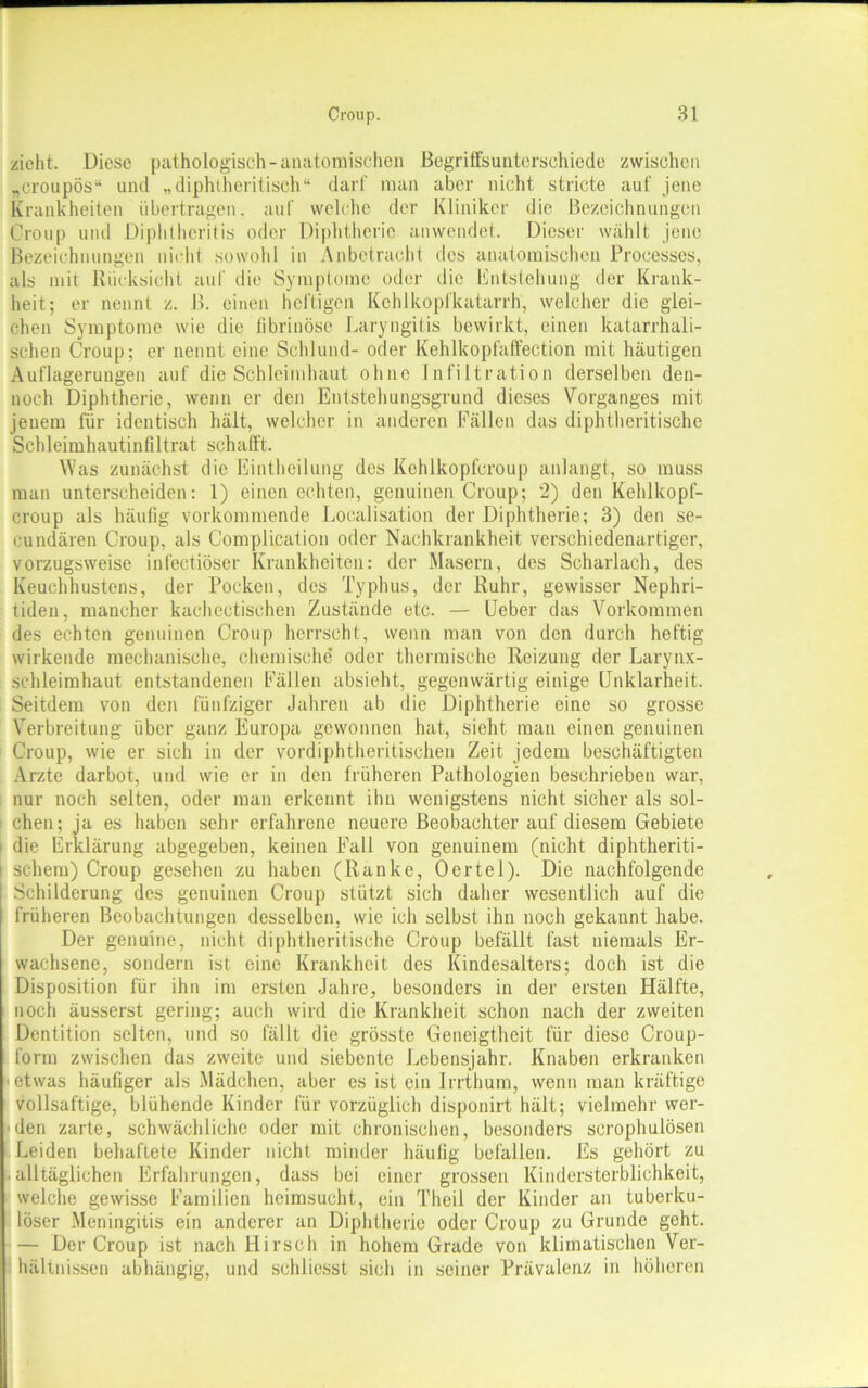 zieht. Diese pathologisch-anatomischen Begriffsunterschiede zwischen „croupös“ und „diphtheritisch“ darf man aber nicht stricte auf jene Krankheiten übertragen, auf welche der Kliniker die Bezeichnungen Croup und Diphthcritis oder Diphtherie anwendet. Dieser wählt jene Bezeichnungen nicht sowohl in Anbetracht des anatomischen Processes, als mit Rücksicht auf die Symptome oder die Entstehung der Krank- heit; er nennt z. B. einen heftigen Kehlkopfkatarrh, welcher die glei- chen Symptome wie die fibrinöse Laryngitis bewirkt, einen katarrhali- schen Croup; er nennt eine Schlund- oder Kehlkopfaffection mit häutigen Auflagerungen auf die Schleimhaut ohne Infiltration derselben den- noch Diphtherie, wenn er den Entstehungsgrund dieses Vorganges mit jenem für identisch hält, welcher in anderen Fällen das diphtheritische Schleimhautinfiltrat schafft. Was zunächst die Einthcilung des Kchlkopfcroup anlangt, so muss man unterscheiden: 1) einen echten, genuinen Croup; 2) den Kehlkopf- croup als häufig vorkommende Localisation der Diphtherie; 3) den se- cundären Croup, als Complication oder Nachkrankheit verschiedenartiger, vorzugsweise infectiöser Krankheiten: der Masern, des Scharlach, des Keuchhustens, der Pocken, des Typhus, der Ruhr, gewisser Nephri- tiden, mancher kachectischen Zustände etc. — Ueber das Vorkommen des echten genuinen Croup herrscht, wenn man von den durch heftig wirkende mechanische, chemische oder thermische Reizung der Larynx- schleimhaut entstandenen Fällen absieht, gegenwärtig einige Unklarheit. Seitdem von den fünfziger Jahren ab die Diphtherie eine so grosse Verbreitung über ganz Europa gewonnen hat, sieht, man einen genuinen Croup, wie er sich in der vordiphtheritischen Zeit jedem beschäftigten Arzte darbot, und wie er in den früheren Pathologien beschrieben war, nur noch selten, oder man erkennt ihn wenigstens nicht sicher als sol- chen; ja es haben sehr erfahrene neuere Beobachter auf diesem Gebiete die Erklärung abgegeben, keinen Fall von genuinem (nicht diphtheriti- schem) Croup gesehen zu haben (Ranke, Oertel). Die nachfolgende Schilderung des genuinen Croup stützt sich daher wesentlich auf die früheren Beobachtungen desselben, wie ich selbst ihn noch gekannt habe. Der genuine, nicht diphtheritische Croup befällt fast niemals Er- wachsene, sondern ist eine Krankheit des Kindesalters; doch ist die Disposition für ihn im ersten Jahre, besonders in der ersten Hälfte, noch äusserst gering; auch wird die Krankheit schon nach der zweiten Dentition selten, und so fällt die grösste Geneigtheit für diese Croup- form zwischen das zweite und siebente Lebensjahr. Knaben erkranken ■ etwas häufiger als Mädchen, aber es ist ein Irrthum, wenn man kräftige vollsaftige, blühende Kinder für vorzüglich disponirt hält; vielmehr wer- den zarte, schwächliche oder mit chronischen, besonders scrophulösen Leiden behaftete Kinder nicht minder häufig befallen. Es gehört zu alltäglichen Erfahrungen, dass bei einer grossen Kindersterblichkeit, welche gewisse Familien heimsucht, ein Theil der Kinder an tuberku- löser Meningitis ein anderer an Diphtherie oder Croup zu Grunde geht. — Der Croup ist nach Hirsch in hohem Grade von klimatischen Ver- hältnissen abhängig, und schliesst sich in seiner Prävalenz in höheren