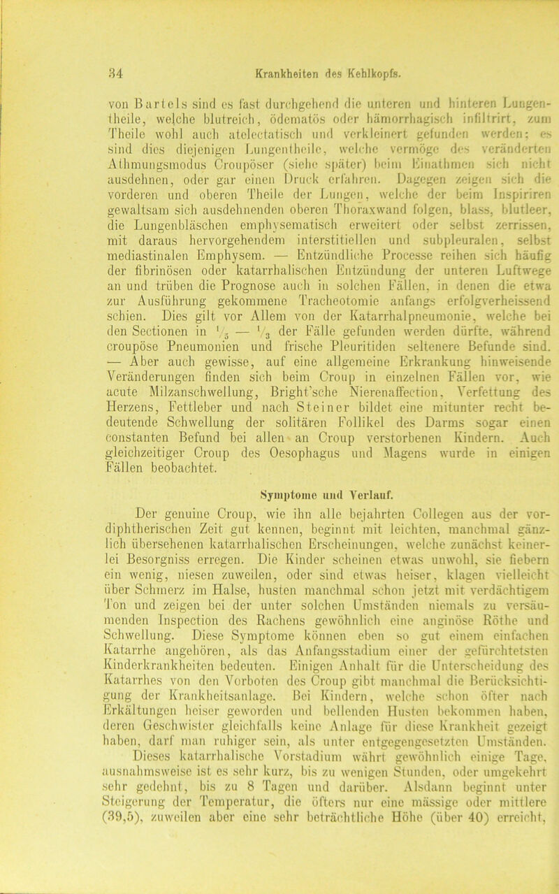 von Bartels sind es fast durchgehend die unteren und hinteren Lungen- theile, weiche blutreich, ödematös oder hämorrhagisch intiltrirt, zum Theile wohl auch atelectatisch und verkleinert gefunden werden: es sind dies diejenigen Lungentheile, welche vermöge des veränderten Athmungsmodus Croupöser (siehe später) heim Einathme» sich nicht ausdehnen, oder gar einen Druck erfahren. Dagegen zeigen sich die vorderen und oberen Theile der Lungen, welche der beim Inspiriren gewaltsam sich ausdehnenden oberen Thoraxwand folgen, blass, blutleer, die Lungenbläschen emphysematisch erweitert oder selbst zerrissen, mit daraus hervorgehendem interstitiellen und subpleuralen, selbst mediastinalen Emphysem. — Entzündliche Processe reihen sich häufig der fibrinösen oder katarrhalischen Entzündung der unteren Luftwege an und trüben die Prognose auch in solchen Fällen, in denen die etwa zur Ausführung gekommene Tracheotomie anfangs erfolgverheissend schien. Dies gilt vor Allem von der Katarrhalpneumonie, welche bei den Sectionen in '/5 — V3 der Fälle gefunden werden dürfte, während croupöse Pneumonien und frische Pleuritiden seltenere Befunde sind. — Aber auch gewisse, auf eine allgemeine Erkrankung hinweisende Veränderungen finden sich beim Croup in einzelnen Fällen vor, wie acute Milzanschwellung, Bright’sche Nierenaffection. Verfettung des Herzens, Fettleber und nach Steiner bildet eine mitunter recht be- deutende Schwellung der solitären Follikel des Darms sogar einen constanten Befund bei allen an Croup verstorbenen Kindern. Auch gleichzeitiger Croup des Oesophagus und Magens wurde in einigen Fällen beobachtet. Symptome und Verlauf. Der genuine Croup, wie ihn alle bejahrten Collegeu aus der vor- diphtherischen Zeit gut kennen, beginnt mit leichten, manchmal gänz- lich übersehenen katarrhalischen Erscheinungen, welche zunächst keiner- lei Besorgniss erregen. Die Kinder scheinen etwas unwohl, sie fiebern ein wenig, niesen zuweilen, oder sind etwas heiser, klagen vielleicht über Schmerz im Plalse, husten manchmal schon jetzt mit verdächtigem Ton und zeigen bei der unter solchen Umständen niemals zu versäu- menden Inspection des Rachens gewöhnlich eine anginöse Röthe und Schwellung. Diese Symptome können eben so gut einem einfachen Katarrhe angehören, als das Anfangsstadium einer der gefiirchtetsten Kinderkrankheiten bedeuten. Einigen Anhalt für die Unterscheidung des Katarrhes von den Vorboten des Croup gibt manchmal die Berücksichti- gung der Krankheitsanlage. Bei Kindern, welche schon öfter nach Erkältungen heiser geworden und bellenden Husten bekommen haben, deren Geschwister gleichfalls keine Anlage für diese Krankheit gezeigt haben, darf man ruhiger sein, als unter entgegengesetzten Umständen. Dieses katarrhalische Vorstadium währt gewöhnlich einige Tage, ausnahmsweise ist es sehr kurz, bis zu wenigen Stunden, oder umgekehrt sehr gedehnt, bis zu 8 Tagen und darüber. Alsdann beginnt unter Steigerung der Temperatur, die öfters nur eine mässige oder mittlere (39,5), zuweilen aber eine sehr beträchtliche Höhe (über 40) erreicht,