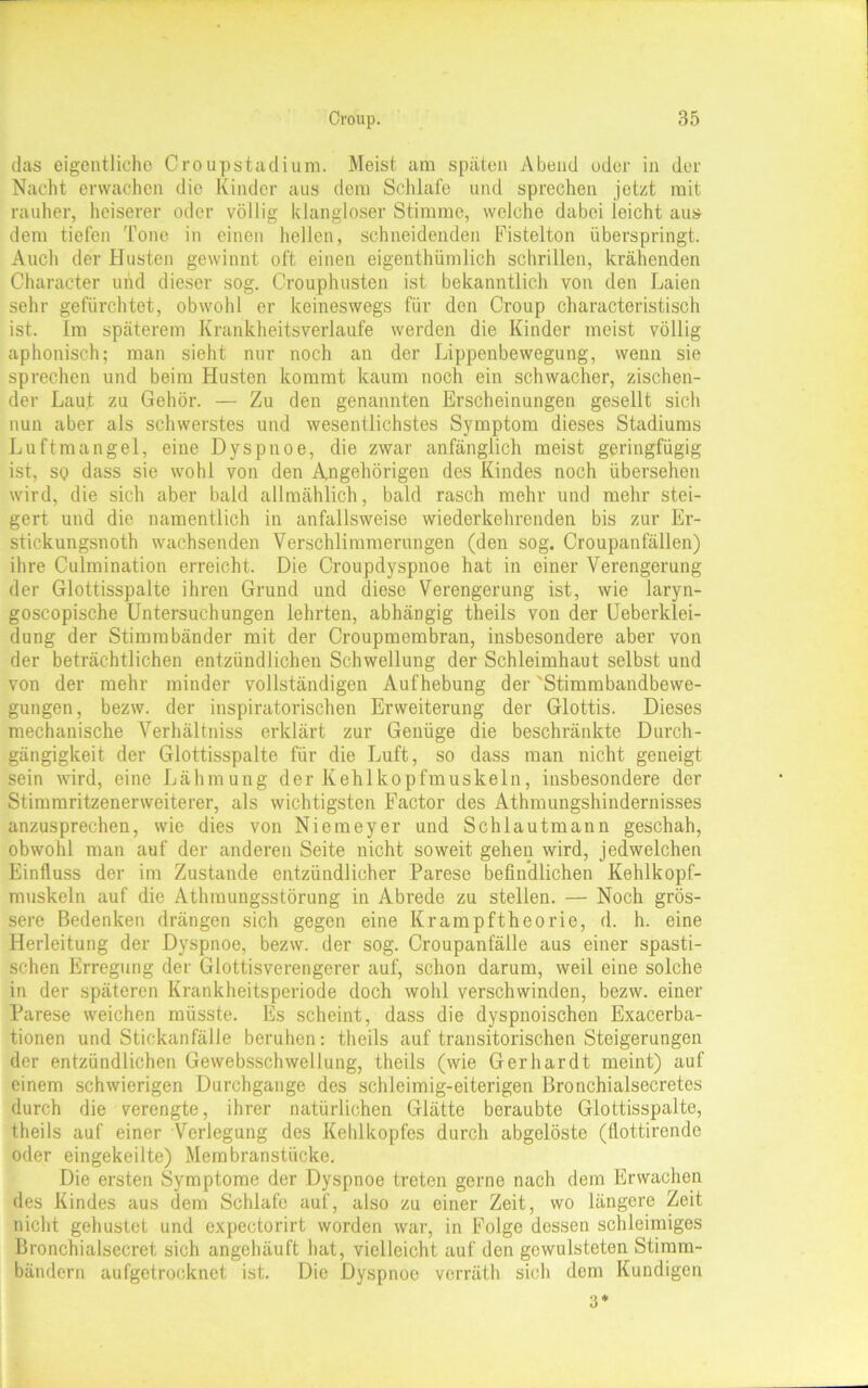 das eigentliche Croupstadium. Meist am späten Abend oder in der Nacht erwachen die Kinder aus dem Schlafe und sprechen jetzt mit rauher, heiserer oder völlig klangloser Stimme, welche dabei ieicht aus dem tiefen Tone in einen hellen, schneidenden Fistelton überspringt. Auch der Husten gewinnt oft einen eigenthümlich schrillen, krähenden Character und dieser sog. Crouphusten ist bekanntlich von den Laien sehr gefürchtet, obwohl er keineswegs für den Croup characteristisch ist. Im späterem Krankheitsverlaufe werden die Kinder meist völlig aphonisch; man sieht nur noch an der Lippenbewegung, wenn sie sprechen und beim Husten kommt kaum noch ein schwacher, zischen- der Laut zu Gehör. — Zu den genannten Erscheinungen gesellt sich nun aber als schwerstes und wesentlichstes Symptom dieses Stadiums Luftmangel, eine Dyspnoe, die zwar anfänglich meist geringfügig ist, so dass sie wohl von den Angehörigen des Kindes noch übersehen wird, die sich aber bald allmählich, bald rasch mehr und mehr stei- gert und die namentlich in anfallsweise wiederkehrenden bis zur Er- stickungsnoth wachsenden Verschlimmerungen (den sog. Croupanfällen) ihre Culmination erreicht. Die Croupdyspnoe hat in einer Verengerung der Glottisspalte ihren Grund und diese Verengerung ist, wie laryn- goscopische Untersuchungen lehrten, abhängig theils von der Ueberklei- dung der Stimmbänder mit der Croupmembran, insbesondere aber von der beträchtlichen entzündlichen Schwellung der Schleimhaut selbst und von der mehr minder vollständigen Aufhebung der 'Stimmbandbewe- gungen, bezw. der inspiratorischen Erweiterung der Glottis. Dieses mechanische Verhältniss erklärt zur Genüge die beschränkte Durch- gängigkeit der Glottisspalte für die Luft, so dass man nicht geneigt sein wird, eine Lähmung der Kehlkopfmuskeln, insbesondere der Stimmritzenerweiterer, als wichtigsten Factor des Athmungshindernisses anzusprechen, wie dies von Niemeyer und Schlautmann geschah, obwohl man auf der anderen Seite nicht soweit gehen wird, jedwelchen Einfluss der im Zustande entzündlicher Parese befindlichen Kehlkopf- muskeln auf die Athmungsstörung in Abrede zu stellen. — Noch grös- sere Bedenken drängen sich gegen eine Krampftheorie, d. h. eine Herleitung der Dyspnoe, bezw. der sog. Croupanfälle aus einer spasti- schen Erregung der Glottisverengerer auf, schon darum, weil eine solche in der späteren Krankheitsperiode doch wohl verschwinden, bezw. einer Parese weichen müsste. Es scheint, dass die dyspnoischen Exacerba- tionen und Stickanfälle beruhen: theils auf transitorischen Steigerungen der entzündlichen Gewebsschwellung, theils (wie Gerhardt meint) auf einem schwierigen Durchgänge des schleimig-eiterigen Bronchialsecretes durch die verengte, ihrer natürlichen Glätte beraubte Glottisspalte, theils auf einer Verlegung des Kehlkopfes durch abgclöste (flottirende oder eingekeilte) Membranstücke. Die ersten Symptome der Dyspnoe treten gerne nach dem Erwachen des Kindes aus dem Schlafe auf, also zu einer Zeit, wo längere Zeit nicht gehustet und expectorirt worden war, in Folge dessen schleimiges Bronchialsecret sich angehäuft hat, vielleicht auf den gcwulsteten Stimm- bändern aufgetrocknet ist. Die Dyspnoe verräth sich dem Kundigen 3*