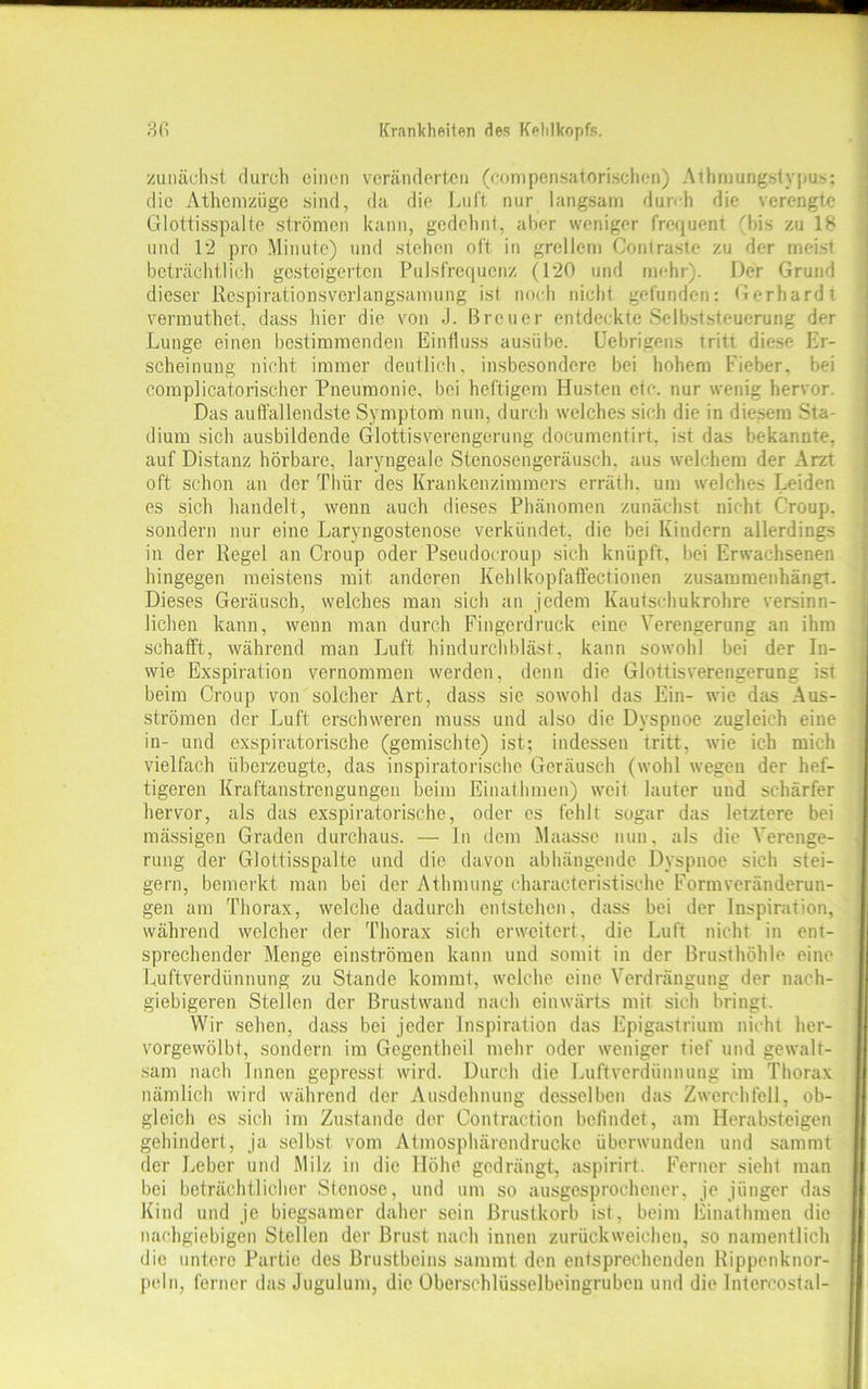 zunächst durch einen veränderten (compensatorischen) Athmungstypus: die Athemziige sind, da die Luft nur langsam durch die verengte Glottisspalte strömen kann, gedehnt, aber weniger frequent (bis zu 18 und 12 pro Minute) und stehen oft in grellem Contraste zu der meist beträchtlich gesteigerten Pulsfrequenz (120 und mehr). Der Grund dieser Respirationsverlangsamung ist noch nicht gefunden: Gerhardt verrauthet, dass hier die von J. Breuer entdeckte Selbststeuerung der Lunge einen bestimmenden Einfluss ausübe. Uebrigens tritt diese Er- scheinung nicht immer deutlich, insbesondere bei hohem Fieber, bei comp]icatorischer Pneumonie, bei heftigem Husten etc. nur wenig hervor. Das auffallendste Symptom nun, durch welches sich die in diesem Sta- dium sich ausbildende Glottisverengerung doeumentirt, ist das bekannte, auf Distanz hörbare, laryngeale Stenosengeräusch, aus welchem der Arzt oft schon an der Thür des Krankenzimmers errätli. um welches Leiden es sich handelt, wenn auch dieses Phänomen zunächst nicht Croup, sondern nur eine Laryngostenose verkündet, die bei Kindern allerdings in der Regel an Croup oder Pseudocroup sich knüpft, bei Erwachsenen hingegen meistens mit anderen Kehlkopfaffectionen zusammenhängt. Dieses Geräusch, welches man sich an jedem Kautschukrohre versinn- lichen kann, wenn man durch Fingerdruck eine Verengerung an ihm schafft, während man Luft hindurch bläst, kann sowohl bei der In- wie Exspiration vernommen werden, denn die Glottisverengerung ist beim Croup von solcher Art, dass sie sowohl das Ein- wie das Aus- strömen der Luft erschweren muss und also die Dyspnoe zugleich eine in- und exspiratorische (gemischte) ist; indessen tritt, wie ich mich vielfach überzeugte, das inspiratorische Geräusch (wohl wegen der hef- tigeren Kraftanstrengungen beim Einathmen) weit lauter und schärfer hervor, als das exspiratorische, oder es fehlt sogar das letztere bei massigen Graden durchaus. — In dem Maasse nun, als die Verenge- rung der Glottisspalte und die davon abhängende Dyspnoe sich stei- gern, bemerkt man bei der Athmung characteristische Formveränderun- gen am Thorax, welche dadurch entstehen, dass bei der Inspiration, während welcher der Thorax sich erweitert, die Luft nicht in ent- sprechender Menge einströmen kann und somit in der Brusthöhle eine Luftverdiinnung zu Stande kommt, welche eine Verdrängung der nach- giebigeren Stellen der Brustwand nach einwärts mit sich bringt. Wir sehen, dass bei jeder Inspiration das Epigastrium nicht her- vorgewölbt, sondern im Gegentheil mehr oder weniger tief und gewalt- sam nach Innen gepresst wird. Durch die Luftverdünnung im Thorax nämlich wird während der Ausdehnung desselben das Zwerchfell, ob- gleich es sich im Zustande der Contraction befindet, am Herabsteigen gehindert, ja selbst vom Atmosphärendrucke überwunden und sammt der Leber und Milz in die Höhe gedrängt, aspirirt. Ferner sieht man bei beträchtlicher Stenose, und um so ausgesprochener, je jünger das Kind und je biegsamer daher sein Brustkorb ist, beim Einathmen die nachgiebigen Stellen der Brust nach innen zurückweichen, so namentlich die untere Partie des Brustbeins sammt den entsprechenden Rippenknor- peln, ferner das Jugulum, die Überschlüsselbeingruben und die Jntereostal-