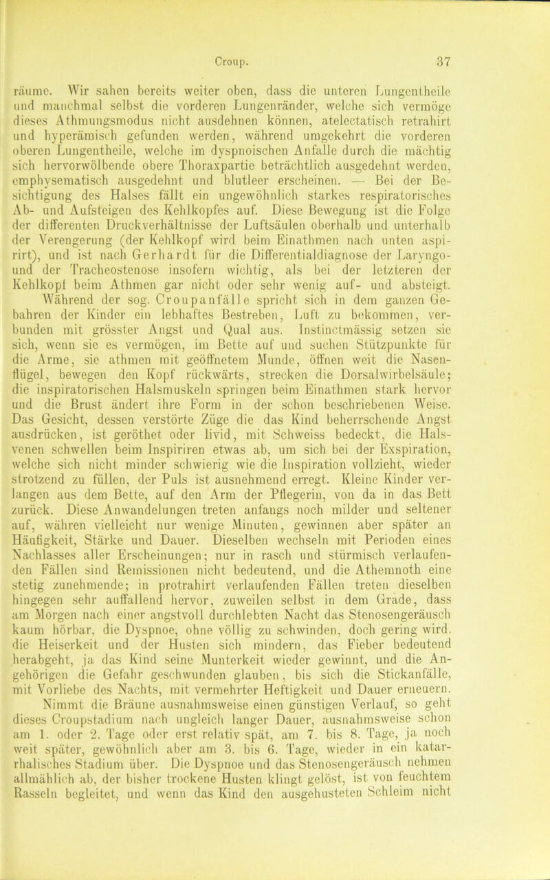 räume. Wir sahen bereits weiter oben, dass die unteren Lungcnthcile und manchmal selbst die vorderen Lungenränder, welche sich vermöge dieses Athmungsmodus nicht ausdehnen können, atelectatisch retrahirt und hyperämiseh gefunden werden, während umgekehrt die vorderen oberen Lungentheile, welche im dyspnoischen Anfalle durch die mächtig sich hervorwölbende obere Thoraxpartie beträchtlich ausgedehnt werden, emphysematisch ausgedehnt und blutleer erscheinen. — Bei der Be- sichtigung des Halses fällt ein ungewöhnlich starkes respiratorisches Ab- und Aufsteigen des Kehlkopfes auf. Diese Bewegung ist die Folge der differenten Druckverhältnisse der Luftsäulen oberhalb und unterhalb der Verengerung (der Kehlkopf wird beim Einathmen nach unten aspi- rirt), und ist nach Gerhardt für die Differentialdiagnose der Laryngo- und der Tracheostenose insofern wichtig, als bei der letzteren der Kehlkopf beim Athraen gar nicht oder sehr wenig auf- und absteigt. Während der sog. Croupanfällc spricht sich in dem ganzen Ge- bahren der Kinder ein lebhaftes Bestreben, Luft zu bekommen, ver- bunden mit grösster Angst und Qual aus. Instinctmässig setzen sie sich, wenn sie es vermögen, im Bette auf und suchen Stützpunkte für die Arme, sie athmen mit geöffnetem Munde, öffnen weit die Nasen- flügel, bewegen den Kopf rückwärts, strecken die Dorsalwirbelsäule; die inspiratorischen Halsmuskeln springen beim Einathmen stark hervor und die Brust ändert ihre Form in der schon beschriebenen Weise. Das Gesicht, dessen verstörte Züge die das Kind beherrschende Angst ausdrücken, ist geröthet oder livid, mit Schweiss bedeckt, die Hals- venen schwellen beim Inspiriren etwas ab, um sich bei der Exspiration, welche sich nicht minder schwierig wie die Inspiration vollzieht, wieder strotzend zu füllen, der Puls ist ausnehmend erregt. Kleine Kinder ver- langen aus dem Bette, auf den Arm der Pflegerin, von da in das Bett zurück. Diese Anwandelungen treten anfangs noch milder und seltener auf, währen vielleicht nur wenige Minuten, gewinnen aber später an Häufigkeit, Stärke und Dauer. Dieselben wechseln mit Perioden eines Nachlasses aller Erscheinungen; nur in rasch und stürmisch verlaufen- den Fällen sind Remissionen nicht bedeutend, und die Athemnoth eine stetig zunehmende; in protrahirt verlaufenden Fällen treten dieselben hingegen sehr auffallend hervor, zuweilen selbst in dem Grade, dass am Morgen nach einer angstvoll durchlebten Nacht das Stenosengeräusch kaum hörbar, die Dyspnoe, ohne völlig zu schwinden, doch gering wird, die Heiserkeit und der Husten sich mindern, das Fieber bedeutend herabgeht, ja das Kind seine Munterkeit wieder gewinnt, und die An- gehörigen die Gefahr geschwunden glauben, bis sich die Stickanfälle, mit Vorliebe des Nachts, mit vermehrter Heftigkeit und Dauer erneuern. Nimmt die Bräune ausnahmsweise einen günstigen Verlauf, so geht dieses Croupstadium nach ungleich langer Dauer, ausnahmsweise schon am 1. oder 2. Tage oder erst relativ spät, am 7. bis 8. Tage, ja noch weit später, gewöhnlich aber am 3. bis 6. Tage, wieder in ein katar- rhalisches Stadium über. Die Dyspnoe und das Stenosengeräusch nehmen allmählich ab, der bisher trockene Husten klingt gelöst, ist von feuchtem Rasseln begleitet, und wenn das Kind den ausgehusteten Schleim nicht