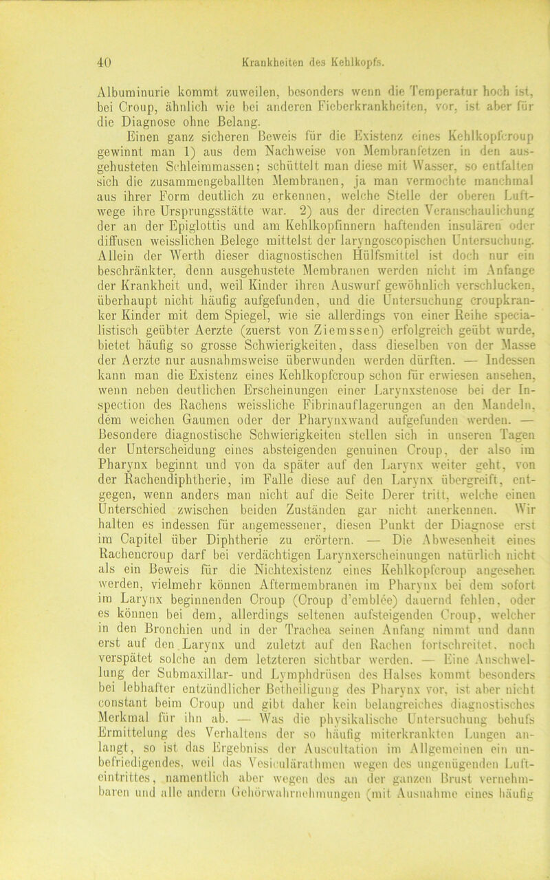 Albuminurie kommt zuweilen, besonders wenn die Temperatur hoch ist, bei Croup, ähnlich wie bei anderen Ficberkrankheiten, vor. ist aber für die Diagnose ohne Belang. Einen ganz sicheren Beweis für die Existenz eines Kehlkopfcroup gewinnt man 1) aus dem Nachweise von Membranfetzen in den aus- gehusteten Schleimmassen; schüttelt man diese mit Wasser, so entfalten sich die zusammengeballten Membranen, ja man vermochte manchmal aus ihrer Form deutlich zu erkennen, welche Stelle der oberen Luft- wege ihre Ursprungsstätte war. 2) aus der directen Veranschaulichung der an der Epiglottis und am Kehlkopfinnern haftenden insularen oder diffusen weisslichen Belege mittelst der laryngoscopischen Untersuchung. Allein der Werth dieser diagnostischen Hiilfsmittel ist doch nur ein beschränkter, denn ausgehustete Membranen werden nicht im Anfänge der Krankheit und, weil Kinder ihren Auswurf gewöhnlich verschlucken, überhaupt nicht häufig aufgefunden, und die Untersuchung croupkran- ker Kinder mit dem Spiegel, wie sie allerdings von einer Reihe specia- listisch geübter Aerzte (zuerst von Ziemssen) erfolgreich geübt wurde, bietet häufig so grosse Schwierigkeiten, dass dieselben von der Masse der Aerzte nur ausnahmsweise überwunden werden dürften. — Indessen kann man die Existenz eines Kehlkopfcroup schon für erwiesen ansehen, wenn neben deutlichen Erscheinungen einer Larynxstenose bei der In- spection des Rachens weissliche Fibrinauflagerungen an den Mandeln, dem weichen Gaumen oder der Pharynxwand aufgefunden werden. — Besondere diagnostische Schwierigkeiten stellen sich in unseren Tagen der Unterscheidung eines absteigenden genuinen Croup, der also im Pharynx beginnt und von da später auf den Larynx weiter geht, von der Rachendiphtherie, im Falle diese auf den Larynx übergreift, ent- gegen, wenn anders man nicht auf die Seite Derer tritt, welche einen Unterschied zwischen beiden Zuständen gar nicht anerkennen. Wir halten es indessen für angemessener, diesen Punkt der Diagnose erst im Capitel über Diphtherie zu erörtern. — Die Abwesenheit eines Rachencroup darf bei verdächtigen Larynxerscheinungen natürlich nicht als ein Beweis für die Nichtexistenz eines Kehlkopfcroup angesehen werden, vielmehr können Aftermembranen im Pharynx bei dem sofort im Larynx beginnenden Croup (Croup d’emblee) dauernd fehlen, oder es können bei dem, allerdings seltenen aufsteigenden Croup, welcher in den Bronchien und in der Trachea seinen Anfang nimmt und dann erst auf den Larynx und zuletzt auf den Rachen fortschreitet, noch verspätet solche an dem letzteren sichtbar werden. — Eine Anschwel- lung der Submaxillar- und Lymplulriisen des Halses kommt besonders bei lebhafter entzündlicher Betheiligung des Pharynx vor, ist aber nicht constant beim Croup und gibt daher kein belangreiches diagnostisches Merkmal für ihn ab. — Was die physikalische Untersuchung behufs Ermittelung des Verhaltens der so häufig miterkrankten Lungen an- langt, so ist das Ergebniss der Auscultation im Allgemeinen ein un- befriedigendes, weil das Vesieulärathmcn wegen des ungenügenden Luft- eintrittes, namentlich aber wegen des an der ganzen Brust vernehm- baren und alle andern Gehörwahrnehmungen (mit Ausnahme eines häufig