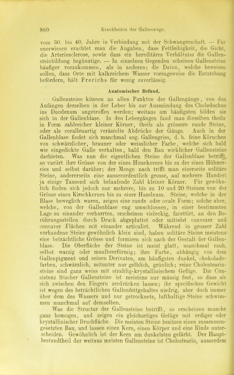 vom 30. bis 40. Jahre in Verbindung mit der Schwangerschaft. — Für unervvicsen erachtet man die Angaben, dass Fettleibigkeit, die Gicht, die Arteriosclerose, sowie dass ein hereditäres Verhältniss die Gallen- steinbildung begünstige. — In einzelnen Gegenden scheinen Gallensteine häufiger vorzukommen, als in anderen; die Daten, welche beweisen sollen, dass Orte mit kalkreichem Wasser vorzugsweise die Entstehung befördern, hält Frerichs für wenig zuverlässig. Anatomischer Befand. Gallensteine können an allen Punkten der Gallengänge, von den Anfängen derselben in der Leber bis zur Ausmündung des Choledochus ins Duodenum angetroffen werden; weitaus am häufigsten bilden sie sich in der Gallenblase. In den Lebergängen fand man dieselben theils in Form zahlreicher kleiner Körner, theils als grössere runde Steine, oder als corallenartig verästelte Abdrücke der Gänge. Auch in der Gallenblase findet sich manchmal sog. Gallengries, d. h. feine Körnchen von schwärzlicher, brauner oder weisslicher Farbe, welche sich bald wie eingedickte Galle verhalten, bald den Bau wirklicher Gallensteine darbieten. Was nun die eigentlichen Steine der Gallenblase betrifft, so variirt ihre Grösse von der eines Hirsekornes bis zu der eines Hühner- eies und selbst darüber; der Menge nach trifft man einerseits solitäre Steine, andererseits eine ausserordentlich grosse, auf mehrere Hunden ja einige Tausend sich belaufende Zahl kleiner Körner. Für gewöhn- lich finden sich jedoch nur mehrere, bis zu 10 und 20 Steinen von der Grösse eines Kirschkernes bis zu einer Haselnuss. Steine, welche in der Blase beweglich waren, zeigen eine runde oder ovale Form; solche aber, welche, von der Gallenblase eng umschlossen, in einer bestimmten Lage zu einander verharrten, erscheinen vieleckig, facettirt, an den Be- rührungsstellen durch Druck abgeplattet oder mittelst convexer und concaver Flächen mit einander articulirt. Während in grosser Zahl vorhandene Steine gewöhnlich klein sind, haben solitäre Steine meistens eine beträchtliche Grösse und formiren sicli nach der Gestalt der Gallen- blase. Die Oberfläche der Steine ist meist glatt, manchmal rauh, selbst warzig oder maulbeerförmig; ihre Farbe, abhängig von dem Gallenpigment und seinen Derivaten, am häufigsten dunkel, chokolade- farben, schwärzlich, mitunter nur gelblich, grünlich; reine Cholestearin- steine sind ganz weiss mit strahlig-krvstallinischem Gefüge. Die Con- sistenz frischer Gallensteine ist meistens nur mässig fest, so dass sie sich zwischen den Fingern zerdrücken lassen; ihr specifisches Gewicht ist wegen des beträchtlichen Gallenfettgehaltes niedrig, aber doch immer über dem des Wassers und nur getrocknete, lufthaltige Steine schwim- men manchmal auf demselben. Was die Structur der Gallensteine betrifft, so erscheinen manche ganz homogen, und zeigen ein gleichartiges Gefüge mit erdiger oder krystallinisehcr ßruchfläche. Die meisten Steine besitzen einen zusammen- gesetzten Bau, und lassen einen Kern, einen Körper und eine Kinde unter- scheiden. Gewöhnlich ist der Kern am dunkelsten gefärbt. Der Haupt- bestandteil der weitaus meisten Gallensteine ist Cholestearin, ausserdem