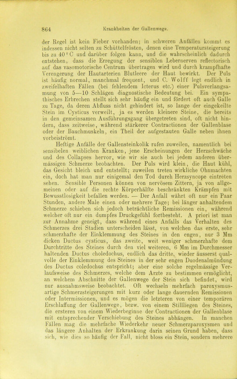 der Regel ist kein Fieber vorhanden; in schweren Anfällen kommt es indessen nicht selten zu Schüttelfrösten, denen eine Temperatursieigerung bis zu 40 UC und darüber folgen kann, und die wahrscheinlich dadurch entstehen, dass die Erregung der sensiblen Lebernerven reflectorisch auf das vasomotorische Centrum übertragen wird und durch krampfhafte Verengerung der Hautarterien Blutleere der Haut bewirkt. Der Puls ist häufig normal, manchmal frequent, und C. Wolff legt endlich in zweifelhaften Fällen (bei fehlendem Icterus etc.) einer Pulsverlangsa- mung von 5—10 Schlägen diagnostische Bedeutung bei. Ein sympa- thisches Erbrechen stellt sich sehr häufig ein und fördert oft auch Galle zu Tage, da deren Abfluss nicht gehindert ist, so lange der eingekeilte Stein im Cysticus verweilt, ja es werden kleinere Steine, die bereits in den gemeinsamen Ausführungsgang übergetreten sind, oft nicht hin- dern, dass zeitweise, während stärkerer Contractionen der Gallenblase oder der Bauchmuskeln, ein Theil der aufgestauten Galle neben ihnen vorbeiströmt. Heftige Anfälle der Gallensteinkolik rufen zuweilen, namentlich bei sensibelen weiblichen Kranken, jene Erscheinungen der Herzschwäche und des Collapses hervor, wie wir sie auch bei jedem anderen über- mässigen Schmerze beobachten. Der Puls wird klein, die Haut kühl, das Gesicht bleich und entstellt; zuweilen treten wirkliche Ohnmächten ein, doch hat man nur einigemal den Tod dureh Herzsyncope eintreten sehen. Sensible Personen können von nervösem Zittern, ja von allge- meinen oder auf die rechte Körperhälfte beschränkten Krämpfen mit Bewusstlosigkeit befallen werden. — Der Anfall währt oft nur ein Paar Stunden, andere Male einen oder mehrere Tage; bei länger anhaltendem Schmerze schieben sich jedoch beträchtliche Remissionen ein, während welcher oft nur ein dumpfes Druckgefühl fortbesteht. A priori ist man zur Annahme geneigt, dass während eines Anfalls das Verhalten des Schmerzes drei Stadien unterscheiden lässt, von welchen das erste, sehr schmerzhafte der Einklemmung des Steines in den engen, nur 3 Mm dicken Ductus cysticus, das zweite, weit weniger schmerzhafte dem Durchtritte des Steines durch den viel weiteren, 6 Mm im Durchmesser haltenden Ductus choledochus, endlich das dritte, wieder äusserst qual- volle der Einklemmung des Steines in der sehr engen Duodenalmündung des Ductus coledochus entspricht; aber eine solche regelmässige Ver- laufsweise des Schmerzes, welche dem Arzte zu bestimmen ermöglicht, an welchem Abschnitte der Gallenwege der Stein sich befindet, wird nur ausnahmsweise beobachtet. Oft wechseln mehrfach paroxysmus- artige Schmerzsteigerungen mit kurz oder lange dauernden Remissionen oder Intermissionen, und es mögen die letzteren von einer temporären Erschlaffung der Gallenwege, bezw. von einem Stillliegen des Steines, die ersteren von einem Wiederbeginne der Contractionen der Gallenblase mit entsprechender Verschiebung des Steines abhängen. In manchen Fällen mag die mehrfache Wiederkehr neuer Schmerzparoxysmen und das längere Anhalten der Erkrankung darin seinen Grund haben, dass sich, wie dies so häufig der Fall, nicht bloss ein Stein, sondern mehrere