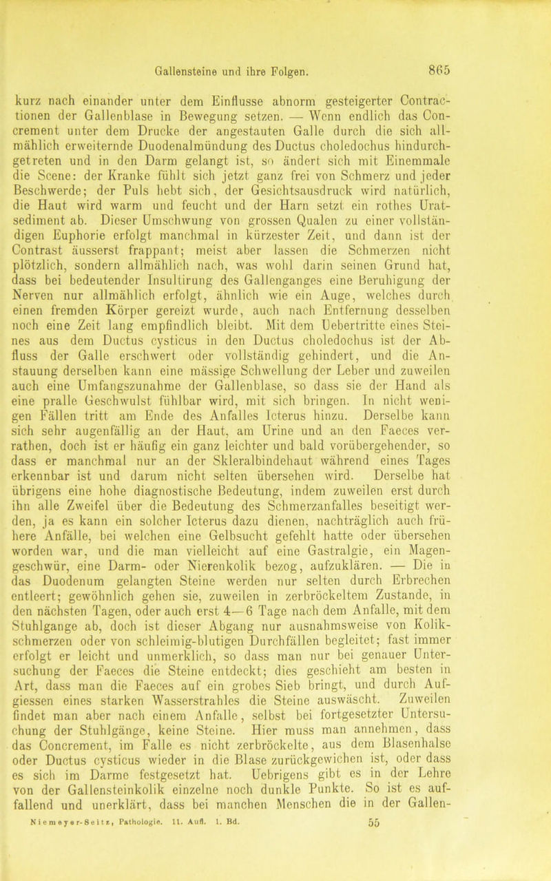 kurz nach einander unter dem Einflüsse abnorm gesteigerter Contrac- tionen der Gallenblase in Bewegung setzen. — Wenn endlich das Con- crement unter dem Drucke der angestauten Galle durch die sich all- mählich erweiternde Duodenalraündung des Ductus choledochus hindurch- getreten und in den Darm gelangt ist, so ändert sich mit Einemmale die Scene: der Kranke fühlt sich jetzt ganz frei von Schmerz und jeder Beschwerde; der Puls hebt sich, der Gesichtsausdruck wird natürlich, die Haut wird warm und feucht und der Harn setzt ein rothes Urat- sediment ab. Dieser Umschwung von grossen Qualen zu einer vollstän- digen Euphorie erfolgt manchmal in kürzester Zeit, und dann ist der Contrast äusserst frappant; meist aber lassen die Schmerzen nicht plötzlich, sondern allmählich nach, was wohl darin seinen Grund hat, dass bei bedeutender Insultirung des Gallenganges eine Beruhigung der Nerven nur allmählich erfolgt, ähnlich wie ein Auge, welches durch einen fremden Körper gereizt wurde, auch nach Entfernung desselben noch eine Zeit lang empfindlich bleibt. Mit dem Uebertritte eines Stei- nes aus dem Ductus cysticus in den Ductus choledochus ist der Ab- fluss der Galle erschwert oder vollständig gehindert, und die An- stauung derselben kann eine mässige Schwellung der Leber und zuweilen auch eine Umfangszunahme der Gallenblase, so dass sie der Hand als eine pralle Geschwulst fühlbar wird, mit sich bringen. In nicht weni- gen Fällen tritt am Ende des Anfalles Icterus hinzu. Derselbe kann sich sehr augenfällig an der Haut, am Urine und an den Faeces ver- rathen, doch ist er häufig ein ganz leichter und bald vorübergehender, so dass er manchmal nur an der Skleralbindehaut während eines Tages erkennbar ist und darum nicht selten übersehen wird. Derselbe hat übrigens eine hohe diagnostische Bedeutung, indem zuweilen erst durch ihn alle Zweifel über die Bedeutung des Schmerzanfalles beseitigt wer- den, ja es kann ein solcher Icterus dazu dienen, nachträglich auch frü- here Anfälle, bei welchen eine Gelbsucht gefehlt hatte oder übersehen worden war, und die man vielleicht auf eine Gastralgie, ein Magen- geschwür, eine Darm- oder Nierenkolik bezog, aufzuklären. — Die in das Duodenum gelangten Steine werden nur selten durch Erbrechen entleert; gewöhnlich gehen sie, zuweilen in zerbröckeltem Zustande, in den nächsten Tagen, oder auch erst 4—6 Tage nach dem Anfalle, mit dem Stuhlgange ab, doch ist dieser Abgang nur ausnahmsweise von Kolik- schmerzen oder von schleimig-blutigen Durchfällen begleitet; fast immer erfolgt er leicht und unmerklich, so dass man nur bei genauer Unter- suchung der Faeces die Steine entdeckt; dies geschieht am besten in Art, dass man die Faeces auf ein grobes Sieb bringt, und durch Auf- giessen eines starken Wasserstrahles die Steine auswäscht. Zuweilen findet man aber nach einem Anfalle, selbst bei fortgesetzter Untersu- chung der Stuhlgänge, keine Steine. Hier muss man annehmen, dass das Concrement, im Falle es nicht zerbröckelte, aus dem Blasenhalse oder Ductus cysticus wieder in die Blase zurückgewichen ist, oder dass es sich im Darme festgesetzt hat. Uebrigens gibt es in der Lehre von der Gallensteinkolik einzelne noch dunkle Punkte. So ist es auf- fallend und unerklärt, dass bei manchen Menschen die in der Gallen- Niemeyer-8eitzf Pathologie. 11. Aufl. 1. Bd. 55